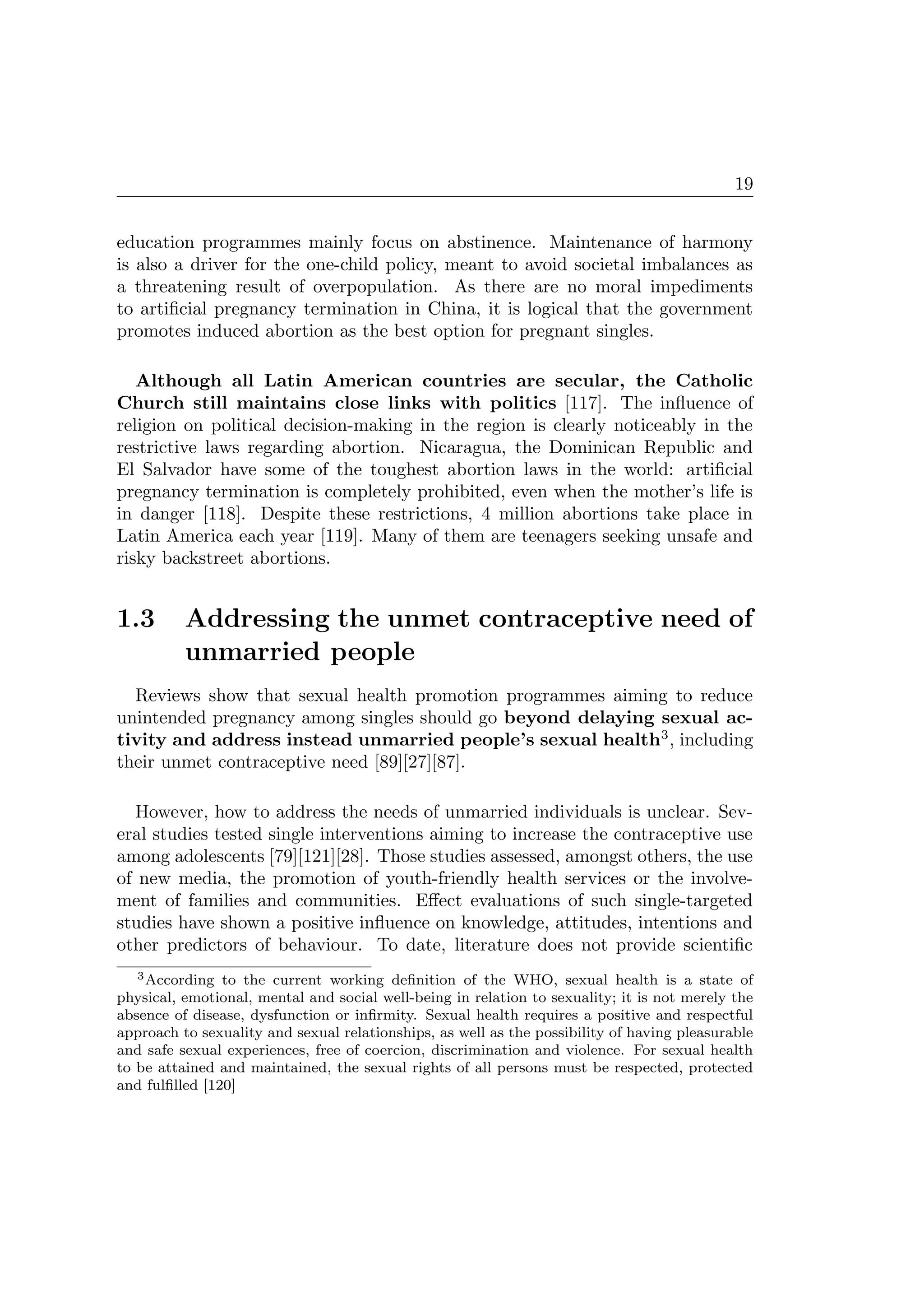 19
education programmes mainly focus on abstinence. Maintenance of harmony
is also a driver for the one-child policy, meant to avoid societal imbalances as
a threatening result of overpopulation. As there are no moral impediments
to artiﬁcial pregnancy termination in China, it is logical that the government
promotes induced abortion as the best option for pregnant singles.
Although all Latin American countries are secular, the Catholic
Church still maintains close links with politics [117]. The inﬂuence of
religion on political decision-making in the region is clearly noticeably in the
restrictive laws regarding abortion. Nicaragua, the Dominican Republic and
El Salvador have some of the toughest abortion laws in the world: artiﬁcial
pregnancy termination is completely prohibited, even when the mother’s life is
in danger [118]. Despite these restrictions, 4 million abortions take place in
Latin America each year [119]. Many of them are teenagers seeking unsafe and
risky backstreet abortions.
1.3 Addressing the unmet contraceptive need of
unmarried people
Reviews show that sexual health promotion programmes aiming to reduce
unintended pregnancy among singles should go beyond delaying sexual ac-
tivity and address instead unmarried people’s sexual health3
, including
their unmet contraceptive need [89][27][87].
However, how to address the needs of unmarried individuals is unclear. Sev-
eral studies tested single interventions aiming to increase the contraceptive use
among adolescents [79][121][28]. Those studies assessed, amongst others, the use
of new media, the promotion of youth-friendly health services or the involve-
ment of families and communities. Eﬀect evaluations of such single-targeted
studies have shown a positive inﬂuence on knowledge, attitudes, intentions and
other predictors of behaviour. To date, literature does not provide scientiﬁc
3According to the current working deﬁnition of the WHO, sexual health is a state of
physical, emotional, mental and social well-being in relation to sexuality; it is not merely the
absence of disease, dysfunction or inﬁrmity. Sexual health requires a positive and respectful
approach to sexuality and sexual relationships, as well as the possibility of having pleasurable
and safe sexual experiences, free of coercion, discrimination and violence. For sexual health
to be attained and maintained, the sexual rights of all persons must be respected, protected
and fulﬁlled [120]
 