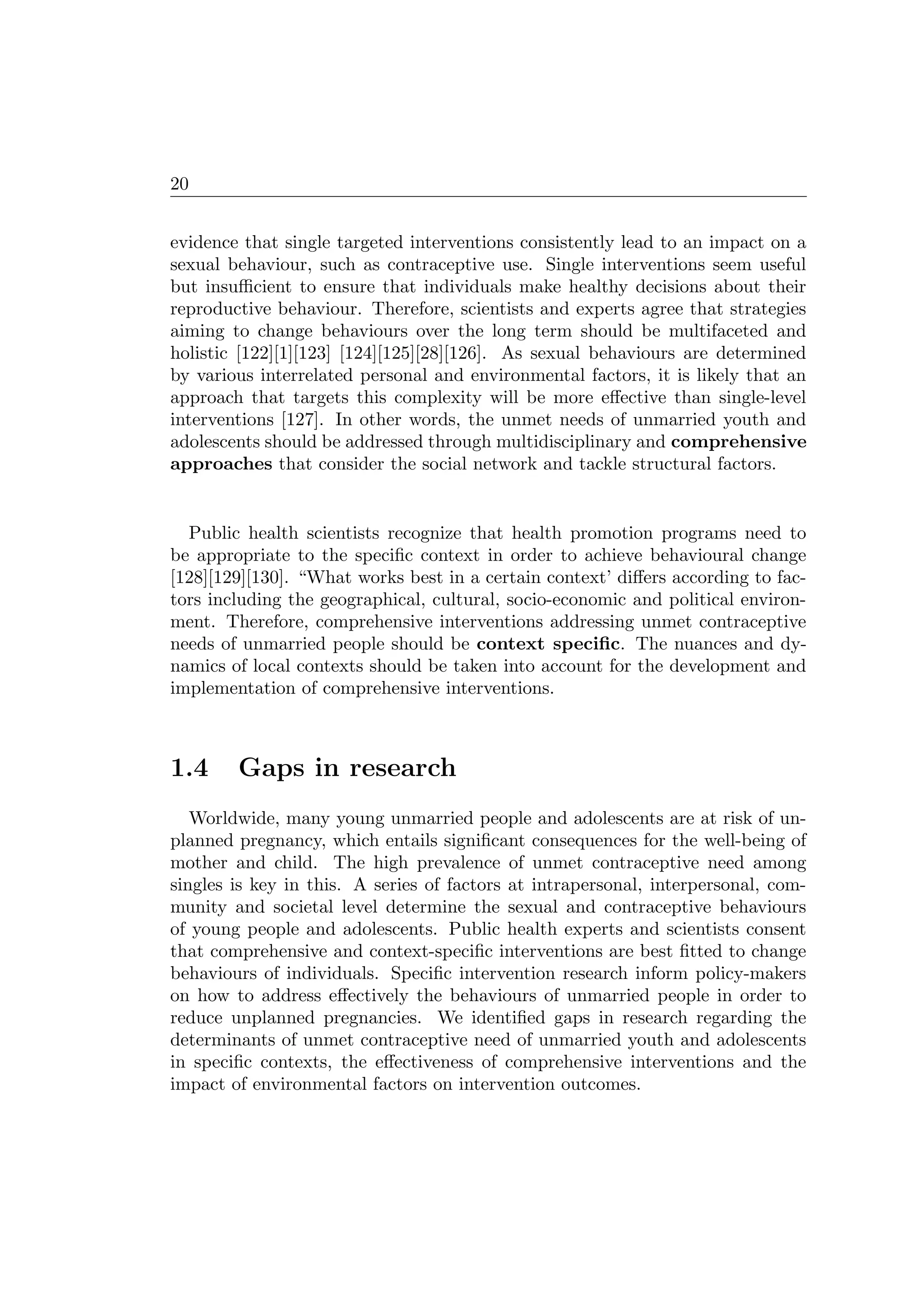 20
evidence that single targeted interventions consistently lead to an impact on a
sexual behaviour, such as contraceptive use. Single interventions seem useful
but insuﬃcient to ensure that individuals make healthy decisions about their
reproductive behaviour. Therefore, scientists and experts agree that strategies
aiming to change behaviours over the long term should be multifaceted and
holistic [122][1][123] [124][125][28][126]. As sexual behaviours are determined
by various interrelated personal and environmental factors, it is likely that an
approach that targets this complexity will be more eﬀective than single-level
interventions [127]. In other words, the unmet needs of unmarried youth and
adolescents should be addressed through multidisciplinary and comprehensive
approaches that consider the social network and tackle structural factors.
Public health scientists recognize that health promotion programs need to
be appropriate to the speciﬁc context in order to achieve behavioural change
[128][129][130]. “What works best in a certain context’ diﬀers according to fac-
tors including the geographical, cultural, socio-economic and political environ-
ment. Therefore, comprehensive interventions addressing unmet contraceptive
needs of unmarried people should be context speciﬁc. The nuances and dy-
namics of local contexts should be taken into account for the development and
implementation of comprehensive interventions.
1.4 Gaps in research
Worldwide, many young unmarried people and adolescents are at risk of un-
planned pregnancy, which entails signiﬁcant consequences for the well-being of
mother and child. The high prevalence of unmet contraceptive need among
singles is key in this. A series of factors at intrapersonal, interpersonal, com-
munity and societal level determine the sexual and contraceptive behaviours
of young people and adolescents. Public health experts and scientists consent
that comprehensive and context-speciﬁc interventions are best ﬁtted to change
behaviours of individuals. Speciﬁc intervention research inform policy-makers
on how to address eﬀectively the behaviours of unmarried people in order to
reduce unplanned pregnancies. We identiﬁed gaps in research regarding the
determinants of unmet contraceptive need of unmarried youth and adolescents
in speciﬁc contexts, the eﬀectiveness of comprehensive interventions and the
impact of environmental factors on intervention outcomes.
 