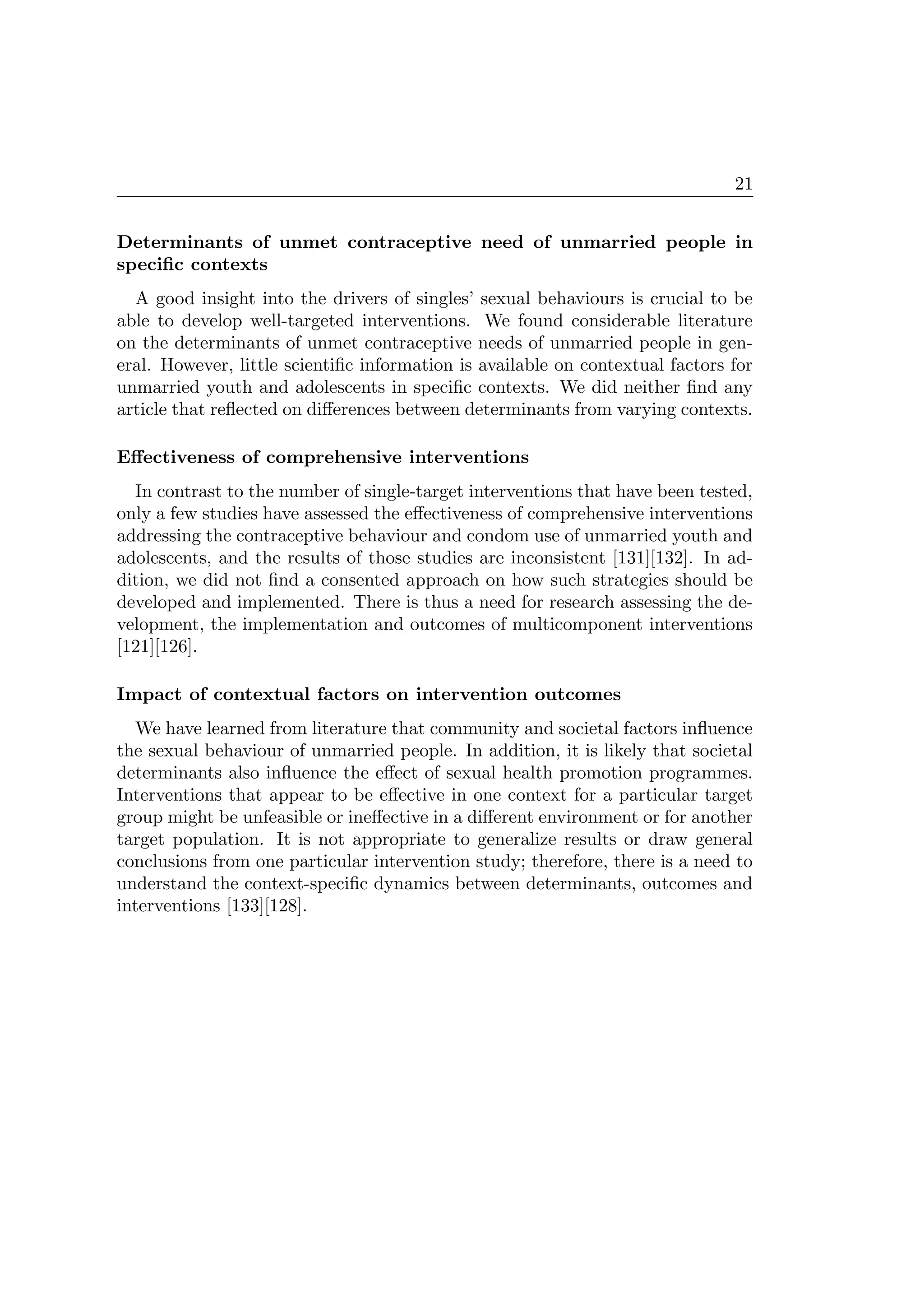 21
Determinants of unmet contraceptive need of unmarried people in
speciﬁc contexts
A good insight into the drivers of singles’ sexual behaviours is crucial to be
able to develop well-targeted interventions. We found considerable literature
on the determinants of unmet contraceptive needs of unmarried people in gen-
eral. However, little scientiﬁc information is available on contextual factors for
unmarried youth and adolescents in speciﬁc contexts. We did neither ﬁnd any
article that reﬂected on diﬀerences between determinants from varying contexts.
Eﬀectiveness of comprehensive interventions
In contrast to the number of single-target interventions that have been tested,
only a few studies have assessed the eﬀectiveness of comprehensive interventions
addressing the contraceptive behaviour and condom use of unmarried youth and
adolescents, and the results of those studies are inconsistent [131][132]. In ad-
dition, we did not ﬁnd a consented approach on how such strategies should be
developed and implemented. There is thus a need for research assessing the de-
velopment, the implementation and outcomes of multicomponent interventions
[121][126].
Impact of contextual factors on intervention outcomes
We have learned from literature that community and societal factors inﬂuence
the sexual behaviour of unmarried people. In addition, it is likely that societal
determinants also inﬂuence the eﬀect of sexual health promotion programmes.
Interventions that appear to be eﬀective in one context for a particular target
group might be unfeasible or ineﬀective in a diﬀerent environment or for another
target population. It is not appropriate to generalize results or draw general
conclusions from one particular intervention study; therefore, there is a need to
understand the context-speciﬁc dynamics between determinants, outcomes and
interventions [133][128].
 