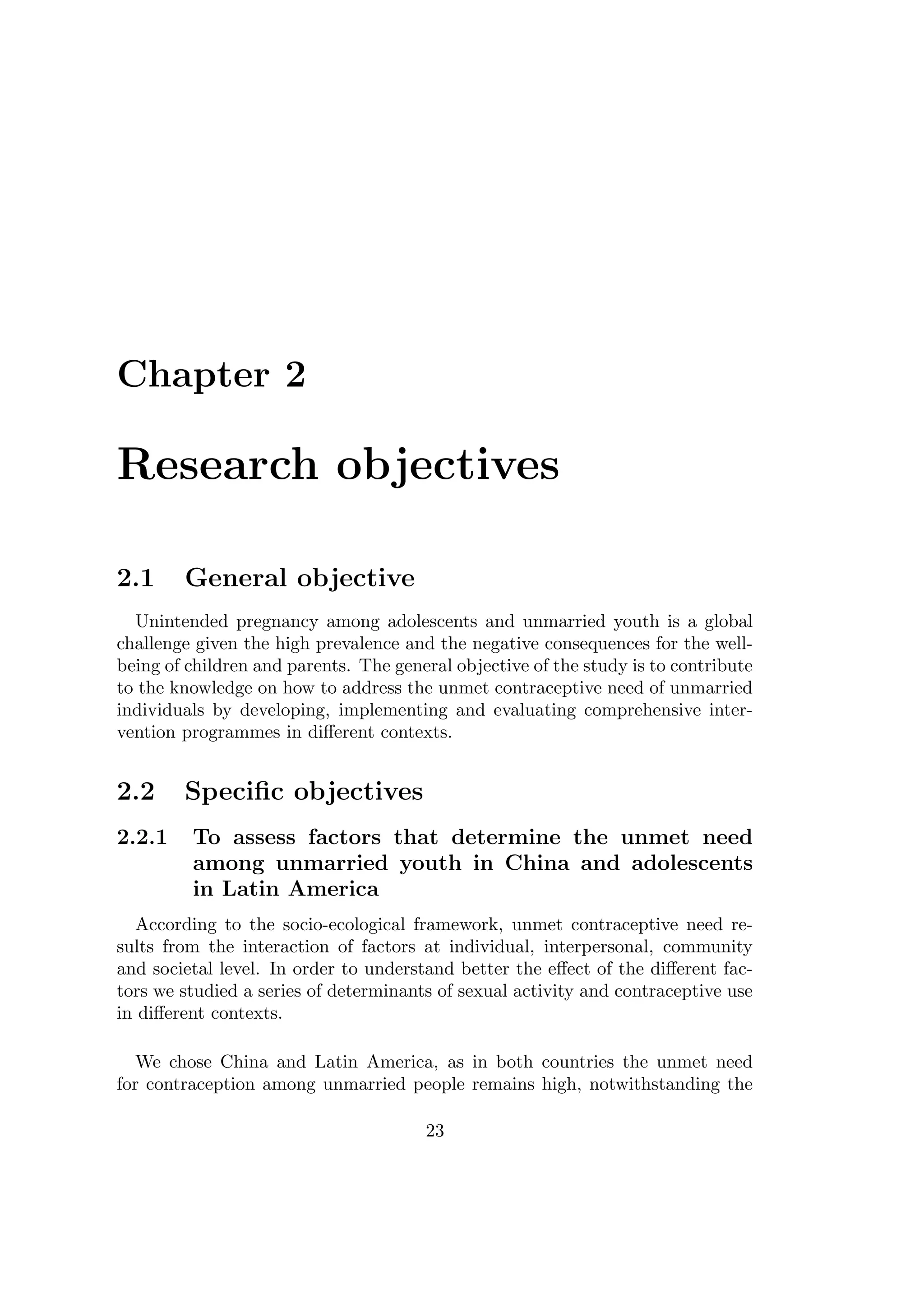 Chapter 2
Research objectives
2.1 General objective
Unintended pregnancy among adolescents and unmarried youth is a global
challenge given the high prevalence and the negative consequences for the well-
being of children and parents. The general objective of the study is to contribute
to the knowledge on how to address the unmet contraceptive need of unmarried
individuals by developing, implementing and evaluating comprehensive inter-
vention programmes in diﬀerent contexts.
2.2 Speciﬁc objectives
2.2.1 To assess factors that determine the unmet need
among unmarried youth in China and adolescents
in Latin America
According to the socio-ecological framework, unmet contraceptive need re-
sults from the interaction of factors at individual, interpersonal, community
and societal level. In order to understand better the eﬀect of the diﬀerent fac-
tors we studied a series of determinants of sexual activity and contraceptive use
in diﬀerent contexts.
We chose China and Latin America, as in both countries the unmet need
for contraception among unmarried people remains high, notwithstanding the
23
 