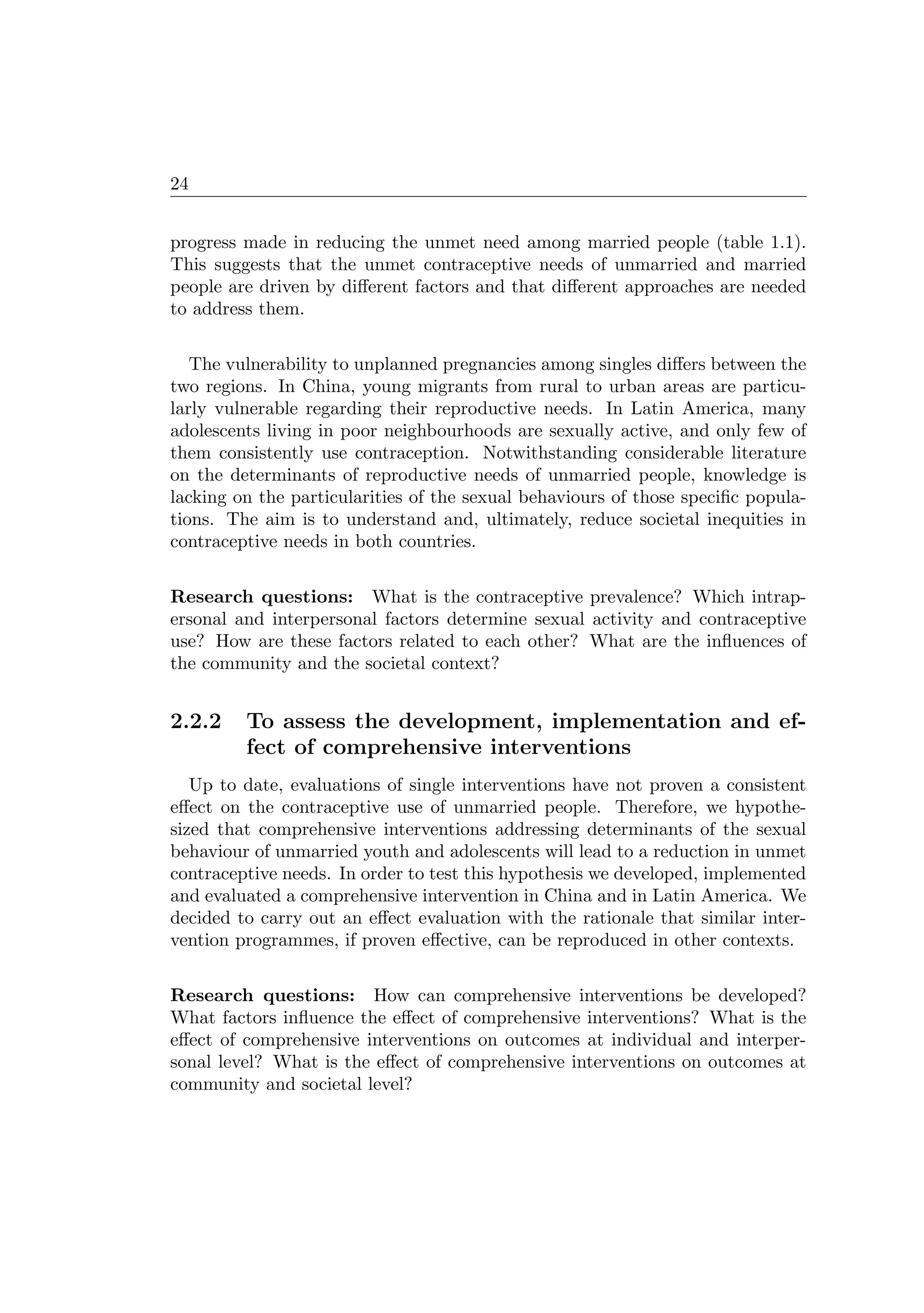 24
progress made in reducing the unmet need among married people (table 1.1).
This suggests that the unmet contraceptive needs of unmarried and married
people are driven by diﬀerent factors and that diﬀerent approaches are needed
to address them.
The vulnerability to unplanned pregnancies among singles diﬀers between the
two regions. In China, young migrants from rural to urban areas are particu-
larly vulnerable regarding their reproductive needs. In Latin America, many
adolescents living in poor neighbourhoods are sexually active, and only few of
them consistently use contraception. Notwithstanding considerable literature
on the determinants of reproductive needs of unmarried people, knowledge is
lacking on the particularities of the sexual behaviours of those speciﬁc popula-
tions. The aim is to understand and, ultimately, reduce societal inequities in
contraceptive needs in both countries.
Research questions: What is the contraceptive prevalence? Which intrap-
ersonal and interpersonal factors determine sexual activity and contraceptive
use? How are these factors related to each other? What are the inﬂuences of
the community and the societal context?
2.2.2 To assess the development, implementation and ef-
fect of comprehensive interventions
Up to date, evaluations of single interventions have not proven a consistent
eﬀect on the contraceptive use of unmarried people. Therefore, we hypothe-
sized that comprehensive interventions addressing determinants of the sexual
behaviour of unmarried youth and adolescents will lead to a reduction in unmet
contraceptive needs. In order to test this hypothesis we developed, implemented
and evaluated a comprehensive intervention in China and in Latin America. We
decided to carry out an eﬀect evaluation with the rationale that similar inter-
vention programmes, if proven eﬀective, can be reproduced in other contexts.
Research questions: How can comprehensive interventions be developed?
What factors inﬂuence the eﬀect of comprehensive interventions? What is the
eﬀect of comprehensive interventions on outcomes at individual and interper-
sonal level? What is the eﬀect of comprehensive interventions on outcomes at
community and societal level?
 