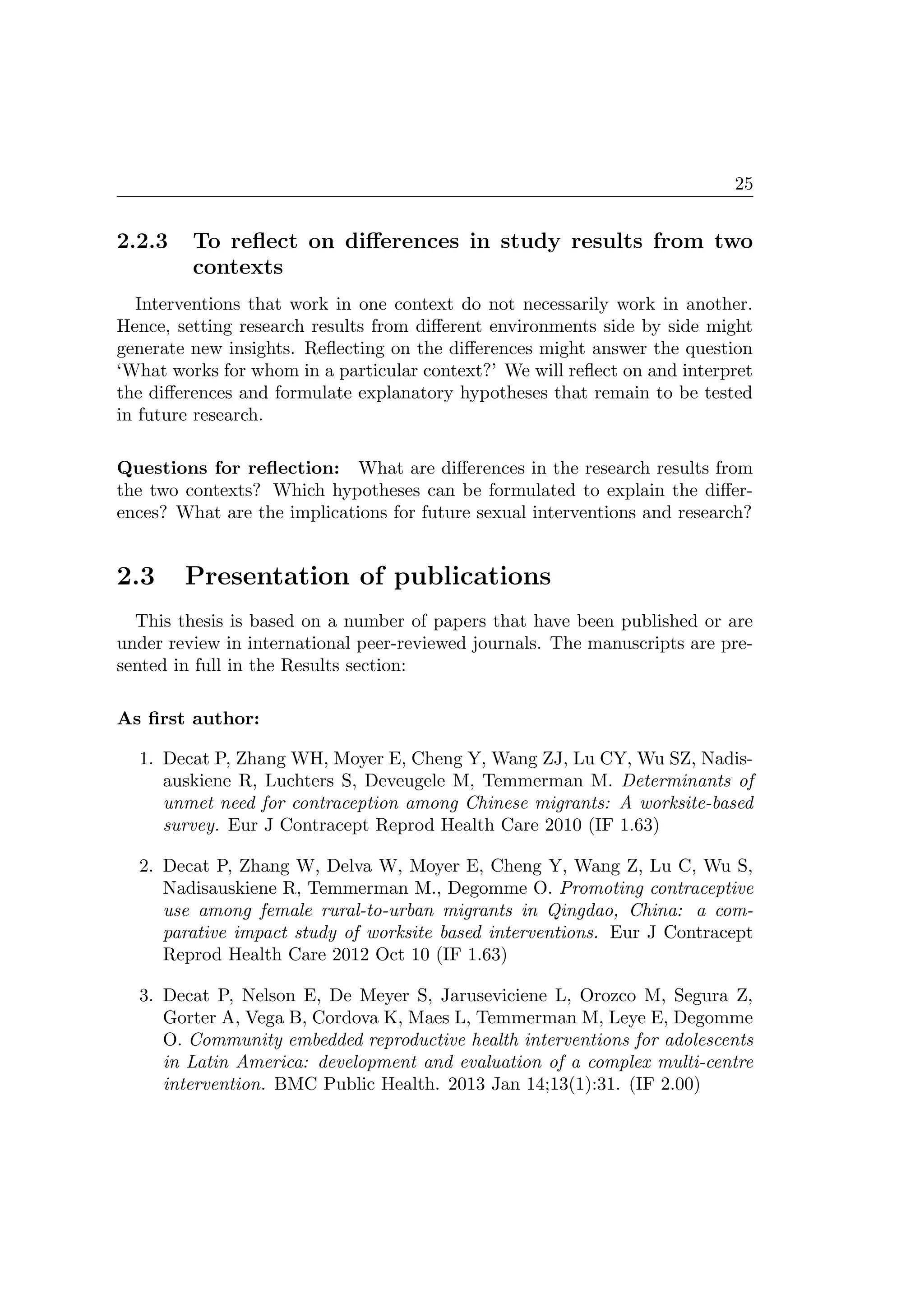 25
2.2.3 To reﬂect on diﬀerences in study results from two
contexts
Interventions that work in one context do not necessarily work in another.
Hence, setting research results from diﬀerent environments side by side might
generate new insights. Reﬂecting on the diﬀerences might answer the question
‘What works for whom in a particular context?’ We will reﬂect on and interpret
the diﬀerences and formulate explanatory hypotheses that remain to be tested
in future research.
Questions for reﬂection: What are diﬀerences in the research results from
the two contexts? Which hypotheses can be formulated to explain the diﬀer-
ences? What are the implications for future sexual interventions and research?
2.3 Presentation of publications
This thesis is based on a number of papers that have been published or are
under review in international peer-reviewed journals. The manuscripts are pre-
sented in full in the Results section:
As ﬁrst author:
1. Decat P, Zhang WH, Moyer E, Cheng Y, Wang ZJ, Lu CY, Wu SZ, Nadis-
auskiene R, Luchters S, Deveugele M, Temmerman M. Determinants of
unmet need for contraception among Chinese migrants: A worksite-based
survey. Eur J Contracept Reprod Health Care 2010 (IF 1.63)
2. Decat P, Zhang W, Delva W, Moyer E, Cheng Y, Wang Z, Lu C, Wu S,
Nadisauskiene R, Temmerman M., Degomme O. Promoting contraceptive
use among female rural-to-urban migrants in Qingdao, China: a com-
parative impact study of worksite based interventions. Eur J Contracept
Reprod Health Care 2012 Oct 10 (IF 1.63)
3. Decat P, Nelson E, De Meyer S, Jaruseviciene L, Orozco M, Segura Z,
Gorter A, Vega B, Cordova K, Maes L, Temmerman M, Leye E, Degomme
O. Community embedded reproductive health interventions for adolescents
in Latin America: development and evaluation of a complex multi-centre
intervention. BMC Public Health. 2013 Jan 14;13(1):31. (IF 2.00)
 