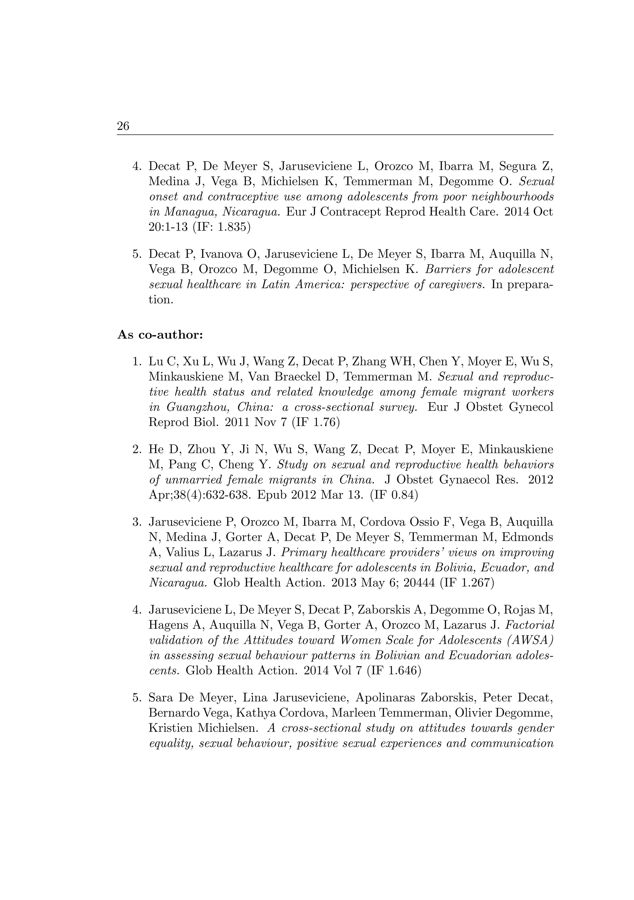 26
4. Decat P, De Meyer S, Jaruseviciene L, Orozco M, Ibarra M, Segura Z,
Medina J, Vega B, Michielsen K, Temmerman M, Degomme O. Sexual
onset and contraceptive use among adolescents from poor neighbourhoods
in Managua, Nicaragua. Eur J Contracept Reprod Health Care. 2014 Oct
20:1-13 (IF: 1.835)
5. Decat P, Ivanova O, Jaruseviciene L, De Meyer S, Ibarra M, Auquilla N,
Vega B, Orozco M, Degomme O, Michielsen K. Barriers for adolescent
sexual healthcare in Latin America: perspective of caregivers. In prepara-
tion.
As co-author:
1. Lu C, Xu L, Wu J, Wang Z, Decat P, Zhang WH, Chen Y, Moyer E, Wu S,
Minkauskiene M, Van Braeckel D, Temmerman M. Sexual and reproduc-
tive health status and related knowledge among female migrant workers
in Guangzhou, China: a cross-sectional survey. Eur J Obstet Gynecol
Reprod Biol. 2011 Nov 7 (IF 1.76)
2. He D, Zhou Y, Ji N, Wu S, Wang Z, Decat P, Moyer E, Minkauskiene
M, Pang C, Cheng Y. Study on sexual and reproductive health behaviors
of unmarried female migrants in China. J Obstet Gynaecol Res. 2012
Apr;38(4):632-638. Epub 2012 Mar 13. (IF 0.84)
3. Jaruseviciene P, Orozco M, Ibarra M, Cordova Ossio F, Vega B, Auquilla
N, Medina J, Gorter A, Decat P, De Meyer S, Temmerman M, Edmonds
A, Valius L, Lazarus J. Primary healthcare providers’ views on improving
sexual and reproductive healthcare for adolescents in Bolivia, Ecuador, and
Nicaragua. Glob Health Action. 2013 May 6; 20444 (IF 1.267)
4. Jaruseviciene L, De Meyer S, Decat P, Zaborskis A, Degomme O, Rojas M,
Hagens A, Auquilla N, Vega B, Gorter A, Orozco M, Lazarus J. Factorial
validation of the Attitudes toward Women Scale for Adolescents (AWSA)
in assessing sexual behaviour patterns in Bolivian and Ecuadorian adoles-
cents. Glob Health Action. 2014 Vol 7 (IF 1.646)
5. Sara De Meyer, Lina Jaruseviciene, Apolinaras Zaborskis, Peter Decat,
Bernardo Vega, Kathya Cordova, Marleen Temmerman, Olivier Degomme,
Kristien Michielsen. A cross-sectional study on attitudes towards gender
equality, sexual behaviour, positive sexual experiences and communication
 