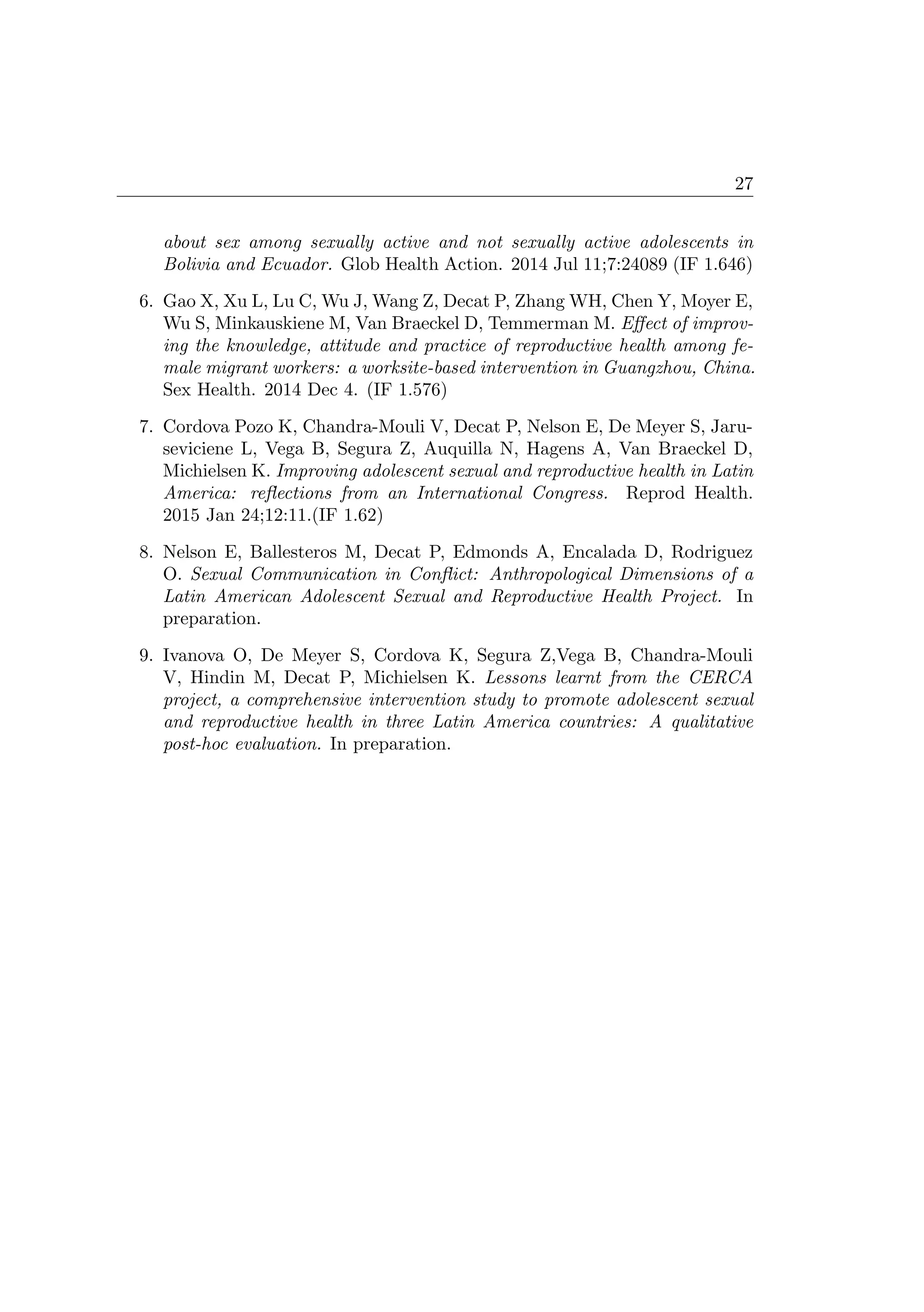27
about sex among sexually active and not sexually active adolescents in
Bolivia and Ecuador. Glob Health Action. 2014 Jul 11;7:24089 (IF 1.646)
6. Gao X, Xu L, Lu C, Wu J, Wang Z, Decat P, Zhang WH, Chen Y, Moyer E,
Wu S, Minkauskiene M, Van Braeckel D, Temmerman M. Eﬀect of improv-
ing the knowledge, attitude and practice of reproductive health among fe-
male migrant workers: a worksite-based intervention in Guangzhou, China.
Sex Health. 2014 Dec 4. (IF 1.576)
7. Cordova Pozo K, Chandra-Mouli V, Decat P, Nelson E, De Meyer S, Jaru-
seviciene L, Vega B, Segura Z, Auquilla N, Hagens A, Van Braeckel D,
Michielsen K. Improving adolescent sexual and reproductive health in Latin
America: reﬂections from an International Congress. Reprod Health.
2015 Jan 24;12:11.(IF 1.62)
8. Nelson E, Ballesteros M, Decat P, Edmonds A, Encalada D, Rodriguez
O. Sexual Communication in Conﬂict: Anthropological Dimensions of a
Latin American Adolescent Sexual and Reproductive Health Project. In
preparation.
9. Ivanova O, De Meyer S, Cordova K, Segura Z,Vega B, Chandra-Mouli
V, Hindin M, Decat P, Michielsen K. Lessons learnt from the CERCA
project, a comprehensive intervention study to promote adolescent sexual
and reproductive health in three Latin America countries: A qualitative
post-hoc evaluation. In preparation.
 