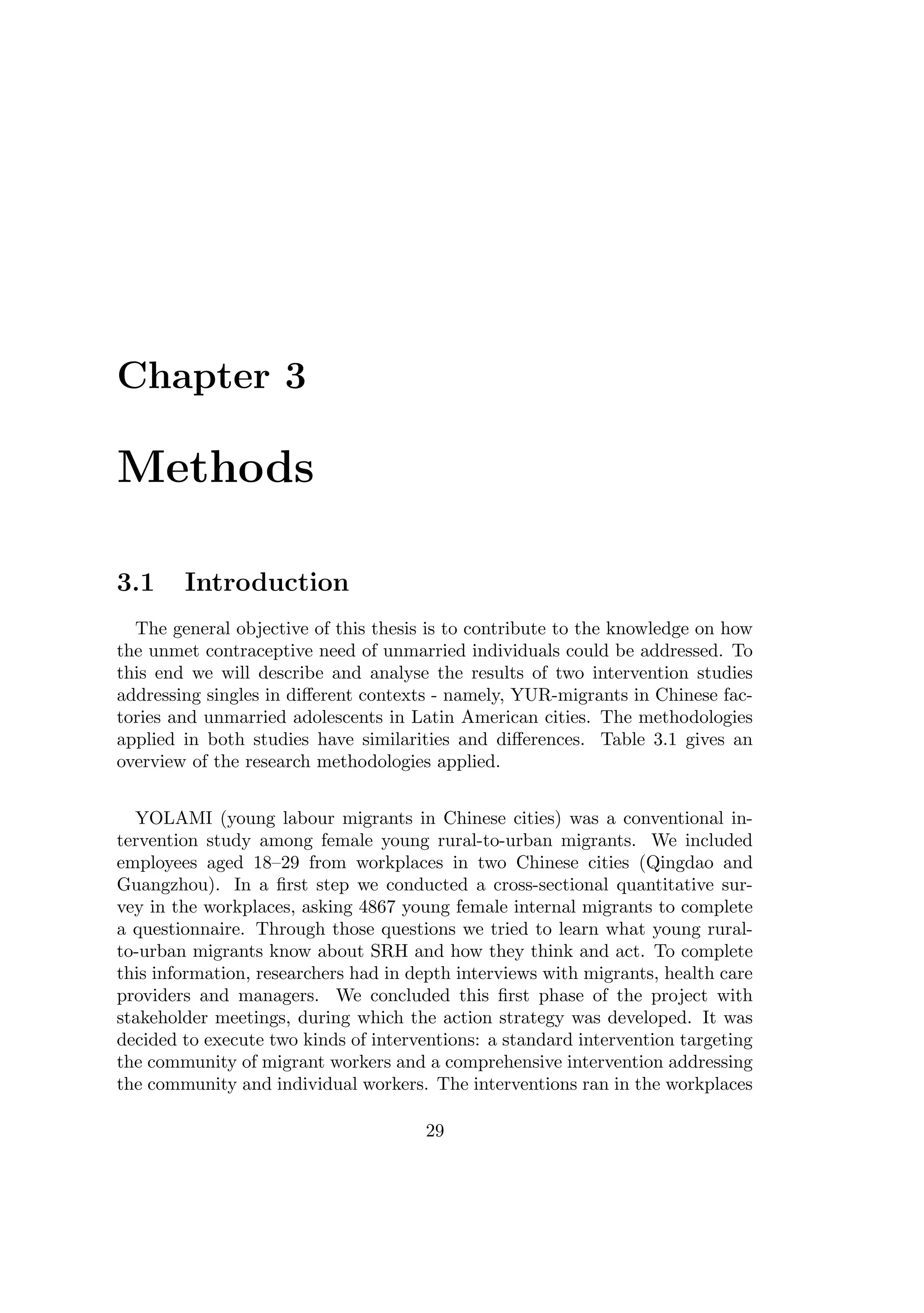 Chapter 3
Methods
3.1 Introduction
The general objective of this thesis is to contribute to the knowledge on how
the unmet contraceptive need of unmarried individuals could be addressed. To
this end we will describe and analyse the results of two intervention studies
addressing singles in diﬀerent contexts - namely, YUR-migrants in Chinese fac-
tories and unmarried adolescents in Latin American cities. The methodologies
applied in both studies have similarities and diﬀerences. Table 3.1 gives an
overview of the research methodologies applied.
YOLAMI (young labour migrants in Chinese cities) was a conventional in-
tervention study among female young rural-to-urban migrants. We included
employees aged 18–29 from workplaces in two Chinese cities (Qingdao and
Guangzhou). In a ﬁrst step we conducted a cross-sectional quantitative sur-
vey in the workplaces, asking 4867 young female internal migrants to complete
a questionnaire. Through those questions we tried to learn what young rural-
to-urban migrants know about SRH and how they think and act. To complete
this information, researchers had in depth interviews with migrants, health care
providers and managers. We concluded this ﬁrst phase of the project with
stakeholder meetings, during which the action strategy was developed. It was
decided to execute two kinds of interventions: a standard intervention targeting
the community of migrant workers and a comprehensive intervention addressing
the community and individual workers. The interventions ran in the workplaces
29
 