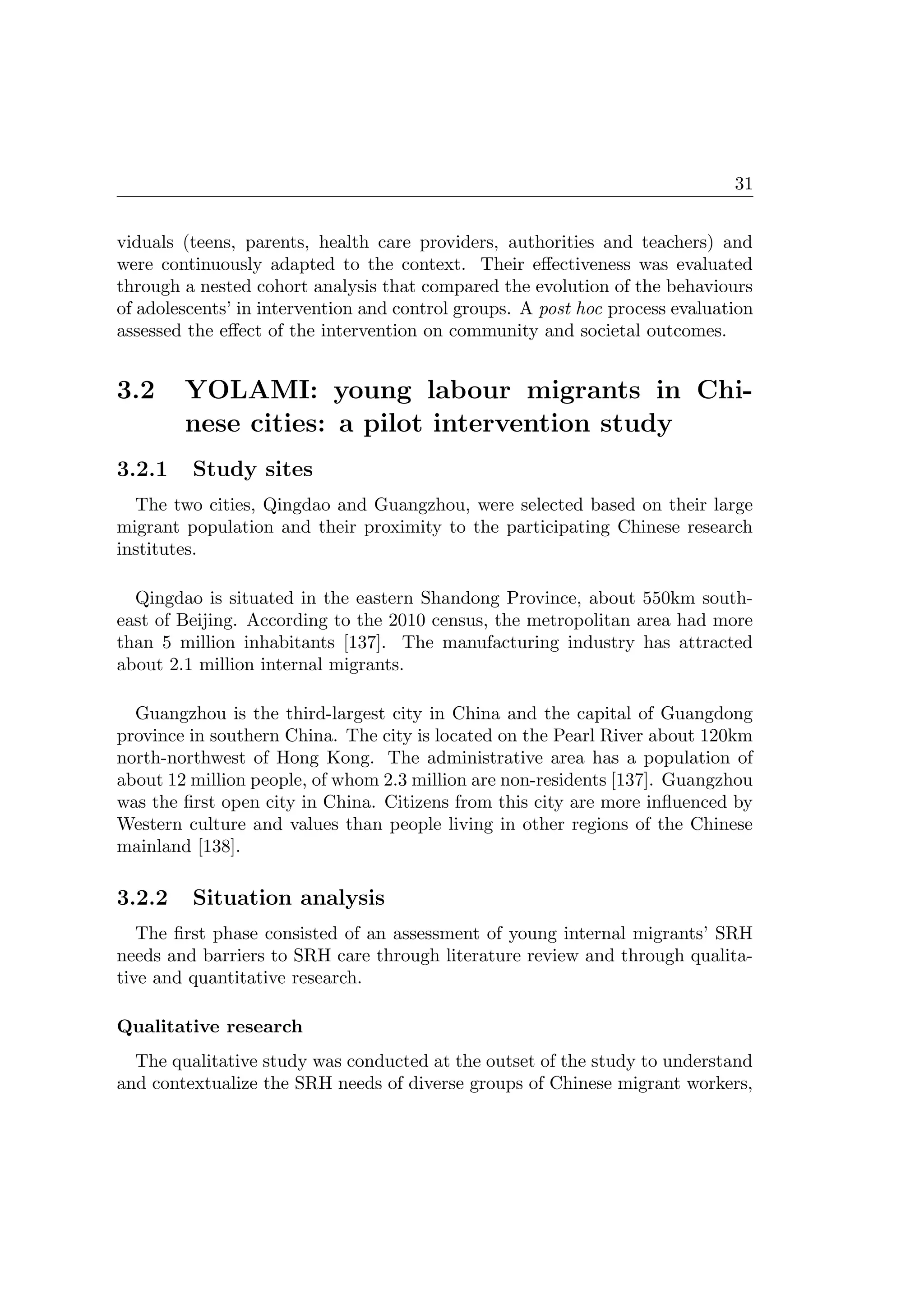 31
viduals (teens, parents, health care providers, authorities and teachers) and
were continuously adapted to the context. Their eﬀectiveness was evaluated
through a nested cohort analysis that compared the evolution of the behaviours
of adolescents’ in intervention and control groups. A post hoc process evaluation
assessed the eﬀect of the intervention on community and societal outcomes.
3.2 YOLAMI: young labour migrants in Chi-
nese cities: a pilot intervention study
3.2.1 Study sites
The two cities, Qingdao and Guangzhou, were selected based on their large
migrant population and their proximity to the participating Chinese research
institutes.
Qingdao is situated in the eastern Shandong Province, about 550km south-
east of Beijing. According to the 2010 census, the metropolitan area had more
than 5 million inhabitants [137]. The manufacturing industry has attracted
about 2.1 million internal migrants.
Guangzhou is the third-largest city in China and the capital of Guangdong
province in southern China. The city is located on the Pearl River about 120km
north-northwest of Hong Kong. The administrative area has a population of
about 12 million people, of whom 2.3 million are non-residents [137]. Guangzhou
was the ﬁrst open city in China. Citizens from this city are more inﬂuenced by
Western culture and values than people living in other regions of the Chinese
mainland [138].
3.2.2 Situation analysis
The ﬁrst phase consisted of an assessment of young internal migrants’ SRH
needs and barriers to SRH care through literature review and through qualita-
tive and quantitative research.
Qualitative research
The qualitative study was conducted at the outset of the study to understand
and contextualize the SRH needs of diverse groups of Chinese migrant workers,
 