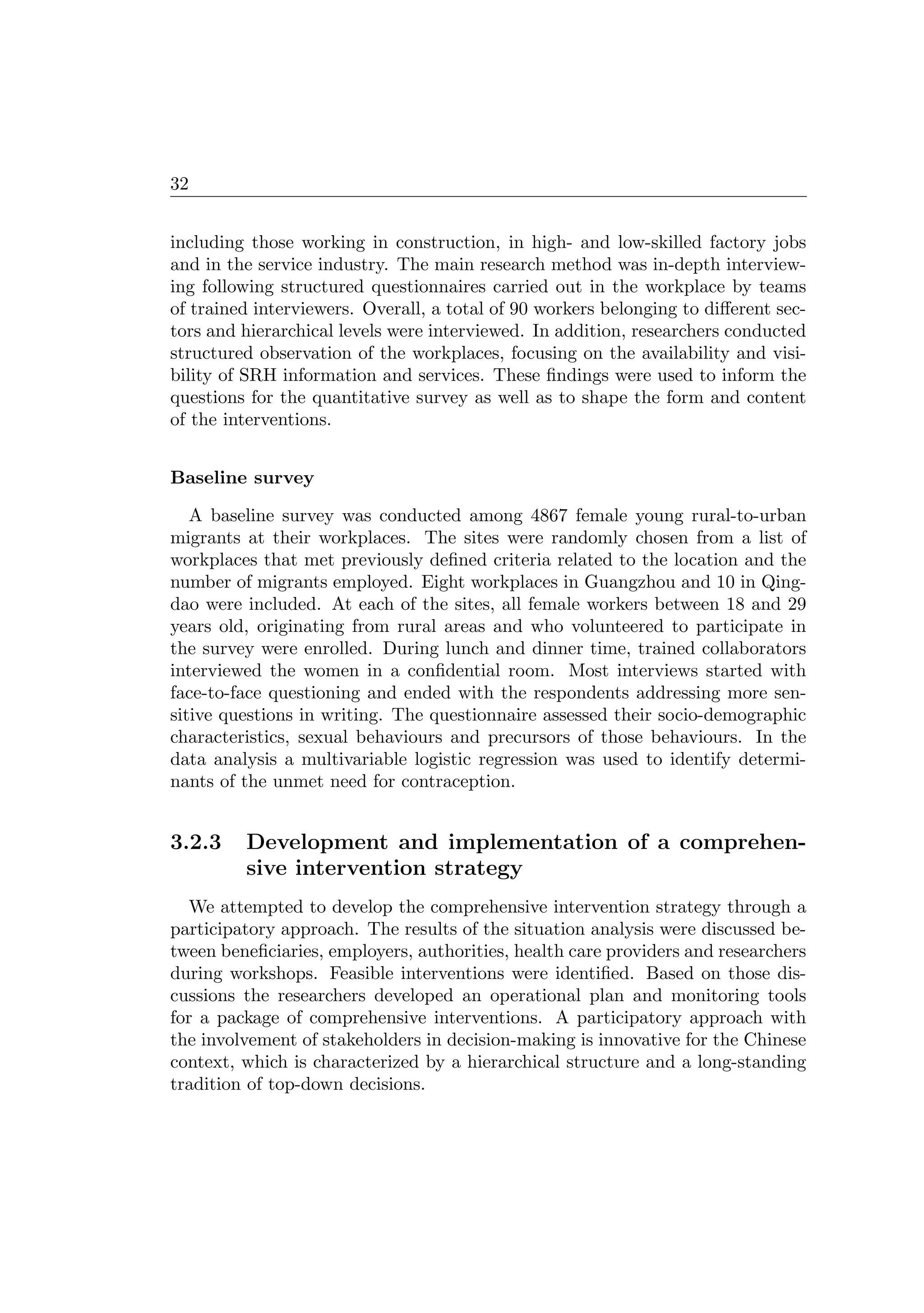 32
including those working in construction, in high- and low-skilled factory jobs
and in the service industry. The main research method was in-depth interview-
ing following structured questionnaires carried out in the workplace by teams
of trained interviewers. Overall, a total of 90 workers belonging to diﬀerent sec-
tors and hierarchical levels were interviewed. In addition, researchers conducted
structured observation of the workplaces, focusing on the availability and visi-
bility of SRH information and services. These ﬁndings were used to inform the
questions for the quantitative survey as well as to shape the form and content
of the interventions.
Baseline survey
A baseline survey was conducted among 4867 female young rural-to-urban
migrants at their workplaces. The sites were randomly chosen from a list of
workplaces that met previously deﬁned criteria related to the location and the
number of migrants employed. Eight workplaces in Guangzhou and 10 in Qing-
dao were included. At each of the sites, all female workers between 18 and 29
years old, originating from rural areas and who volunteered to participate in
the survey were enrolled. During lunch and dinner time, trained collaborators
interviewed the women in a conﬁdential room. Most interviews started with
face-to-face questioning and ended with the respondents addressing more sen-
sitive questions in writing. The questionnaire assessed their socio-demographic
characteristics, sexual behaviours and precursors of those behaviours. In the
data analysis a multivariable logistic regression was used to identify determi-
nants of the unmet need for contraception.
3.2.3 Development and implementation of a comprehen-
sive intervention strategy
We attempted to develop the comprehensive intervention strategy through a
participatory approach. The results of the situation analysis were discussed be-
tween beneﬁciaries, employers, authorities, health care providers and researchers
during workshops. Feasible interventions were identiﬁed. Based on those dis-
cussions the researchers developed an operational plan and monitoring tools
for a package of comprehensive interventions. A participatory approach with
the involvement of stakeholders in decision-making is innovative for the Chinese
context, which is characterized by a hierarchical structure and a long-standing
tradition of top-down decisions.
 