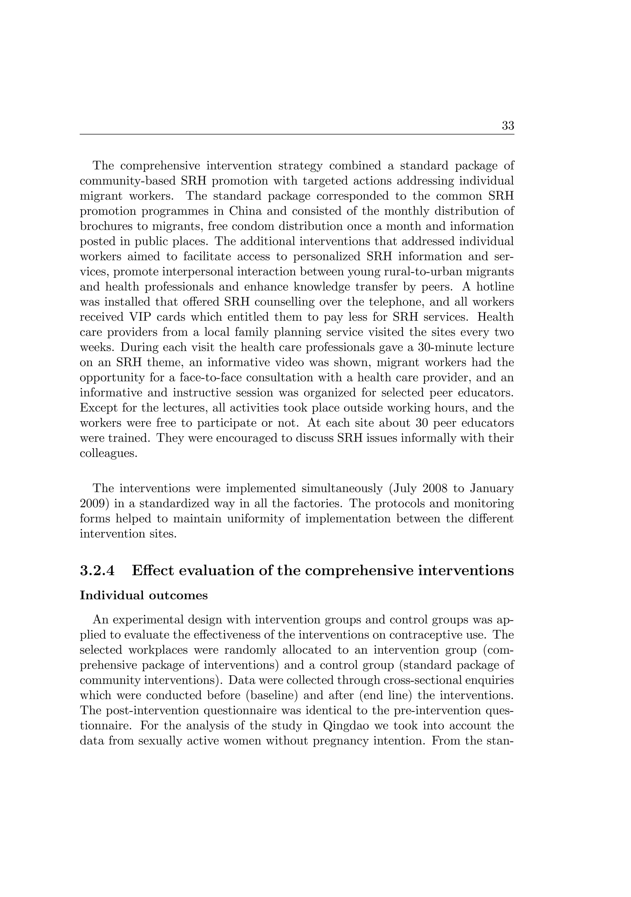 33
The comprehensive intervention strategy combined a standard package of
community-based SRH promotion with targeted actions addressing individual
migrant workers. The standard package corresponded to the common SRH
promotion programmes in China and consisted of the monthly distribution of
brochures to migrants, free condom distribution once a month and information
posted in public places. The additional interventions that addressed individual
workers aimed to facilitate access to personalized SRH information and ser-
vices, promote interpersonal interaction between young rural-to-urban migrants
and health professionals and enhance knowledge transfer by peers. A hotline
was installed that oﬀered SRH counselling over the telephone, and all workers
received VIP cards which entitled them to pay less for SRH services. Health
care providers from a local family planning service visited the sites every two
weeks. During each visit the health care professionals gave a 30-minute lecture
on an SRH theme, an informative video was shown, migrant workers had the
opportunity for a face-to-face consultation with a health care provider, and an
informative and instructive session was organized for selected peer educators.
Except for the lectures, all activities took place outside working hours, and the
workers were free to participate or not. At each site about 30 peer educators
were trained. They were encouraged to discuss SRH issues informally with their
colleagues.
The interventions were implemented simultaneously (July 2008 to January
2009) in a standardized way in all the factories. The protocols and monitoring
forms helped to maintain uniformity of implementation between the diﬀerent
intervention sites.
3.2.4 Eﬀect evaluation of the comprehensive interventions
Individual outcomes
An experimental design with intervention groups and control groups was ap-
plied to evaluate the eﬀectiveness of the interventions on contraceptive use. The
selected workplaces were randomly allocated to an intervention group (com-
prehensive package of interventions) and a control group (standard package of
community interventions). Data were collected through cross-sectional enquiries
which were conducted before (baseline) and after (end line) the interventions.
The post-intervention questionnaire was identical to the pre-intervention ques-
tionnaire. For the analysis of the study in Qingdao we took into account the
data from sexually active women without pregnancy intention. From the stan-
 