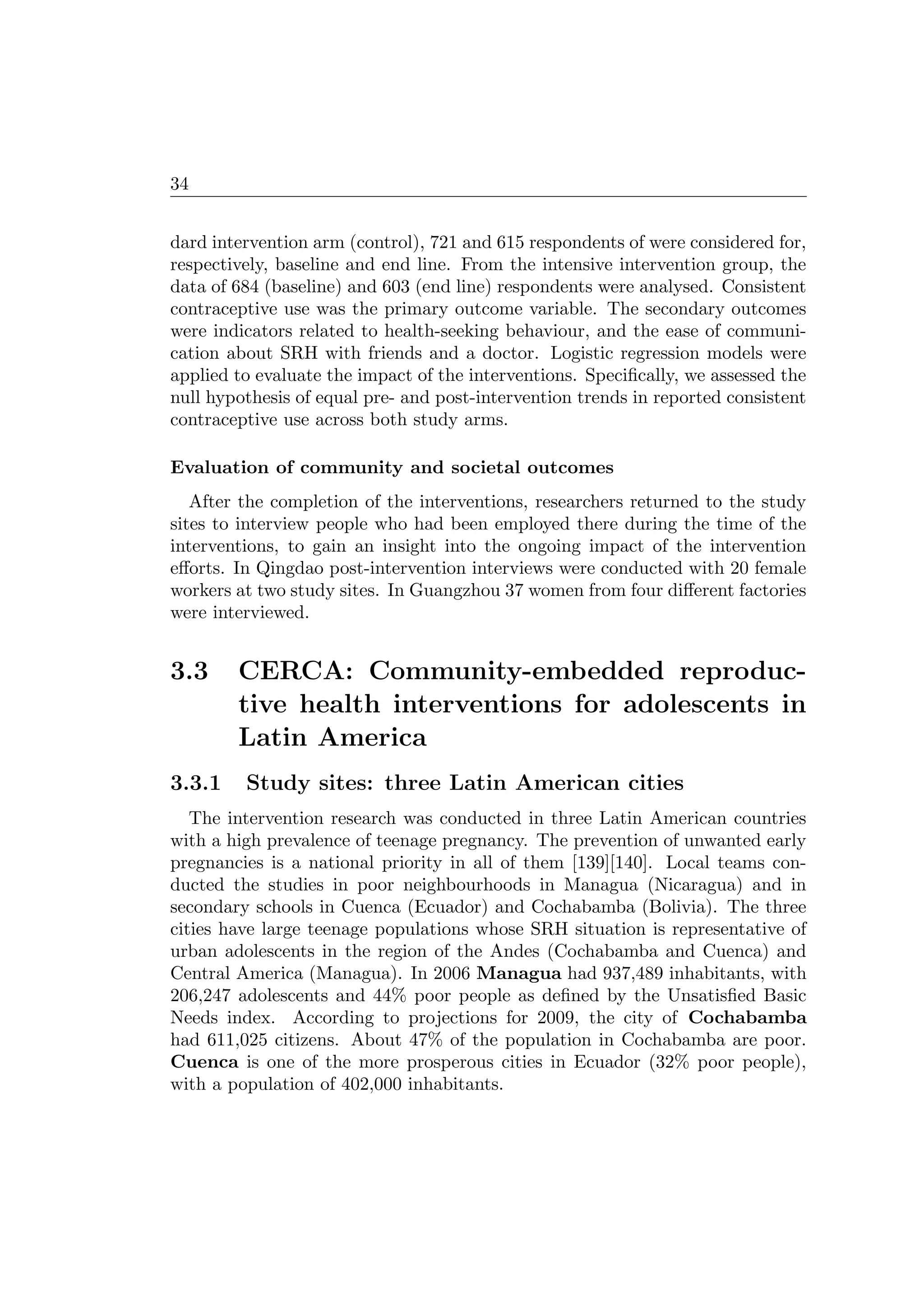 34
dard intervention arm (control), 721 and 615 respondents of were considered for,
respectively, baseline and end line. From the intensive intervention group, the
data of 684 (baseline) and 603 (end line) respondents were analysed. Consistent
contraceptive use was the primary outcome variable. The secondary outcomes
were indicators related to health-seeking behaviour, and the ease of communi-
cation about SRH with friends and a doctor. Logistic regression models were
applied to evaluate the impact of the interventions. Speciﬁcally, we assessed the
null hypothesis of equal pre- and post-intervention trends in reported consistent
contraceptive use across both study arms.
Evaluation of community and societal outcomes
After the completion of the interventions, researchers returned to the study
sites to interview people who had been employed there during the time of the
interventions, to gain an insight into the ongoing impact of the intervention
eﬀorts. In Qingdao post-intervention interviews were conducted with 20 female
workers at two study sites. In Guangzhou 37 women from four diﬀerent factories
were interviewed.
3.3 CERCA: Community-embedded reproduc-
tive health interventions for adolescents in
Latin America
3.3.1 Study sites: three Latin American cities
The intervention research was conducted in three Latin American countries
with a high prevalence of teenage pregnancy. The prevention of unwanted early
pregnancies is a national priority in all of them [139][140]. Local teams con-
ducted the studies in poor neighbourhoods in Managua (Nicaragua) and in
secondary schools in Cuenca (Ecuador) and Cochabamba (Bolivia). The three
cities have large teenage populations whose SRH situation is representative of
urban adolescents in the region of the Andes (Cochabamba and Cuenca) and
Central America (Managua). In 2006 Managua had 937,489 inhabitants, with
206,247 adolescents and 44% poor people as deﬁned by the Unsatisﬁed Basic
Needs index. According to projections for 2009, the city of Cochabamba
had 611,025 citizens. About 47% of the population in Cochabamba are poor.
Cuenca is one of the more prosperous cities in Ecuador (32% poor people),
with a population of 402,000 inhabitants.
 