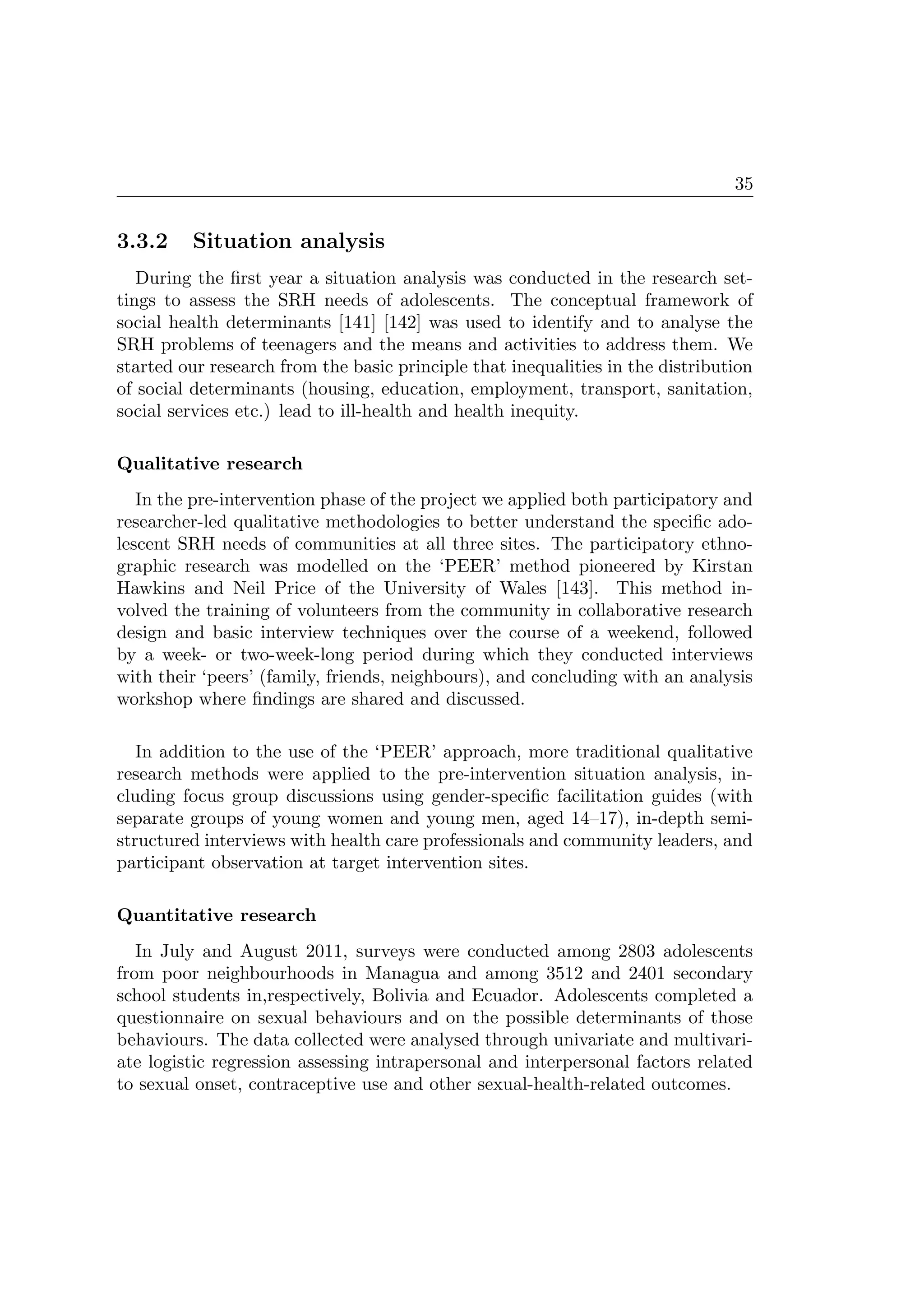 35
3.3.2 Situation analysis
During the ﬁrst year a situation analysis was conducted in the research set-
tings to assess the SRH needs of adolescents. The conceptual framework of
social health determinants [141] [142] was used to identify and to analyse the
SRH problems of teenagers and the means and activities to address them. We
started our research from the basic principle that inequalities in the distribution
of social determinants (housing, education, employment, transport, sanitation,
social services etc.) lead to ill-health and health inequity.
Qualitative research
In the pre-intervention phase of the project we applied both participatory and
researcher-led qualitative methodologies to better understand the speciﬁc ado-
lescent SRH needs of communities at all three sites. The participatory ethno-
graphic research was modelled on the ‘PEER’ method pioneered by Kirstan
Hawkins and Neil Price of the University of Wales [143]. This method in-
volved the training of volunteers from the community in collaborative research
design and basic interview techniques over the course of a weekend, followed
by a week- or two-week-long period during which they conducted interviews
with their ‘peers’ (family, friends, neighbours), and concluding with an analysis
workshop where ﬁndings are shared and discussed.
In addition to the use of the ‘PEER’ approach, more traditional qualitative
research methods were applied to the pre-intervention situation analysis, in-
cluding focus group discussions using gender-speciﬁc facilitation guides (with
separate groups of young women and young men, aged 14–17), in-depth semi-
structured interviews with health care professionals and community leaders, and
participant observation at target intervention sites.
Quantitative research
In July and August 2011, surveys were conducted among 2803 adolescents
from poor neighbourhoods in Managua and among 3512 and 2401 secondary
school students in,respectively, Bolivia and Ecuador. Adolescents completed a
questionnaire on sexual behaviours and on the possible determinants of those
behaviours. The data collected were analysed through univariate and multivari-
ate logistic regression assessing intrapersonal and interpersonal factors related
to sexual onset, contraceptive use and other sexual-health-related outcomes.
 