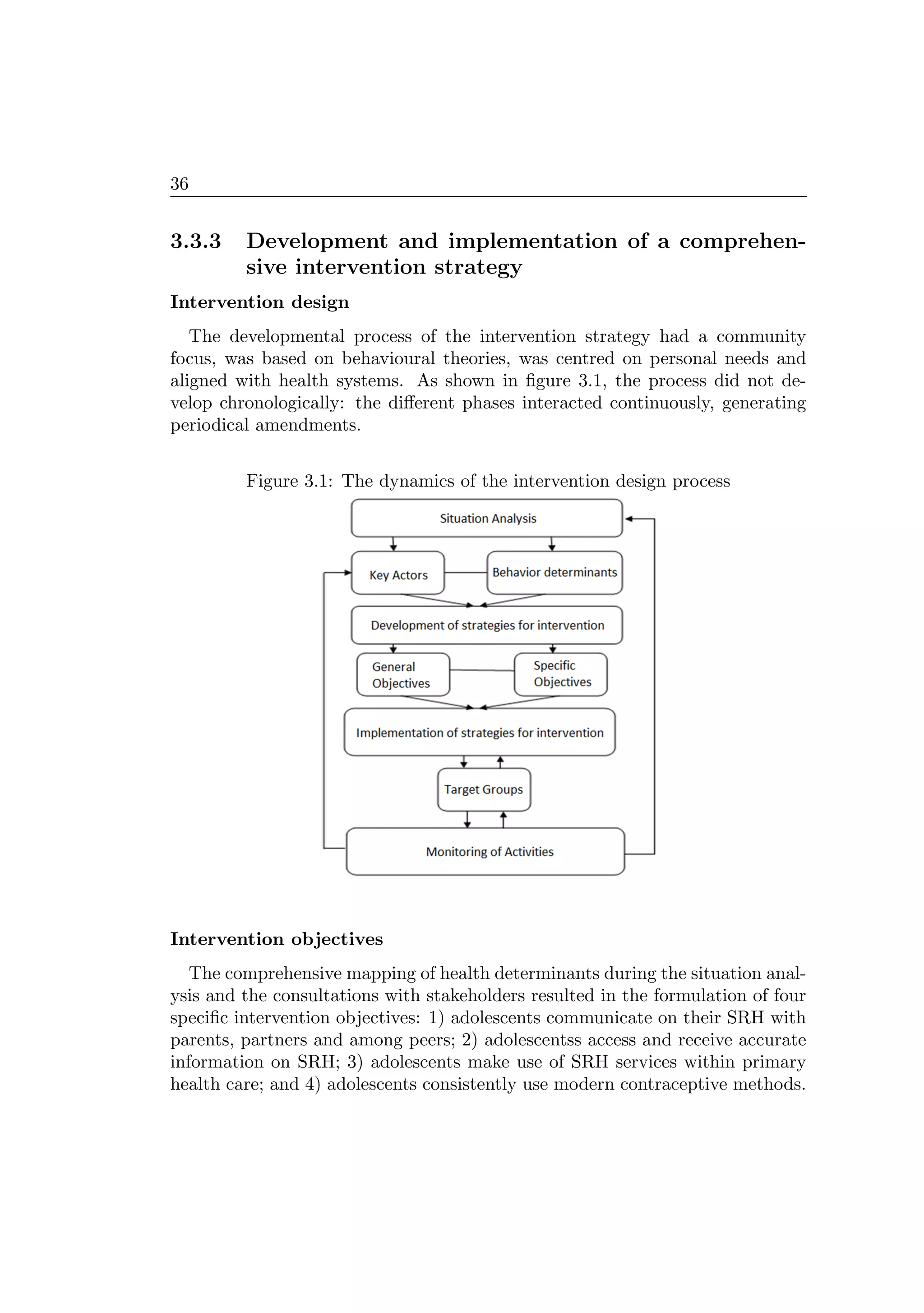 36
3.3.3 Development and implementation of a comprehen-
sive intervention strategy
Intervention design
The developmental process of the intervention strategy had a community
focus, was based on behavioural theories, was centred on personal needs and
aligned with health systems. As shown in ﬁgure 3.1, the process did not de-
velop chronologically: the diﬀerent phases interacted continuously, generating
periodical amendments.
Figure 3.1: The dynamics of the intervention design process
Intervention objectives
The comprehensive mapping of health determinants during the situation anal-
ysis and the consultations with stakeholders resulted in the formulation of four
speciﬁc intervention objectives: 1) adolescents communicate on their SRH with
parents, partners and among peers; 2) adolescentss access and receive accurate
information on SRH; 3) adolescents make use of SRH services within primary
health care; and 4) adolescents consistently use modern contraceptive methods.
 