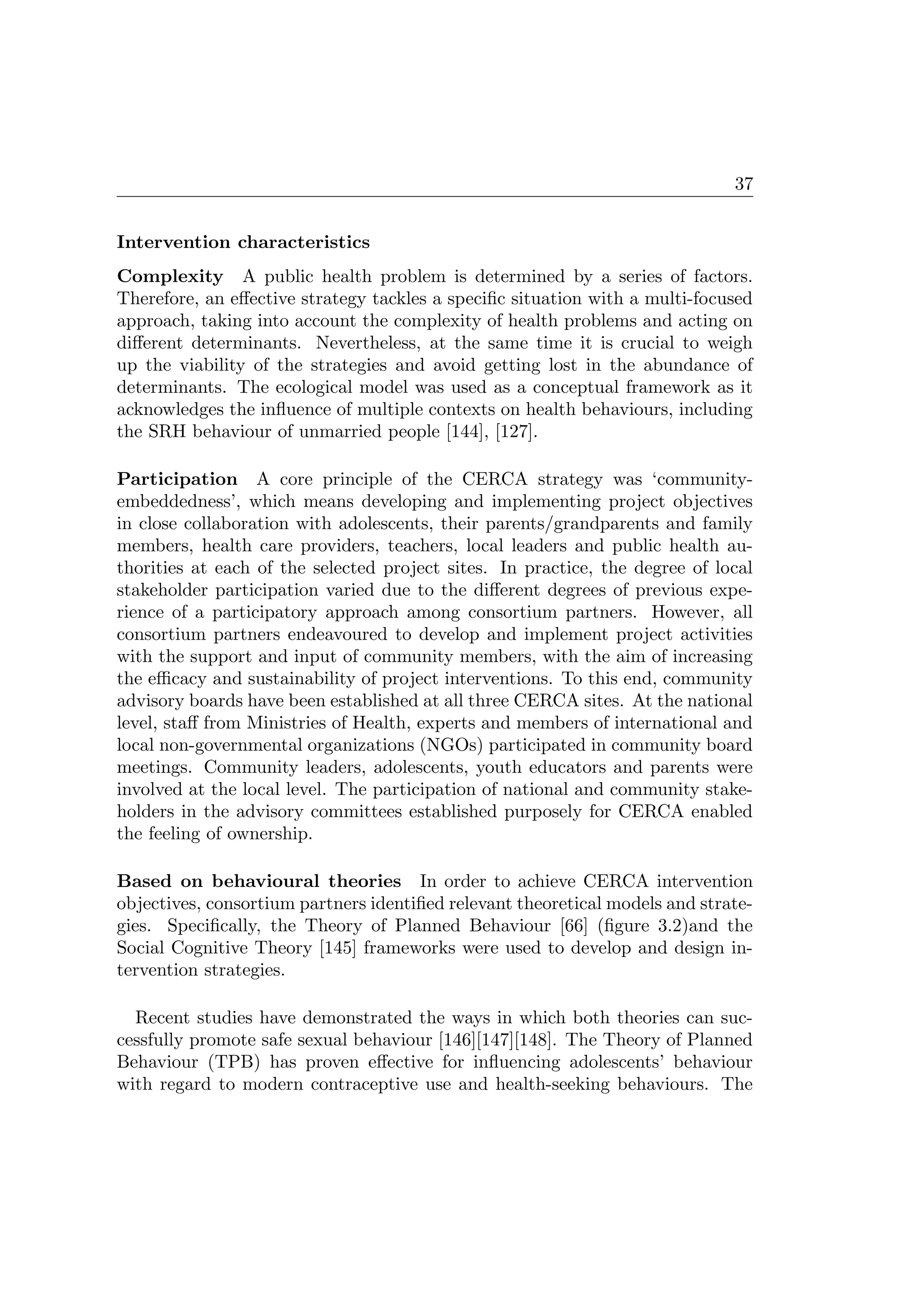 37
Intervention characteristics
Complexity A public health problem is determined by a series of factors.
Therefore, an eﬀective strategy tackles a speciﬁc situation with a multi-focused
approach, taking into account the complexity of health problems and acting on
diﬀerent determinants. Nevertheless, at the same time it is crucial to weigh
up the viability of the strategies and avoid getting lost in the abundance of
determinants. The ecological model was used as a conceptual framework as it
acknowledges the inﬂuence of multiple contexts on health behaviours, including
the SRH behaviour of unmarried people [144], [127].
Participation A core principle of the CERCA strategy was ‘community-
embeddedness’, which means developing and implementing project objectives
in close collaboration with adolescents, their parents/grandparents and family
members, health care providers, teachers, local leaders and public health au-
thorities at each of the selected project sites. In practice, the degree of local
stakeholder participation varied due to the diﬀerent degrees of previous expe-
rience of a participatory approach among consortium partners. However, all
consortium partners endeavoured to develop and implement project activities
with the support and input of community members, with the aim of increasing
the eﬃcacy and sustainability of project interventions. To this end, community
advisory boards have been established at all three CERCA sites. At the national
level, staﬀ from Ministries of Health, experts and members of international and
local non-governmental organizations (NGOs) participated in community board
meetings. Community leaders, adolescents, youth educators and parents were
involved at the local level. The participation of national and community stake-
holders in the advisory committees established purposely for CERCA enabled
the feeling of ownership.
Based on behavioural theories In order to achieve CERCA intervention
objectives, consortium partners identiﬁed relevant theoretical models and strate-
gies. Speciﬁcally, the Theory of Planned Behaviour [66] (ﬁgure 3.2)and the
Social Cognitive Theory [145] frameworks were used to develop and design in-
tervention strategies.
Recent studies have demonstrated the ways in which both theories can suc-
cessfully promote safe sexual behaviour [146][147][148]. The Theory of Planned
Behaviour (TPB) has proven eﬀective for inﬂuencing adolescents’ behaviour
with regard to modern contraceptive use and health-seeking behaviours. The
 