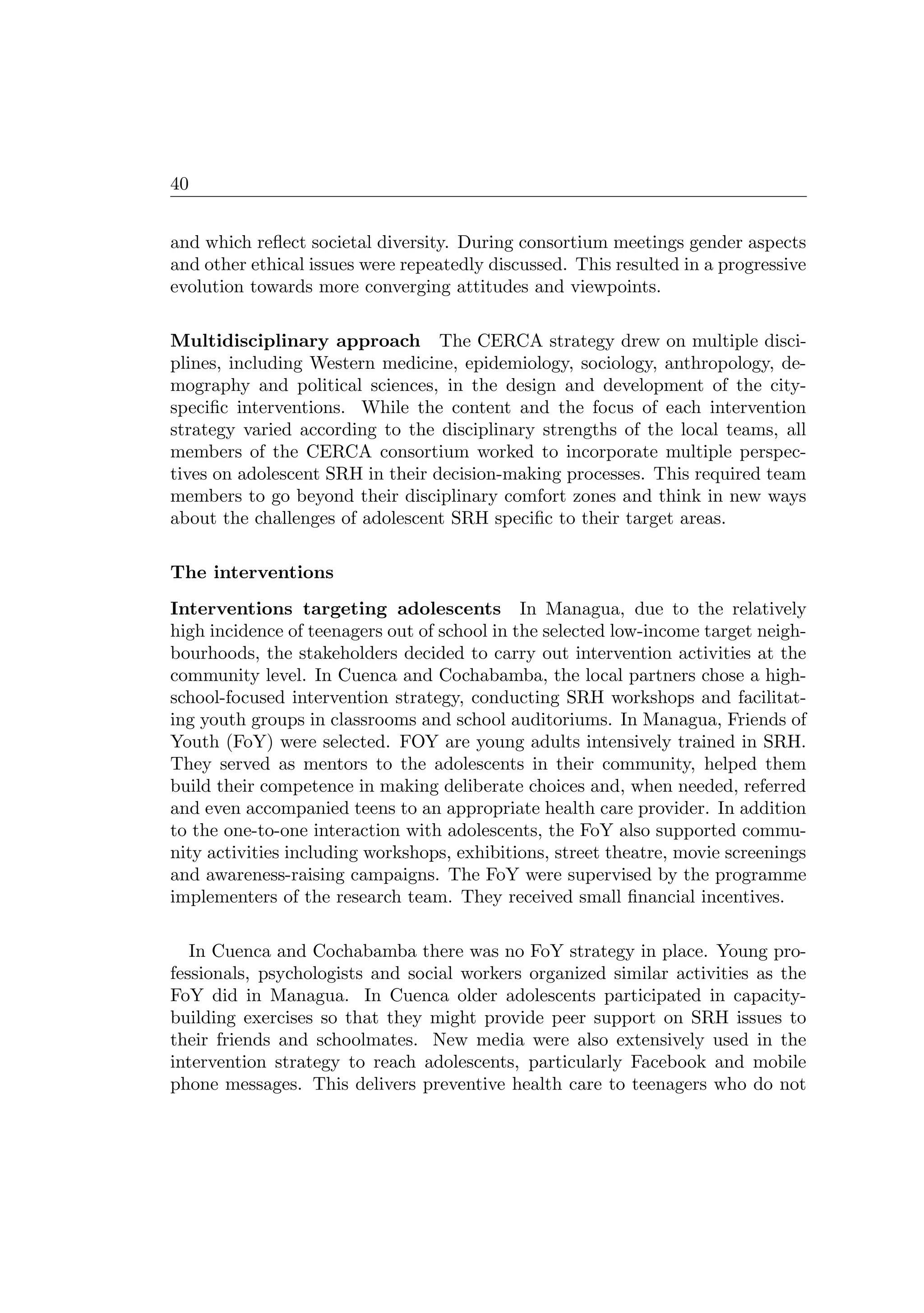 40
and which reﬂect societal diversity. During consortium meetings gender aspects
and other ethical issues were repeatedly discussed. This resulted in a progressive
evolution towards more converging attitudes and viewpoints.
Multidisciplinary approach The CERCA strategy drew on multiple disci-
plines, including Western medicine, epidemiology, sociology, anthropology, de-
mography and political sciences, in the design and development of the city-
speciﬁc interventions. While the content and the focus of each intervention
strategy varied according to the disciplinary strengths of the local teams, all
members of the CERCA consortium worked to incorporate multiple perspec-
tives on adolescent SRH in their decision-making processes. This required team
members to go beyond their disciplinary comfort zones and think in new ways
about the challenges of adolescent SRH speciﬁc to their target areas.
The interventions
Interventions targeting adolescents In Managua, due to the relatively
high incidence of teenagers out of school in the selected low-income target neigh-
bourhoods, the stakeholders decided to carry out intervention activities at the
community level. In Cuenca and Cochabamba, the local partners chose a high-
school-focused intervention strategy, conducting SRH workshops and facilitat-
ing youth groups in classrooms and school auditoriums. In Managua, Friends of
Youth (FoY) were selected. FOY are young adults intensively trained in SRH.
They served as mentors to the adolescents in their community, helped them
build their competence in making deliberate choices and, when needed, referred
and even accompanied teens to an appropriate health care provider. In addition
to the one-to-one interaction with adolescents, the FoY also supported commu-
nity activities including workshops, exhibitions, street theatre, movie screenings
and awareness-raising campaigns. The FoY were supervised by the programme
implementers of the research team. They received small ﬁnancial incentives.
In Cuenca and Cochabamba there was no FoY strategy in place. Young pro-
fessionals, psychologists and social workers organized similar activities as the
FoY did in Managua. In Cuenca older adolescents participated in capacity-
building exercises so that they might provide peer support on SRH issues to
their friends and schoolmates. New media were also extensively used in the
intervention strategy to reach adolescents, particularly Facebook and mobile
phone messages. This delivers preventive health care to teenagers who do not
 