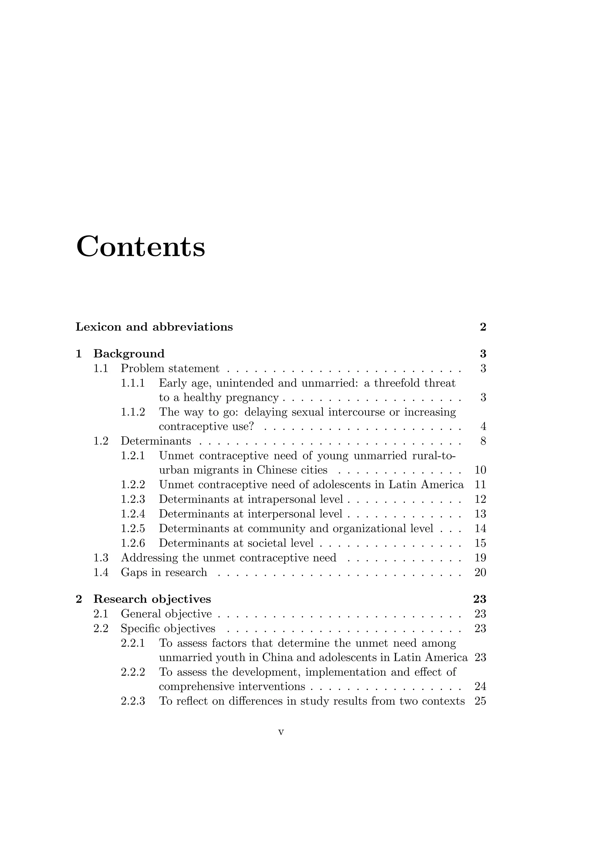 Contents
Lexicon and abbreviations 2
1 Background 3
1.1 Problem statement . . . . . . . . . . . . . . . . . . . . . . . . . . 3
1.1.1 Early age, unintended and unmarried: a threefold threat
to a healthy pregnancy . . . . . . . . . . . . . . . . . . . . 3
1.1.2 The way to go: delaying sexual intercourse or increasing
contraceptive use? . . . . . . . . . . . . . . . . . . . . . . 4
1.2 Determinants . . . . . . . . . . . . . . . . . . . . . . . . . . . . . 8
1.2.1 Unmet contraceptive need of young unmarried rural-to-
urban migrants in Chinese cities . . . . . . . . . . . . . . 10
1.2.2 Unmet contraceptive need of adolescents in Latin America 11
1.2.3 Determinants at intrapersonal level . . . . . . . . . . . . . 12
1.2.4 Determinants at interpersonal level . . . . . . . . . . . . . 13
1.2.5 Determinants at community and organizational level . . . 14
1.2.6 Determinants at societal level . . . . . . . . . . . . . . . . 15
1.3 Addressing the unmet contraceptive need . . . . . . . . . . . . . 19
1.4 Gaps in research . . . . . . . . . . . . . . . . . . . . . . . . . . . 20
2 Research objectives 23
2.1 General objective . . . . . . . . . . . . . . . . . . . . . . . . . . . 23
2.2 Speciﬁc objectives . . . . . . . . . . . . . . . . . . . . . . . . . . 23
2.2.1 To assess factors that determine the unmet need among
unmarried youth in China and adolescents in Latin America 23
2.2.2 To assess the development, implementation and eﬀect of
comprehensive interventions . . . . . . . . . . . . . . . . . 24
2.2.3 To reﬂect on diﬀerences in study results from two contexts 25
v
 