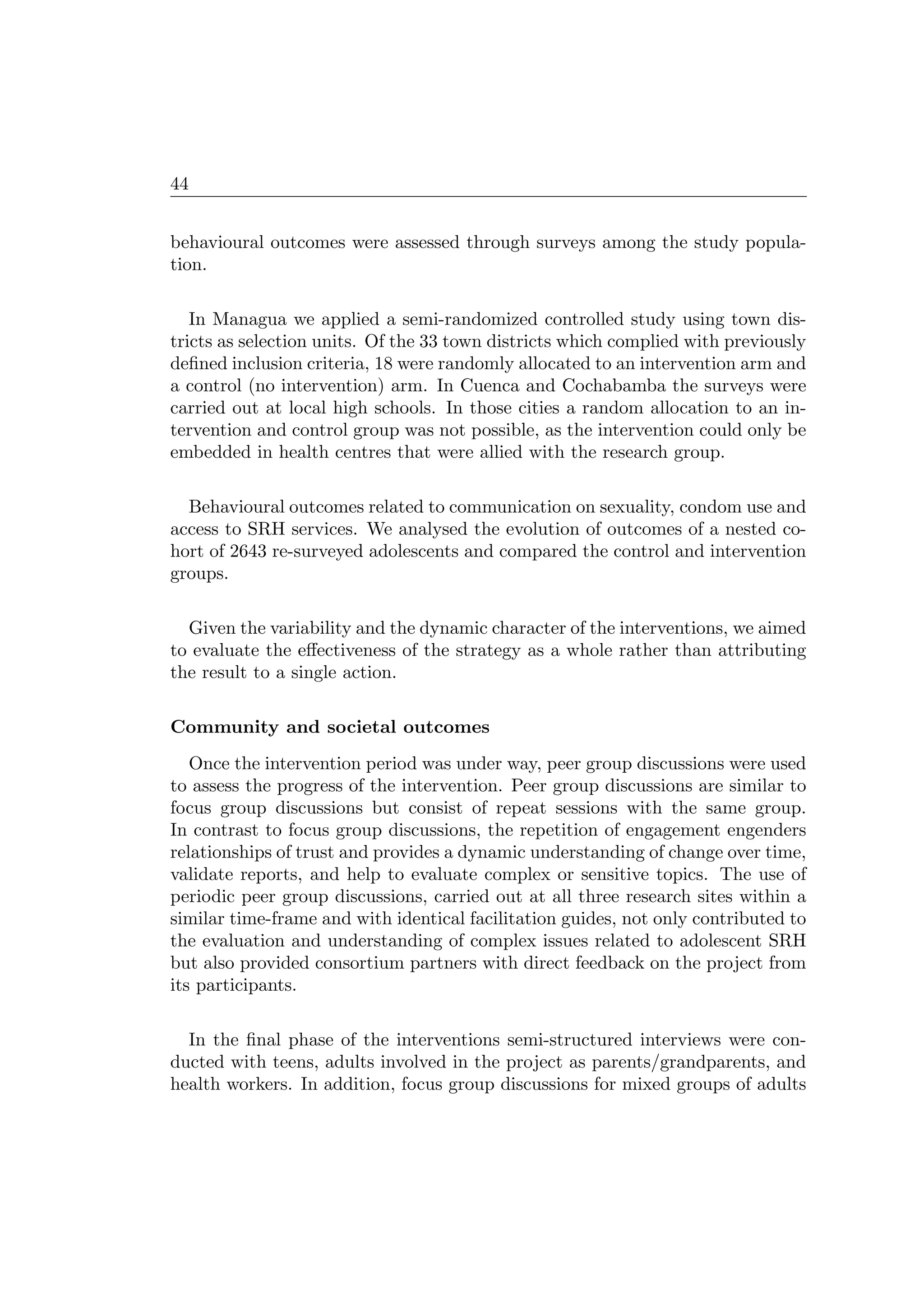 44
behavioural outcomes were assessed through surveys among the study popula-
tion.
In Managua we applied a semi-randomized controlled study using town dis-
tricts as selection units. Of the 33 town districts which complied with previously
deﬁned inclusion criteria, 18 were randomly allocated to an intervention arm and
a control (no intervention) arm. In Cuenca and Cochabamba the surveys were
carried out at local high schools. In those cities a random allocation to an in-
tervention and control group was not possible, as the intervention could only be
embedded in health centres that were allied with the research group.
Behavioural outcomes related to communication on sexuality, condom use and
access to SRH services. We analysed the evolution of outcomes of a nested co-
hort of 2643 re-surveyed adolescents and compared the control and intervention
groups.
Given the variability and the dynamic character of the interventions, we aimed
to evaluate the eﬀectiveness of the strategy as a whole rather than attributing
the result to a single action.
Community and societal outcomes
Once the intervention period was under way, peer group discussions were used
to assess the progress of the intervention. Peer group discussions are similar to
focus group discussions but consist of repeat sessions with the same group.
In contrast to focus group discussions, the repetition of engagement engenders
relationships of trust and provides a dynamic understanding of change over time,
validate reports, and help to evaluate complex or sensitive topics. The use of
periodic peer group discussions, carried out at all three research sites within a
similar time-frame and with identical facilitation guides, not only contributed to
the evaluation and understanding of complex issues related to adolescent SRH
but also provided consortium partners with direct feedback on the project from
its participants.
In the ﬁnal phase of the interventions semi-structured interviews were con-
ducted with teens, adults involved in the project as parents/grandparents, and
health workers. In addition, focus group discussions for mixed groups of adults
 