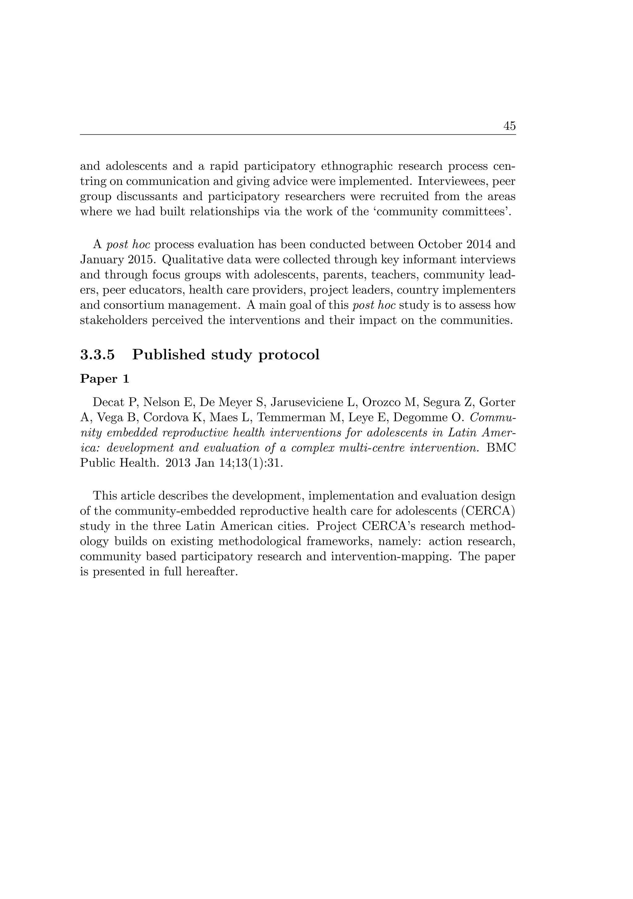 45
and adolescents and a rapid participatory ethnographic research process cen-
tring on communication and giving advice were implemented. Interviewees, peer
group discussants and participatory researchers were recruited from the areas
where we had built relationships via the work of the ‘community committees’.
A post hoc process evaluation has been conducted between October 2014 and
January 2015. Qualitative data were collected through key informant interviews
and through focus groups with adolescents, parents, teachers, community lead-
ers, peer educators, health care providers, project leaders, country implementers
and consortium management. A main goal of this post hoc study is to assess how
stakeholders perceived the interventions and their impact on the communities.
3.3.5 Published study protocol
Paper 1
Decat P, Nelson E, De Meyer S, Jaruseviciene L, Orozco M, Segura Z, Gorter
A, Vega B, Cordova K, Maes L, Temmerman M, Leye E, Degomme O. Commu-
nity embedded reproductive health interventions for adolescents in Latin Amer-
ica: development and evaluation of a complex multi-centre intervention. BMC
Public Health. 2013 Jan 14;13(1):31.
This article describes the development, implementation and evaluation design
of the community-embedded reproductive health care for adolescents (CERCA)
study in the three Latin American cities. Project CERCA’s research method-
ology builds on existing methodological frameworks, namely: action research,
community based participatory research and intervention-mapping. The paper
is presented in full hereafter.
 