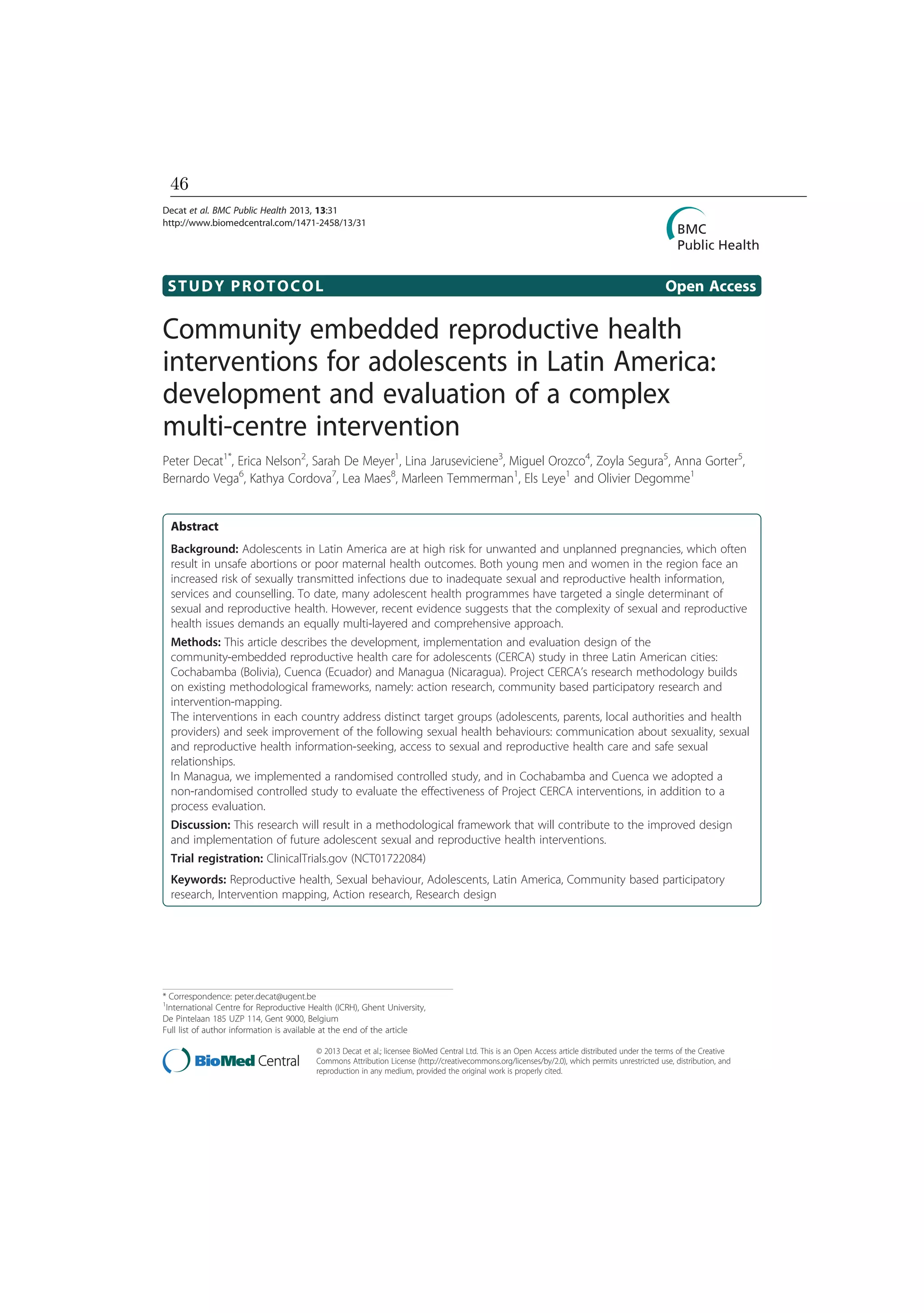 STUDY PROTOCOL Open Access
Community embedded reproductive health
interventions for adolescents in Latin America:
development and evaluation of a complex
multi-centre intervention
Peter Decat1*
, Erica Nelson2
, Sarah De Meyer1
, Lina Jaruseviciene3
, Miguel Orozco4
, Zoyla Segura5
, Anna Gorter5
,
Bernardo Vega6
, Kathya Cordova7
, Lea Maes8
, Marleen Temmerman1
, Els Leye1
and Olivier Degomme1
Abstract
Background: Adolescents in Latin America are at high risk for unwanted and unplanned pregnancies, which often
result in unsafe abortions or poor maternal health outcomes. Both young men and women in the region face an
increased risk of sexually transmitted infections due to inadequate sexual and reproductive health information,
services and counselling. To date, many adolescent health programmes have targeted a single determinant of
sexual and reproductive health. However, recent evidence suggests that the complexity of sexual and reproductive
health issues demands an equally multi-layered and comprehensive approach.
Methods: This article describes the development, implementation and evaluation design of the
community-embedded reproductive health care for adolescents (CERCA) study in three Latin American cities:
Cochabamba (Bolivia), Cuenca (Ecuador) and Managua (Nicaragua). Project CERCA’s research methodology builds
on existing methodological frameworks, namely: action research, community based participatory research and
intervention-mapping.
The interventions in each country address distinct target groups (adolescents, parents, local authorities and health
providers) and seek improvement of the following sexual health behaviours: communication about sexuality, sexual
and reproductive health information-seeking, access to sexual and reproductive health care and safe sexual
relationships.
In Managua, we implemented a randomised controlled study, and in Cochabamba and Cuenca we adopted a
non-randomised controlled study to evaluate the effectiveness of Project CERCA interventions, in addition to a
process evaluation.
Discussion: This research will result in a methodological framework that will contribute to the improved design
and implementation of future adolescent sexual and reproductive health interventions.
Trial registration: ClinicalTrials.gov (NCT01722084)
Keywords: Reproductive health, Sexual behaviour, Adolescents, Latin America, Community based participatory
research, Intervention mapping, Action research, Research design
* Correspondence: peter.decat@ugent.be
1
International Centre for Reproductive Health (ICRH), Ghent University,
De Pintelaan 185 UZP 114, Gent 9000, Belgium
Full list of author information is available at the end of the article
© 2013 Decat et al.; licensee BioMed Central Ltd. This is an Open Access article distributed under the terms of the Creative
Commons Attribution License (http://creativecommons.org/licenses/by/2.0), which permits unrestricted use, distribution, and
reproduction in any medium, provided the original work is properly cited.
Decat et al. BMC Public Health 2013, 13:31
http://www.biomedcentral.com/1471-2458/13/31
46
 
