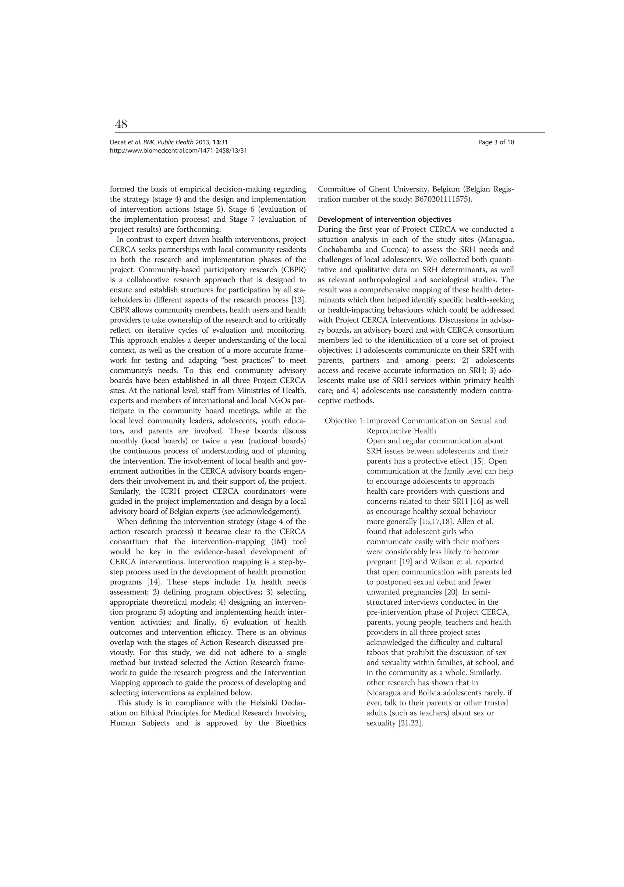 formed the basis of empirical decision-making regarding
the strategy (stage 4) and the design and implementation
of intervention actions (stage 5). Stage 6 (evaluation of
the implementation process) and Stage 7 (evaluation of
project results) are forthcoming.
In contrast to expert-driven health interventions, project
CERCA seeks partnerships with local community residents
in both the research and implementation phases of the
project. Community-based participatory research (CBPR)
is a collaborative research approach that is designed to
ensure and establish structures for participation by all sta-
keholders in different aspects of the research process [13].
CBPR allows community members, health users and health
providers to take ownership of the research and to critically
reflect on iterative cycles of evaluation and monitoring.
This approach enables a deeper understanding of the local
context, as well as the creation of a more accurate frame-
work for testing and adapting “best practices” to meet
community’s needs. To this end community advisory
boards have been established in all three Project CERCA
sites. At the national level, staff from Ministries of Health,
experts and members of international and local NGOs par-
ticipate in the community board meetings, while at the
local level community leaders, adolescents, youth educa-
tors, and parents are involved. These boards discuss
monthly (local boards) or twice a year (national boards)
the continuous process of understanding and of planning
the intervention. The involvement of local health and gov-
ernment authorities in the CERCA advisory boards engen-
ders their involvement in, and their support of, the project.
Similarly, the ICRH project CERCA coordinators were
guided in the project implementation and design by a local
advisory board of Belgian experts (see acknowledgement).
When defining the intervention strategy (stage 4 of the
action research process) it became clear to the CERCA
consortium that the intervention-mapping (IM) tool
would be key in the evidence-based development of
CERCA interventions. Intervention mapping is a step-by-
step process used in the development of health promotion
programs [14]. These steps include: 1)a health needs
assessment; 2) defining program objectives; 3) selecting
appropriate theoretical models; 4) designing an interven-
tion program; 5) adopting and implementing health inter-
vention activities; and finally, 6) evaluation of health
outcomes and intervention efficacy. There is an obvious
overlap with the stages of Action Research discussed pre-
viously. For this study, we did not adhere to a single
method but instead selected the Action Research frame-
work to guide the research progress and the Intervention
Mapping approach to guide the process of developing and
selecting interventions as explained below.
This study is in compliance with the Helsinki Declar-
ation on Ethical Principles for Medical Research Involving
Human Subjects and is approved by the Bioethics
Committee of Ghent University, Belgium (Belgian Regis-
tration number of the study: B670201111575).
Development of intervention objectives
During the first year of Project CERCA we conducted a
situation analysis in each of the study sites (Managua,
Cochabamba and Cuenca) to assess the SRH needs and
challenges of local adolescents. We collected both quanti-
tative and qualitative data on SRH determinants, as well
as relevant anthropological and sociological studies. The
result was a comprehensive mapping of these health deter-
minants which then helped identify specific health-seeking
or health-impacting behaviours which could be addressed
with Project CERCA interventions. Discussions in adviso-
ry boards, an advisory board and with CERCA consortium
members led to the identification of a core set of project
objectives: 1) adolescents communicate on their SRH with
parents, partners and among peers; 2) adolescents
access and receive accurate information on SRH; 3) ado-
lescents make use of SRH services within primary health
care; and 4) adolescents use consistently modern contra-
ceptive methods.
Objective 1: Improved Communication on Sexual and
Reproductive Health
Open and regular communication about
SRH issues between adolescents and their
parents has a protective effect [15]. Open
communication at the family level can help
to encourage adolescents to approach
health care providers with questions and
concerns related to their SRH [16] as well
as encourage healthy sexual behaviour
more generally [15,17,18]. Allen et al.
found that adolescent girls who
communicate easily with their mothers
were considerably less likely to become
pregnant [19] and Wilson et al. reported
that open communication with parents led
to postponed sexual debut and fewer
unwanted pregnancies [20]. In semi-
structured interviews conducted in the
pre-intervention phase of Project CERCA,
parents, young people, teachers and health
providers in all three project sites
acknowledged the difficulty and cultural
taboos that prohibit the discussion of sex
and sexuality within families, at school, and
in the community as a whole. Similarly,
other research has shown that in
Nicaragua and Bolivia adolescents rarely, if
ever, talk to their parents or other trusted
adults (such as teachers) about sex or
sexuality [21,22].
Decat et al. BMC Public Health 2013, 13:31 Page 3 of 10
http://www.biomedcentral.com/1471-2458/13/31
48
 