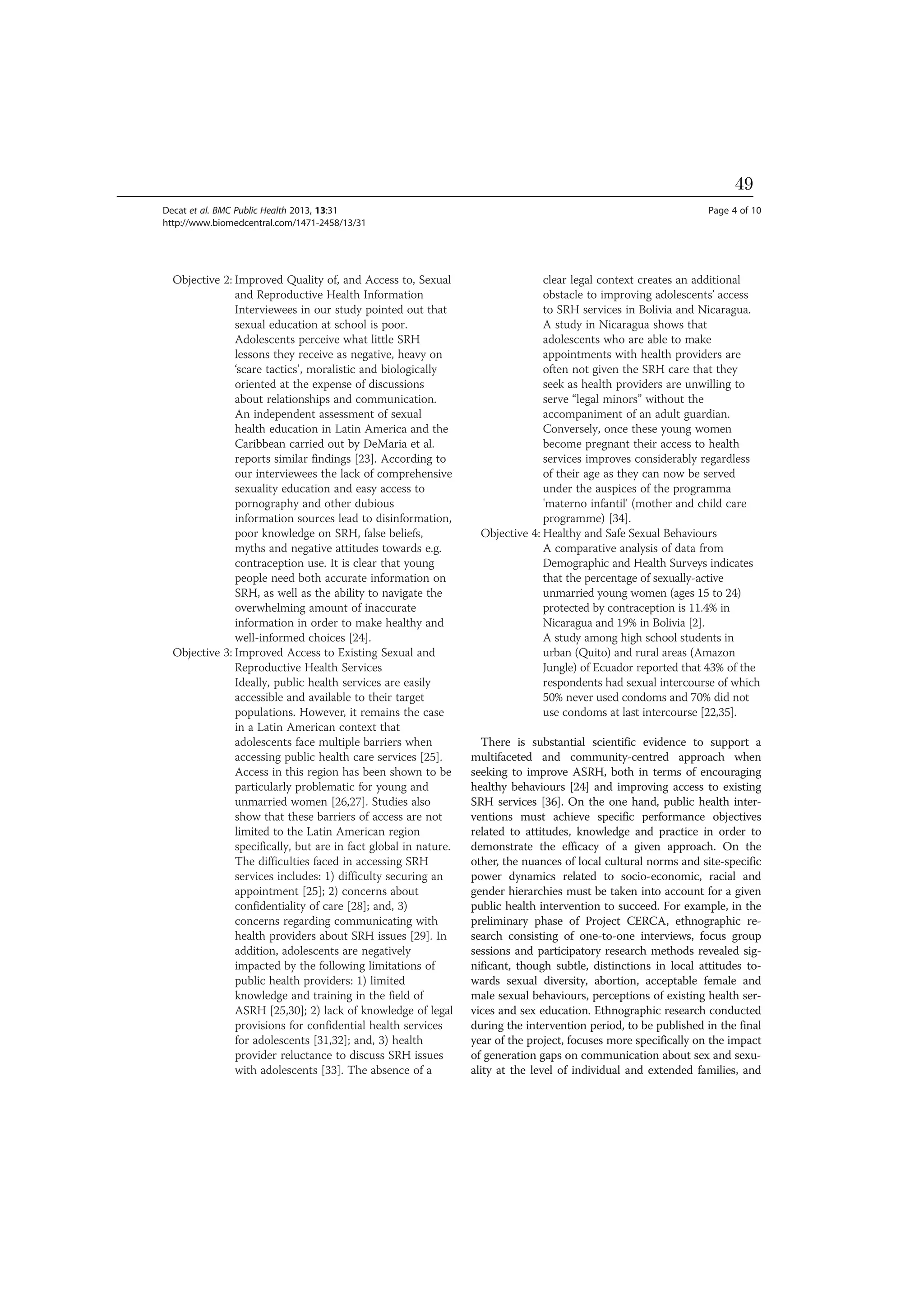 Objective 2: Improved Quality of, and Access to, Sexual
and Reproductive Health Information
Interviewees in our study pointed out that
sexual education at school is poor.
Adolescents perceive what little SRH
lessons they receive as negative, heavy on
‘scare tactics’, moralistic and biologically
oriented at the expense of discussions
about relationships and communication.
An independent assessment of sexual
health education in Latin America and the
Caribbean carried out by DeMaria et al.
reports similar findings [23]. According to
our interviewees the lack of comprehensive
sexuality education and easy access to
pornography and other dubious
information sources lead to disinformation,
poor knowledge on SRH, false beliefs,
myths and negative attitudes towards e.g.
contraception use. It is clear that young
people need both accurate information on
SRH, as well as the ability to navigate the
overwhelming amount of inaccurate
information in order to make healthy and
well-informed choices [24].
Objective 3: Improved Access to Existing Sexual and
Reproductive Health Services
Ideally, public health services are easily
accessible and available to their target
populations. However, it remains the case
in a Latin American context that
adolescents face multiple barriers when
accessing public health care services [25].
Access in this region has been shown to be
particularly problematic for young and
unmarried women [26,27]. Studies also
show that these barriers of access are not
limited to the Latin American region
specifically, but are in fact global in nature.
The difficulties faced in accessing SRH
services includes: 1) difficulty securing an
appointment [25]; 2) concerns about
confidentiality of care [28]; and, 3)
concerns regarding communicating with
health providers about SRH issues [29]. In
addition, adolescents are negatively
impacted by the following limitations of
public health providers: 1) limited
knowledge and training in the field of
ASRH [25,30]; 2) lack of knowledge of legal
provisions for confidential health services
for adolescents [31,32]; and, 3) health
provider reluctance to discuss SRH issues
with adolescents [33]. The absence of a
clear legal context creates an additional
obstacle to improving adolescents’ access
to SRH services in Bolivia and Nicaragua.
A study in Nicaragua shows that
adolescents who are able to make
appointments with health providers are
often not given the SRH care that they
seek as health providers are unwilling to
serve “legal minors” without the
accompaniment of an adult guardian.
Conversely, once these young women
become pregnant their access to health
services improves considerably regardless
of their age as they can now be served
under the auspices of the programma
'materno infantil' (mother and child care
programme) [34].
Objective 4: Healthy and Safe Sexual Behaviours
A comparative analysis of data from
Demographic and Health Surveys indicates
that the percentage of sexually-active
unmarried young women (ages 15 to 24)
protected by contraception is 11.4% in
Nicaragua and 19% in Bolivia [2].
A study among high school students in
urban (Quito) and rural areas (Amazon
Jungle) of Ecuador reported that 43% of the
respondents had sexual intercourse of which
50% never used condoms and 70% did not
use condoms at last intercourse [22,35].
There is substantial scientific evidence to support a
multifaceted and community-centred approach when
seeking to improve ASRH, both in terms of encouraging
healthy behaviours [24] and improving access to existing
SRH services [36]. On the one hand, public health inter-
ventions must achieve specific performance objectives
related to attitudes, knowledge and practice in order to
demonstrate the efficacy of a given approach. On the
other, the nuances of local cultural norms and site-specific
power dynamics related to socio-economic, racial and
gender hierarchies must be taken into account for a given
public health intervention to succeed. For example, in the
preliminary phase of Project CERCA, ethnographic re-
search consisting of one-to-one interviews, focus group
sessions and participatory research methods revealed sig-
nificant, though subtle, distinctions in local attitudes to-
wards sexual diversity, abortion, acceptable female and
male sexual behaviours, perceptions of existing health ser-
vices and sex education. Ethnographic research conducted
during the intervention period, to be published in the final
year of the project, focuses more specifically on the impact
of generation gaps on communication about sex and sexu-
ality at the level of individual and extended families, and
Decat et al. BMC Public Health 2013, 13:31 Page 4 of 10
http://www.biomedcentral.com/1471-2458/13/31
49
 