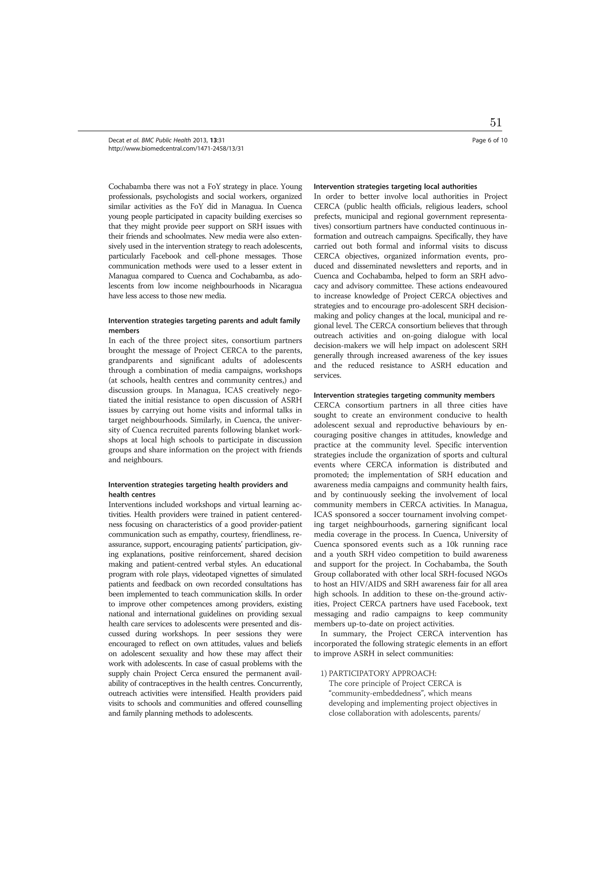 Cochabamba there was not a FoY strategy in place. Young
professionals, psychologists and social workers, organized
similar activities as the FoY did in Managua. In Cuenca
young people participated in capacity building exercises so
that they might provide peer support on SRH issues with
their friends and schoolmates. New media were also exten-
sively used in the intervention strategy to reach adolescents,
particularly Facebook and cell-phone messages. Those
communication methods were used to a lesser extent in
Managua compared to Cuenca and Cochabamba, as ado-
lescents from low income neighbourhoods in Nicaragua
have less access to those new media.
Intervention strategies targeting parents and adult family
members
In each of the three project sites, consortium partners
brought the message of Project CERCA to the parents,
grandparents and significant adults of adolescents
through a combination of media campaigns, workshops
(at schools, health centres and community centres,) and
discussion groups. In Managua, ICAS creatively nego-
tiated the initial resistance to open discussion of ASRH
issues by carrying out home visits and informal talks in
target neighbourhoods. Similarly, in Cuenca, the univer-
sity of Cuenca recruited parents following blanket work-
shops at local high schools to participate in discussion
groups and share information on the project with friends
and neighbours.
Intervention strategies targeting health providers and
health centres
Interventions included workshops and virtual learning ac-
tivities. Health providers were trained in patient centered-
ness focusing on characteristics of a good provider-patient
communication such as empathy, courtesy, friendliness, re-
assurance, support, encouraging patients’ participation, giv-
ing explanations, positive reinforcement, shared decision
making and patient-centred verbal styles. An educational
program with role plays, videotaped vignettes of simulated
patients and feedback on own recorded consultations has
been implemented to teach communication skills. In order
to improve other competences among providers, existing
national and international guidelines on providing sexual
health care services to adolescents were presented and dis-
cussed during workshops. In peer sessions they were
encouraged to reflect on own attitudes, values and beliefs
on adolescent sexuality and how these may affect their
work with adolescents. In case of casual problems with the
supply chain Project Cerca ensured the permanent avail-
ability of contraceptives in the health centres. Concurrently,
outreach activities were intensified. Health providers paid
visits to schools and communities and offered counselling
and family planning methods to adolescents.
Intervention strategies targeting local authorities
In order to better involve local authorities in Project
CERCA (public health officials, religious leaders, school
prefects, municipal and regional government representa-
tives) consortium partners have conducted continuous in-
formation and outreach campaigns. Specifically, they have
carried out both formal and informal visits to discuss
CERCA objectives, organized information events, pro-
duced and disseminated newsletters and reports, and in
Cuenca and Cochabamba, helped to form an SRH advo-
cacy and advisory committee. These actions endeavoured
to increase knowledge of Project CERCA objectives and
strategies and to encourage pro-adolescent SRH decision-
making and policy changes at the local, municipal and re-
gional level. The CERCA consortium believes that through
outreach activities and on-going dialogue with local
decision-makers we will help impact on adolescent SRH
generally through increased awareness of the key issues
and the reduced resistance to ASRH education and
services.
Intervention strategies targeting community members
CERCA consortium partners in all three cities have
sought to create an environment conducive to health
adolescent sexual and reproductive behaviours by en-
couraging positive changes in attitudes, knowledge and
practice at the community level. Specific intervention
strategies include the organization of sports and cultural
events where CERCA information is distributed and
promoted; the implementation of SRH education and
awareness media campaigns and community health fairs,
and by continuously seeking the involvement of local
community members in CERCA activities. In Managua,
ICAS sponsored a soccer tournament involving compet-
ing target neighbourhoods, garnering significant local
media coverage in the process. In Cuenca, University of
Cuenca sponsored events such as a 10k running race
and a youth SRH video competition to build awareness
and support for the project. In Cochabamba, the South
Group collaborated with other local SRH-focused NGOs
to host an HIV/AIDS and SRH awareness fair for all area
high schools. In addition to these on-the-ground activ-
ities, Project CERCA partners have used Facebook, text
messaging and radio campaigns to keep community
members up-to-date on project activities.
In summary, the Project CERCA intervention has
incorporated the following strategic elements in an effort
to improve ASRH in select communities:
1) PARTICIPATORY APPROACH:
The core principle of Project CERCA is
“community-embeddedness”, which means
developing and implementing project objectives in
close collaboration with adolescents, parents/
Decat et al. BMC Public Health 2013, 13:31 Page 6 of 10
http://www.biomedcentral.com/1471-2458/13/31
51
 