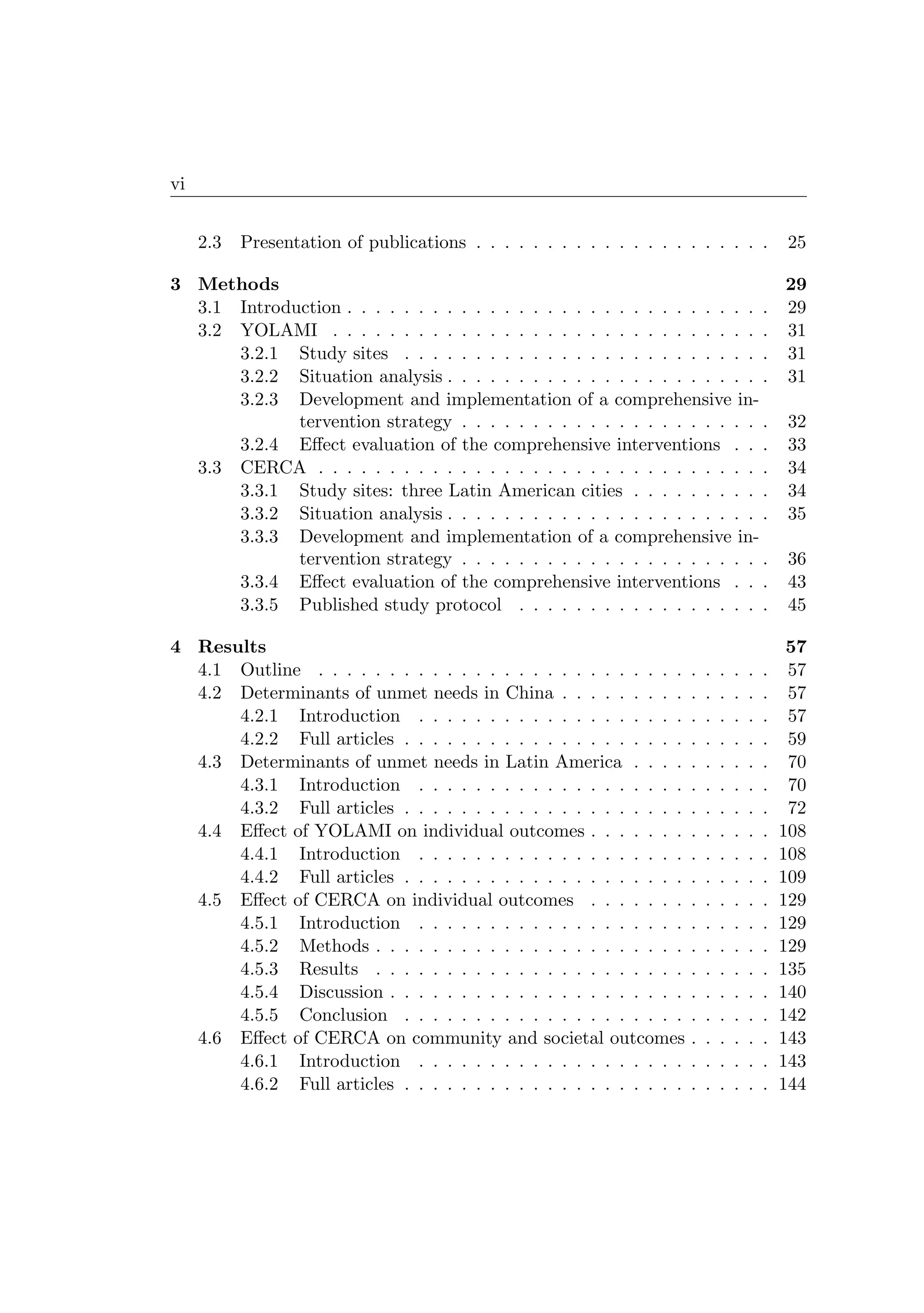 vi
2.3 Presentation of publications . . . . . . . . . . . . . . . . . . . . . 25
3 Methods 29
3.1 Introduction . . . . . . . . . . . . . . . . . . . . . . . . . . . . . . 29
3.2 YOLAMI . . . . . . . . . . . . . . . . . . . . . . . . . . . . . . . 31
3.2.1 Study sites . . . . . . . . . . . . . . . . . . . . . . . . . . 31
3.2.2 Situation analysis . . . . . . . . . . . . . . . . . . . . . . . 31
3.2.3 Development and implementation of a comprehensive in-
tervention strategy . . . . . . . . . . . . . . . . . . . . . . 32
3.2.4 Eﬀect evaluation of the comprehensive interventions . . . 33
3.3 CERCA . . . . . . . . . . . . . . . . . . . . . . . . . . . . . . . . 34
3.3.1 Study sites: three Latin American cities . . . . . . . . . . 34
3.3.2 Situation analysis . . . . . . . . . . . . . . . . . . . . . . . 35
3.3.3 Development and implementation of a comprehensive in-
tervention strategy . . . . . . . . . . . . . . . . . . . . . . 36
3.3.4 Eﬀect evaluation of the comprehensive interventions . . . 43
3.3.5 Published study protocol . . . . . . . . . . . . . . . . . . 45
4 Results 57
4.1 Outline . . . . . . . . . . . . . . . . . . . . . . . . . . . . . . . . 57
4.2 Determinants of unmet needs in China . . . . . . . . . . . . . . . 57
4.2.1 Introduction . . . . . . . . . . . . . . . . . . . . . . . . . 57
4.2.2 Full articles . . . . . . . . . . . . . . . . . . . . . . . . . . 59
4.3 Determinants of unmet needs in Latin America . . . . . . . . . . 70
4.3.1 Introduction . . . . . . . . . . . . . . . . . . . . . . . . . 70
4.3.2 Full articles . . . . . . . . . . . . . . . . . . . . . . . . . . 72
4.4 Eﬀect of YOLAMI on individual outcomes . . . . . . . . . . . . . 108
4.4.1 Introduction . . . . . . . . . . . . . . . . . . . . . . . . . 108
4.4.2 Full articles . . . . . . . . . . . . . . . . . . . . . . . . . . 109
4.5 Eﬀect of CERCA on individual outcomes . . . . . . . . . . . . . 129
4.5.1 Introduction . . . . . . . . . . . . . . . . . . . . . . . . . 129
4.5.2 Methods . . . . . . . . . . . . . . . . . . . . . . . . . . . . 129
4.5.3 Results . . . . . . . . . . . . . . . . . . . . . . . . . . . . 135
4.5.4 Discussion . . . . . . . . . . . . . . . . . . . . . . . . . . . 140
4.5.5 Conclusion . . . . . . . . . . . . . . . . . . . . . . . . . . 142
4.6 Eﬀect of CERCA on community and societal outcomes . . . . . . 143
4.6.1 Introduction . . . . . . . . . . . . . . . . . . . . . . . . . 143
4.6.2 Full articles . . . . . . . . . . . . . . . . . . . . . . . . . . 144
 