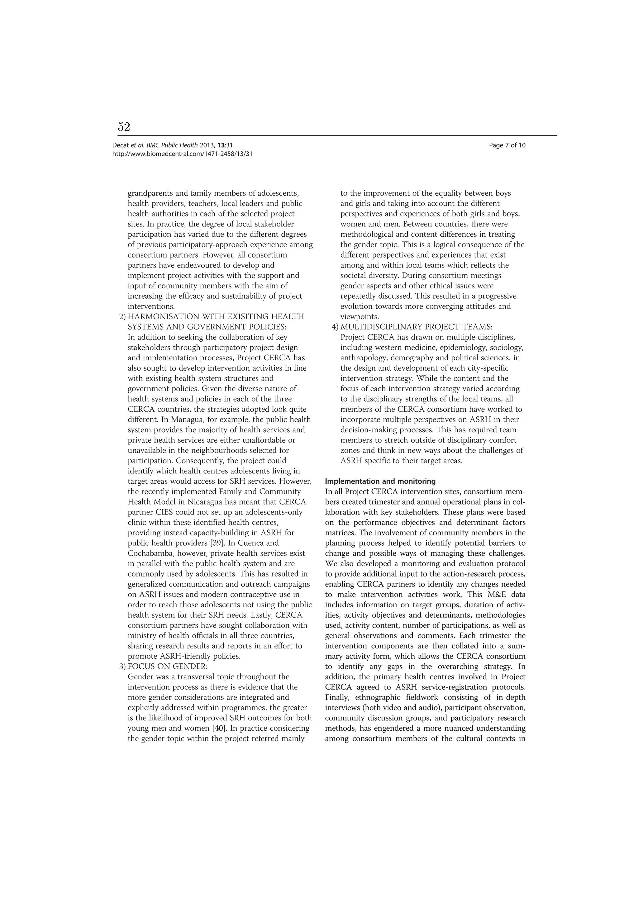 grandparents and family members of adolescents,
health providers, teachers, local leaders and public
health authorities in each of the selected project
sites. In practice, the degree of local stakeholder
participation has varied due to the different degrees
of previous participatory-approach experience among
consortium partners. However, all consortium
partners have endeavoured to develop and
implement project activities with the support and
input of community members with the aim of
increasing the efficacy and sustainability of project
interventions.
2) HARMONISATION WITH EXISITING HEALTH
SYSTEMS AND GOVERNMENT POLICIES:
In addition to seeking the collaboration of key
stakeholders through participatory project design
and implementation processes, Project CERCA has
also sought to develop intervention activities in line
with existing health system structures and
government policies. Given the diverse nature of
health systems and policies in each of the three
CERCA countries, the strategies adopted look quite
different. In Managua, for example, the public health
system provides the majority of health services and
private health services are either unaffordable or
unavailable in the neighbourhoods selected for
participation. Consequently, the project could
identify which health centres adolescents living in
target areas would access for SRH services. However,
the recently implemented Family and Community
Health Model in Nicaragua has meant that CERCA
partner CIES could not set up an adolescents-only
clinic within these identified health centres,
providing instead capacity-building in ASRH for
public health providers [39]. In Cuenca and
Cochabamba, however, private health services exist
in parallel with the public health system and are
commonly used by adolescents. This has resulted in
generalized communication and outreach campaigns
on ASRH issues and modern contraceptive use in
order to reach those adolescents not using the public
health system for their SRH needs. Lastly, CERCA
consortium partners have sought collaboration with
ministry of health officials in all three countries,
sharing research results and reports in an effort to
promote ASRH-friendly policies.
3) FOCUS ON GENDER:
Gender was a transversal topic throughout the
intervention process as there is evidence that the
more gender considerations are integrated and
explicitly addressed within programmes, the greater
is the likelihood of improved SRH outcomes for both
young men and women [40]. In practice considering
the gender topic within the project referred mainly
to the improvement of the equality between boys
and girls and taking into account the different
perspectives and experiences of both girls and boys,
women and men. Between countries, there were
methodological and content differences in treating
the gender topic. This is a logical consequence of the
different perspectives and experiences that exist
among and within local teams which reflects the
societal diversity. During consortium meetings
gender aspects and other ethical issues were
repeatedly discussed. This resulted in a progressive
evolution towards more converging attitudes and
viewpoints.
4) MULTIDISCIPLINARY PROJECT TEAMS:
Project CERCA has drawn on multiple disciplines,
including western medicine, epidemiology, sociology,
anthropology, demography and political sciences, in
the design and development of each city-specific
intervention strategy. While the content and the
focus of each intervention strategy varied according
to the disciplinary strengths of the local teams, all
members of the CERCA consortium have worked to
incorporate multiple perspectives on ASRH in their
decision-making processes. This has required team
members to stretch outside of disciplinary comfort
zones and think in new ways about the challenges of
ASRH specific to their target areas.
Implementation and monitoring
In all Project CERCA intervention sites, consortium mem-
bers created trimester and annual operational plans in col-
laboration with key stakeholders. These plans were based
on the performance objectives and determinant factors
matrices. The involvement of community members in the
planning process helped to identify potential barriers to
change and possible ways of managing these challenges.
We also developed a monitoring and evaluation protocol
to provide additional input to the action-research process,
enabling CERCA partners to identify any changes needed
to make intervention activities work. This M&E data
includes information on target groups, duration of activ-
ities, activity objectives and determinants, methodologies
used, activity content, number of participations, as well as
general observations and comments. Each trimester the
intervention components are then collated into a sum-
mary activity form, which allows the CERCA consortium
to identify any gaps in the overarching strategy. In
addition, the primary health centres involved in Project
CERCA agreed to ASRH service-registration protocols.
Finally, ethnographic fieldwork consisting of in-depth
interviews (both video and audio), participant observation,
community discussion groups, and participatory research
methods, has engendered a more nuanced understanding
among consortium members of the cultural contexts in
Decat et al. BMC Public Health 2013, 13:31 Page 7 of 10
http://www.biomedcentral.com/1471-2458/13/31
52
 