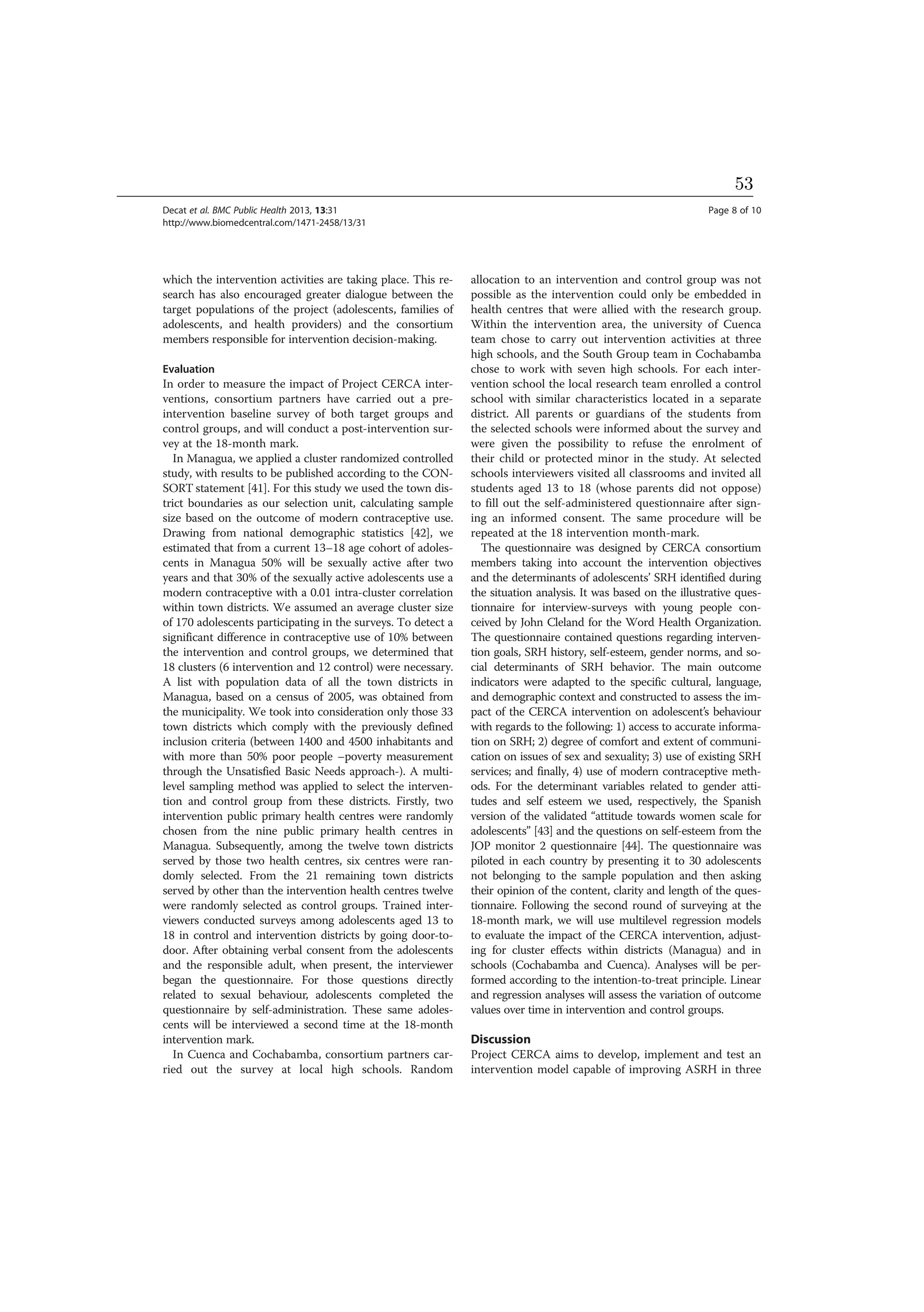which the intervention activities are taking place. This re-
search has also encouraged greater dialogue between the
target populations of the project (adolescents, families of
adolescents, and health providers) and the consortium
members responsible for intervention decision-making.
Evaluation
In order to measure the impact of Project CERCA inter-
ventions, consortium partners have carried out a pre-
intervention baseline survey of both target groups and
control groups, and will conduct a post-intervention sur-
vey at the 18-month mark.
In Managua, we applied a cluster randomized controlled
study, with results to be published according to the CON-
SORT statement [41]. For this study we used the town dis-
trict boundaries as our selection unit, calculating sample
size based on the outcome of modern contraceptive use.
Drawing from national demographic statistics [42], we
estimated that from a current 13–18 age cohort of adoles-
cents in Managua 50% will be sexually active after two
years and that 30% of the sexually active adolescents use a
modern contraceptive with a 0.01 intra-cluster correlation
within town districts. We assumed an average cluster size
of 170 adolescents participating in the surveys. To detect a
significant difference in contraceptive use of 10% between
the intervention and control groups, we determined that
18 clusters (6 intervention and 12 control) were necessary.
A list with population data of all the town districts in
Managua, based on a census of 2005, was obtained from
the municipality. We took into consideration only those 33
town districts which comply with the previously defined
inclusion criteria (between 1400 and 4500 inhabitants and
with more than 50% poor people –poverty measurement
through the Unsatisfied Basic Needs approach-). A multi-
level sampling method was applied to select the interven-
tion and control group from these districts. Firstly, two
intervention public primary health centres were randomly
chosen from the nine public primary health centres in
Managua. Subsequently, among the twelve town districts
served by those two health centres, six centres were ran-
domly selected. From the 21 remaining town districts
served by other than the intervention health centres twelve
were randomly selected as control groups. Trained inter-
viewers conducted surveys among adolescents aged 13 to
18 in control and intervention districts by going door-to-
door. After obtaining verbal consent from the adolescents
and the responsible adult, when present, the interviewer
began the questionnaire. For those questions directly
related to sexual behaviour, adolescents completed the
questionnaire by self-administration. These same adoles-
cents will be interviewed a second time at the 18-month
intervention mark.
In Cuenca and Cochabamba, consortium partners car-
ried out the survey at local high schools. Random
allocation to an intervention and control group was not
possible as the intervention could only be embedded in
health centres that were allied with the research group.
Within the intervention area, the university of Cuenca
team chose to carry out intervention activities at three
high schools, and the South Group team in Cochabamba
chose to work with seven high schools. For each inter-
vention school the local research team enrolled a control
school with similar characteristics located in a separate
district. All parents or guardians of the students from
the selected schools were informed about the survey and
were given the possibility to refuse the enrolment of
their child or protected minor in the study. At selected
schools interviewers visited all classrooms and invited all
students aged 13 to 18 (whose parents did not oppose)
to fill out the self-administered questionnaire after sign-
ing an informed consent. The same procedure will be
repeated at the 18 intervention month-mark.
The questionnaire was designed by CERCA consortium
members taking into account the intervention objectives
and the determinants of adolescents’ SRH identified during
the situation analysis. It was based on the illustrative ques-
tionnaire for interview-surveys with young people con-
ceived by John Cleland for the Word Health Organization.
The questionnaire contained questions regarding interven-
tion goals, SRH history, self-esteem, gender norms, and so-
cial determinants of SRH behavior. The main outcome
indicators were adapted to the specific cultural, language,
and demographic context and constructed to assess the im-
pact of the CERCA intervention on adolescent’s behaviour
with regards to the following: 1) access to accurate informa-
tion on SRH; 2) degree of comfort and extent of communi-
cation on issues of sex and sexuality; 3) use of existing SRH
services; and finally, 4) use of modern contraceptive meth-
ods. For the determinant variables related to gender atti-
tudes and self esteem we used, respectively, the Spanish
version of the validated “attitude towards women scale for
adolescents” [43] and the questions on self-esteem from the
JOP monitor 2 questionnaire [44]. The questionnaire was
piloted in each country by presenting it to 30 adolescents
not belonging to the sample population and then asking
their opinion of the content, clarity and length of the ques-
tionnaire. Following the second round of surveying at the
18-month mark, we will use multilevel regression models
to evaluate the impact of the CERCA intervention, adjust-
ing for cluster effects within districts (Managua) and in
schools (Cochabamba and Cuenca). Analyses will be per-
formed according to the intention-to-treat principle. Linear
and regression analyses will assess the variation of outcome
values over time in intervention and control groups.
Discussion
Project CERCA aims to develop, implement and test an
intervention model capable of improving ASRH in three
Decat et al. BMC Public Health 2013, 13:31 Page 8 of 10
http://www.biomedcentral.com/1471-2458/13/31
53
 