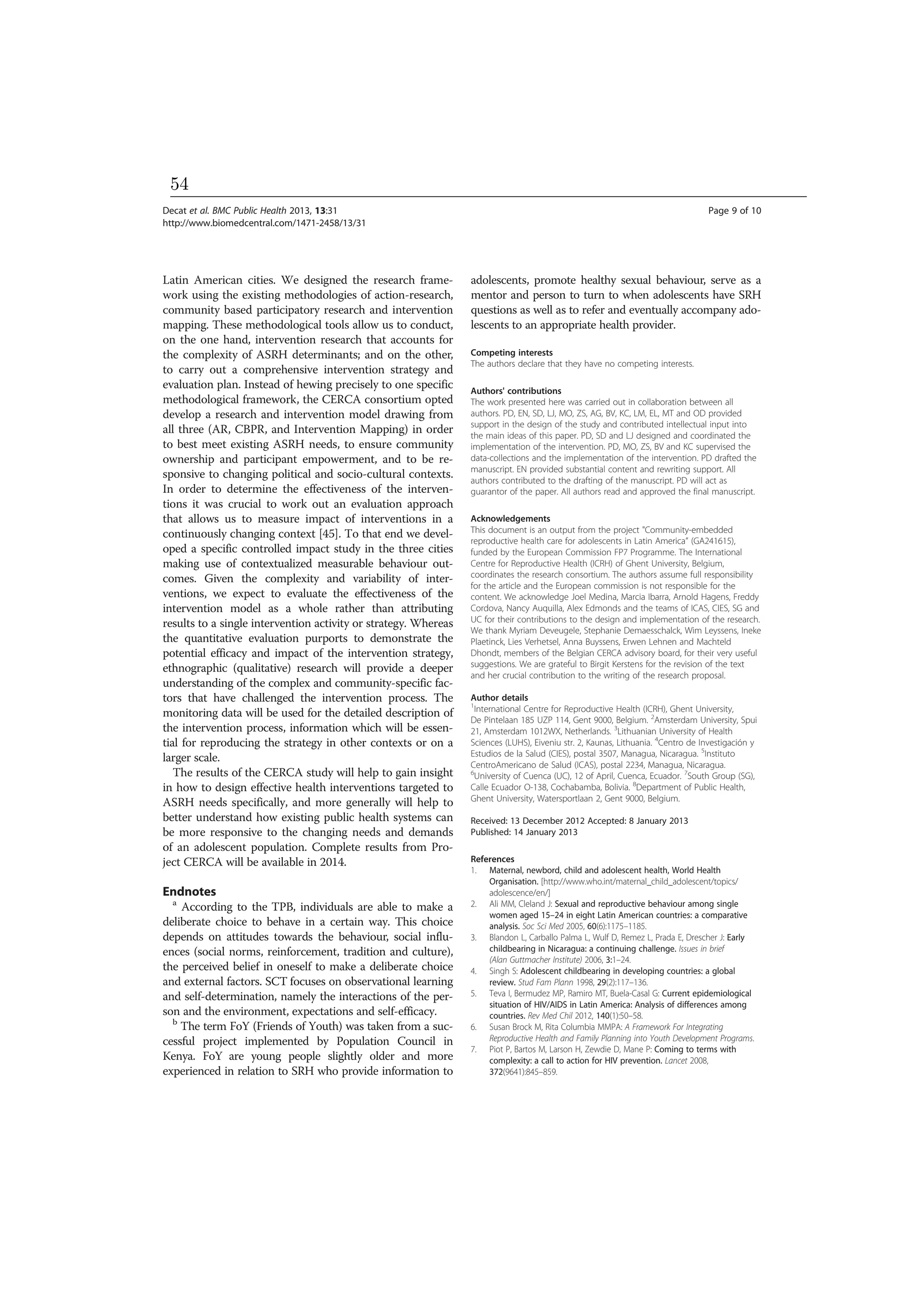 Latin American cities. We designed the research frame-
work using the existing methodologies of action-research,
community based participatory research and intervention
mapping. These methodological tools allow us to conduct,
on the one hand, intervention research that accounts for
the complexity of ASRH determinants; and on the other,
to carry out a comprehensive intervention strategy and
evaluation plan. Instead of hewing precisely to one specific
methodological framework, the CERCA consortium opted
develop a research and intervention model drawing from
all three (AR, CBPR, and Intervention Mapping) in order
to best meet existing ASRH needs, to ensure community
ownership and participant empowerment, and to be re-
sponsive to changing political and socio-cultural contexts.
In order to determine the effectiveness of the interven-
tions it was crucial to work out an evaluation approach
that allows us to measure impact of interventions in a
continuously changing context [45]. To that end we devel-
oped a specific controlled impact study in the three cities
making use of contextualized measurable behaviour out-
comes. Given the complexity and variability of inter-
ventions, we expect to evaluate the effectiveness of the
intervention model as a whole rather than attributing
results to a single intervention activity or strategy. Whereas
the quantitative evaluation purports to demonstrate the
potential efficacy and impact of the intervention strategy,
ethnographic (qualitative) research will provide a deeper
understanding of the complex and community-specific fac-
tors that have challenged the intervention process. The
monitoring data will be used for the detailed description of
the intervention process, information which will be essen-
tial for reproducing the strategy in other contexts or on a
larger scale.
The results of the CERCA study will help to gain insight
in how to design effective health interventions targeted to
ASRH needs specifically, and more generally will help to
better understand how existing public health systems can
be more responsive to the changing needs and demands
of an adolescent population. Complete results from Pro-
ject CERCA will be available in 2014.
Endnotes
a
According to the TPB, individuals are able to make a
deliberate choice to behave in a certain way. This choice
depends on attitudes towards the behaviour, social influ-
ences (social norms, reinforcement, tradition and culture),
the perceived belief in oneself to make a deliberate choice
and external factors. SCT focuses on observational learning
and self-determination, namely the interactions of the per-
son and the environment, expectations and self-efficacy.
b
The term FoY (Friends of Youth) was taken from a suc-
cessful project implemented by Population Council in
Kenya. FoY are young people slightly older and more
experienced in relation to SRH who provide information to
adolescents, promote healthy sexual behaviour, serve as a
mentor and person to turn to when adolescents have SRH
questions as well as to refer and eventually accompany ado-
lescents to an appropriate health provider.
Competing interests
The authors declare that they have no competing interests.
Authors' contributions
The work presented here was carried out in collaboration between all
authors. PD, EN, SD, LJ, MO, ZS, AG, BV, KC, LM, EL, MT and OD provided
support in the design of the study and contributed intellectual input into
the main ideas of this paper. PD, SD and LJ designed and coordinated the
implementation of the intervention. PD, MO, ZS, BV and KC supervised the
data-collections and the implementation of the intervention. PD drafted the
manuscript. EN provided substantial content and rewriting support. All
authors contributed to the drafting of the manuscript. PD will act as
guarantor of the paper. All authors read and approved the final manuscript.
Acknowledgements
This document is an output from the project "Community-embedded
reproductive health care for adolescents in Latin America” (GA241615),
funded by the European Commission FP7 Programme. The International
Centre for Reproductive Health (ICRH) of Ghent University, Belgium,
coordinates the research consortium. The authors assume full responsibility
for the article and the European commission is not responsible for the
content. We acknowledge Joel Medina, Marcia Ibarra, Arnold Hagens, Freddy
Cordova, Nancy Auquilla, Alex Edmonds and the teams of ICAS, CIES, SG and
UC for their contributions to the design and implementation of the research.
We thank Myriam Deveugele, Stephanie Demaesschalck, Wim Leyssens, Ineke
Plaetinck, Lies Verhetsel, Anna Buyssens, Erwen Lehnen and Machteld
Dhondt, members of the Belgian CERCA advisory board, for their very useful
suggestions. We are grateful to Birgit Kerstens for the revision of the text
and her crucial contribution to the writing of the research proposal.
Author details
1
International Centre for Reproductive Health (ICRH), Ghent University,
De Pintelaan 185 UZP 114, Gent 9000, Belgium. 2
Amsterdam University, Spui
21, Amsterdam 1012WX, Netherlands. 3
Lithuanian University of Health
Sciences (LUHS), Eiveniu str. 2, Kaunas, Lithuania. 4
Centro de Investigación y
Estudios de la Salud (CIES), postal 3507, Managua, Nicaragua. 5
Instituto
CentroAmericano de Salud (ICAS), postal 2234, Managua, Nicaragua.
6
University of Cuenca (UC), 12 of April, Cuenca, Ecuador. 7
South Group (SG),
Calle Ecuador O-138, Cochabamba, Bolivia. 8
Department of Public Health,
Ghent University, Watersportlaan 2, Gent 9000, Belgium.
Received: 13 December 2012 Accepted: 8 January 2013
Published: 14 January 2013
References
1. Maternal, newbord, child and adolescent health, World Health
Organisation. [http://www.who.int/maternal_child_adolescent/topics/
adolescence/en/]
2. Ali MM, Cleland J: Sexual and reproductive behaviour among single
women aged 15–24 in eight Latin American countries: a comparative
analysis. Soc Sci Med 2005, 60(6):1175–1185.
3. Blandon L, Carballo Palma L, Wulf D, Remez L, Prada E, Drescher J: Early
childbearing in Nicaragua: a continuing challenge. Issues in brief
(Alan Guttmacher Institute) 2006, 3:1–24.
4. Singh S: Adolescent childbearing in developing countries: a global
review. Stud Fam Plann 1998, 29(2):117–136.
5. Teva I, Bermudez MP, Ramiro MT, Buela-Casal G: Current epidemiological
situation of HIV/AIDS in Latin America: Analysis of differences among
countries. Rev Med Chil 2012, 140(1):50–58.
6. Susan Brock M, Rita Columbia MMPA: A Framework For Integrating
Reproductive Health and Family Planning into Youth Development Programs.
7. Piot P, Bartos M, Larson H, Zewdie D, Mane P: Coming to terms with
complexity: a call to action for HIV prevention. Lancet 2008,
372(9641):845–859.
Decat et al. BMC Public Health 2013, 13:31 Page 9 of 10
http://www.biomedcentral.com/1471-2458/13/31
54
 
