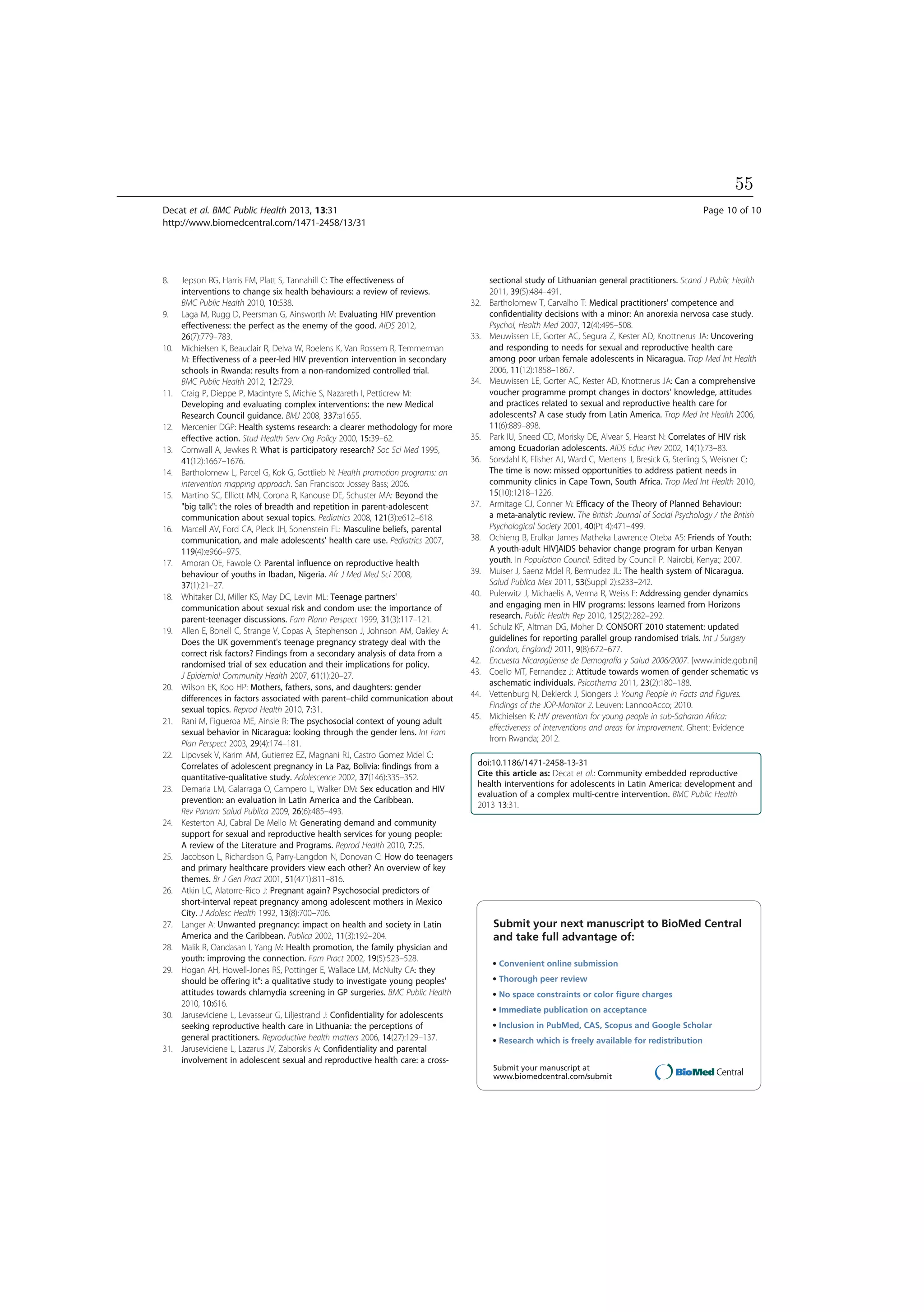 8. Jepson RG, Harris FM, Platt S, Tannahill C: The effectiveness of
interventions to change six health behaviours: a review of reviews.
BMC Public Health 2010, 10:538.
9. Laga M, Rugg D, Peersman G, Ainsworth M: Evaluating HIV prevention
effectiveness: the perfect as the enemy of the good. AIDS 2012,
26(7):779–783.
10. Michielsen K, Beauclair R, Delva W, Roelens K, Van Rossem R, Temmerman
M: Effectiveness of a peer-led HIV prevention intervention in secondary
schools in Rwanda: results from a non-randomized controlled trial.
BMC Public Health 2012, 12:729.
11. Craig P, Dieppe P, Macintyre S, Michie S, Nazareth I, Petticrew M:
Developing and evaluating complex interventions: the new Medical
Research Council guidance. BMJ 2008, 337:a1655.
12. Mercenier DGP: Health systems research: a clearer methodology for more
effective action. Stud Health Serv Org Policy 2000, 15:39–62.
13. Cornwall A, Jewkes R: What is participatory research? Soc Sci Med 1995,
41(12):1667–1676.
14. Bartholomew L, Parcel G, Kok G, Gottlieb N: Health promotion programs: an
intervention mapping approach. San Francisco: Jossey Bass; 2006.
15. Martino SC, Elliott MN, Corona R, Kanouse DE, Schuster MA: Beyond the
"big talk": the roles of breadth and repetition in parent-adolescent
communication about sexual topics. Pediatrics 2008, 121(3):e612–618.
16. Marcell AV, Ford CA, Pleck JH, Sonenstein FL: Masculine beliefs, parental
communication, and male adolescents' health care use. Pediatrics 2007,
119(4):e966–975.
17. Amoran OE, Fawole O: Parental influence on reproductive health
behaviour of youths in Ibadan, Nigeria. Afr J Med Med Sci 2008,
37(1):21–27.
18. Whitaker DJ, Miller KS, May DC, Levin ML: Teenage partners'
communication about sexual risk and condom use: the importance of
parent-teenager discussions. Fam Plann Perspect 1999, 31(3):117–121.
19. Allen E, Bonell C, Strange V, Copas A, Stephenson J, Johnson AM, Oakley A:
Does the UK government's teenage pregnancy strategy deal with the
correct risk factors? Findings from a secondary analysis of data from a
randomised trial of sex education and their implications for policy.
J Epidemiol Community Health 2007, 61(1):20–27.
20. Wilson EK, Koo HP: Mothers, fathers, sons, and daughters: gender
differences in factors associated with parent–child communication about
sexual topics. Reprod Health 2010, 7:31.
21. Rani M, Figueroa ME, Ainsle R: The psychosocial context of young adult
sexual behavior in Nicaragua: looking through the gender lens. Int Fam
Plan Perspect 2003, 29(4):174–181.
22. Lipovsek V, Karim AM, Gutierrez EZ, Magnani RJ, Castro Gomez Mdel C:
Correlates of adolescent pregnancy in La Paz, Bolivia: findings from a
quantitative-qualitative study. Adolescence 2002, 37(146):335–352.
23. Demaria LM, Galarraga O, Campero L, Walker DM: Sex education and HIV
prevention: an evaluation in Latin America and the Caribbean.
Rev Panam Salud Publica 2009, 26(6):485–493.
24. Kesterton AJ, Cabral De Mello M: Generating demand and community
support for sexual and reproductive health services for young people:
A review of the Literature and Programs. Reprod Health 2010, 7:25.
25. Jacobson L, Richardson G, Parry-Langdon N, Donovan C: How do teenagers
and primary healthcare providers view each other? An overview of key
themes. Br J Gen Pract 2001, 51(471):811–816.
26. Atkin LC, Alatorre-Rico J: Pregnant again? Psychosocial predictors of
short-interval repeat pregnancy among adolescent mothers in Mexico
City. J Adolesc Health 1992, 13(8):700–706.
27. Langer A: Unwanted pregnancy: impact on health and society in Latin
America and the Caribbean. Publica 2002, 11(3):192–204.
28. Malik R, Oandasan I, Yang M: Health promotion, the family physician and
youth: improving the connection. Fam Pract 2002, 19(5):523–528.
29. Hogan AH, Howell-Jones RS, Pottinger E, Wallace LM, McNulty CA: they
should be offering it": a qualitative study to investigate young peoples'
attitudes towards chlamydia screening in GP surgeries. BMC Public Health
2010, 10:616.
30. Jaruseviciene L, Levasseur G, Liljestrand J: Confidentiality for adolescents
seeking reproductive health care in Lithuania: the perceptions of
general practitioners. Reproductive health matters 2006, 14(27):129–137.
31. Jaruseviciene L, Lazarus JV, Zaborskis A: Confidentiality and parental
involvement in adolescent sexual and reproductive health care: a cross-
sectional study of Lithuanian general practitioners. Scand J Public Health
2011, 39(5):484–491.
32. Bartholomew T, Carvalho T: Medical practitioners' competence and
confidentiality decisions with a minor: An anorexia nervosa case study.
Psychol, Health Med 2007, 12(4):495–508.
33. Meuwissen LE, Gorter AC, Segura Z, Kester AD, Knottnerus JA: Uncovering
and responding to needs for sexual and reproductive health care
among poor urban female adolescents in Nicaragua. Trop Med Int Health
2006, 11(12):1858–1867.
34. Meuwissen LE, Gorter AC, Kester AD, Knottnerus JA: Can a comprehensive
voucher programme prompt changes in doctors' knowledge, attitudes
and practices related to sexual and reproductive health care for
adolescents? A case study from Latin America. Trop Med Int Health 2006,
11(6):889–898.
35. Park IU, Sneed CD, Morisky DE, Alvear S, Hearst N: Correlates of HIV risk
among Ecuadorian adolescents. AIDS Educ Prev 2002, 14(1):73–83.
36. Sorsdahl K, Flisher AJ, Ward C, Mertens J, Bresick G, Sterling S, Weisner C:
The time is now: missed opportunities to address patient needs in
community clinics in Cape Town, South Africa. Trop Med Int Health 2010,
15(10):1218–1226.
37. Armitage CJ, Conner M: Efficacy of the Theory of Planned Behaviour:
a meta-analytic review. The British Journal of Social Psychology / the British
Psychological Society 2001, 40(Pt 4):471–499.
38. Ochieng B, Erulkar James Matheka Lawrence Oteba AS: Friends of Youth:
A youth-adult HIV]AIDS behavior change program for urban Kenyan
youth. In Population Council. Edited by Council P. Nairobi, Kenya:; 2007.
39. Muiser J, Saenz Mdel R, Bermudez JL: The health system of Nicaragua.
Salud Publica Mex 2011, 53(Suppl 2):s233–242.
40. Pulerwitz J, Michaelis A, Verma R, Weiss E: Addressing gender dynamics
and engaging men in HIV programs: lessons learned from Horizons
research. Public Health Rep 2010, 125(2):282–292.
41. Schulz KF, Altman DG, Moher D: CONSORT 2010 statement: updated
guidelines for reporting parallel group randomised trials. Int J Surgery
(London, England) 2011, 9(8):672–677.
42. Encuesta Nicaragüense de Demografía y Salud 2006/2007. [www.inide.gob.ni]
43. Coello MT, Fernandez J: Attitude towards women of gender schematic vs
aschematic individuals. Psicothema 2011, 23(2):180–188.
44. Vettenburg N, Deklerck J, Siongers J: Young People in Facts and Figures.
Findings of the JOP-Monitor 2. Leuven: LannooAcco; 2010.
45. Michielsen K: HIV prevention for young people in sub-Saharan Africa:
effectiveness of interventions and areas for improvement. Ghent: Evidence
from Rwanda; 2012.
doi:10.1186/1471-2458-13-31
Cite this article as: Decat et al.: Community embedded reproductive
health interventions for adolescents in Latin America: development and
evaluation of a complex multi-centre intervention. BMC Public Health
2013 13:31.
Submit your next manuscript to BioMed Central
and take full advantage of:
• Convenient online submission
• Thorough peer review
• No space constraints or color ﬁgure charges
• Immediate publication on acceptance
• Inclusion in PubMed, CAS, Scopus and Google Scholar
• Research which is freely available for redistribution
Submit your manuscript at
www.biomedcentral.com/submit
Decat et al. BMC Public Health 2013, 13:31 Page 10 of 10
http://www.biomedcentral.com/1471-2458/13/31
55
 