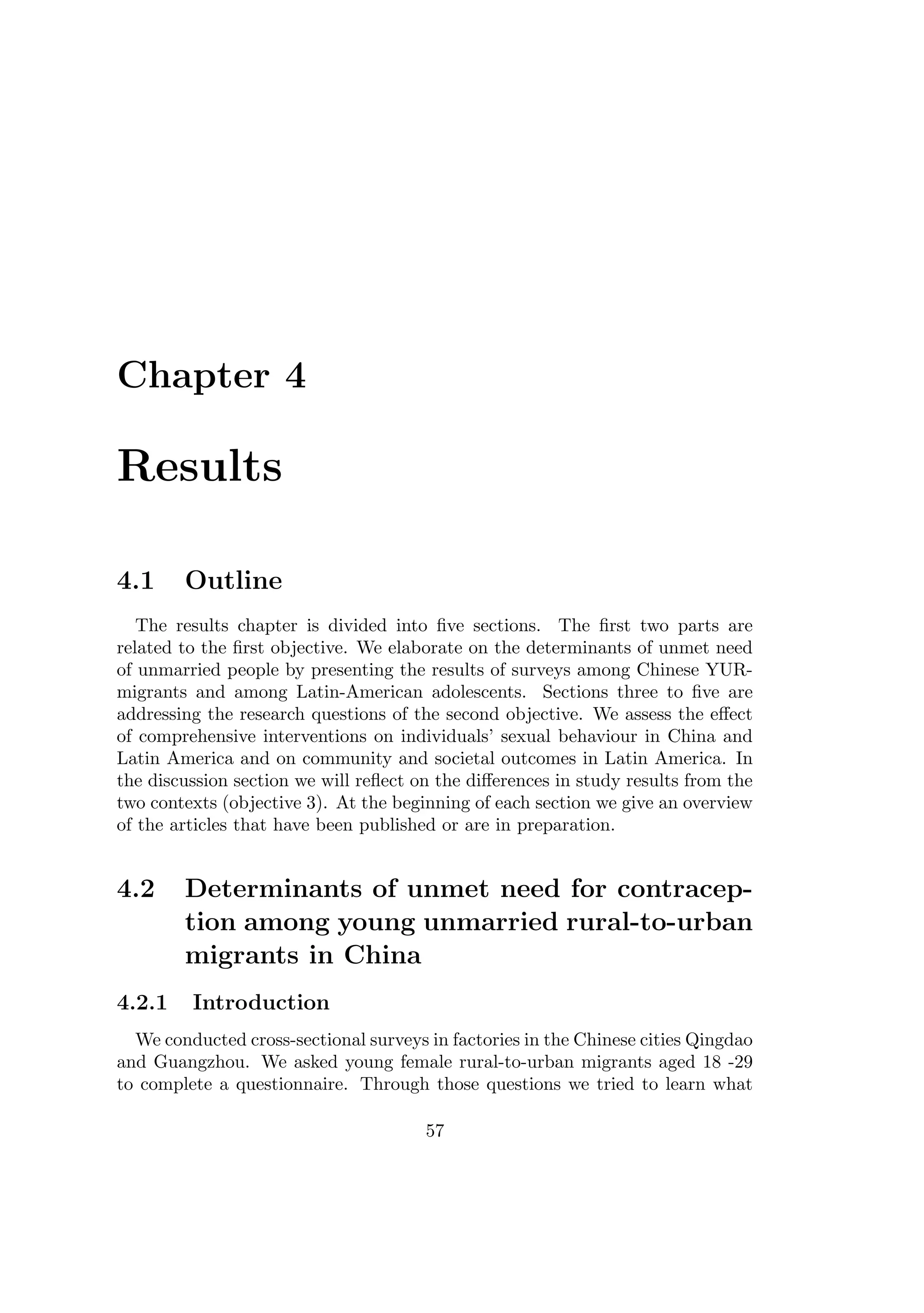 Chapter 4
Results
4.1 Outline
The results chapter is divided into ﬁve sections. The ﬁrst two parts are
related to the ﬁrst objective. We elaborate on the determinants of unmet need
of unmarried people by presenting the results of surveys among Chinese YUR-
migrants and among Latin-American adolescents. Sections three to ﬁve are
addressing the research questions of the second objective. We assess the eﬀect
of comprehensive interventions on individuals’ sexual behaviour in China and
Latin America and on community and societal outcomes in Latin America. In
the discussion section we will reﬂect on the diﬀerences in study results from the
two contexts (objective 3). At the beginning of each section we give an overview
of the articles that have been published or are in preparation.
4.2 Determinants of unmet need for contracep-
tion among young unmarried rural-to-urban
migrants in China
4.2.1 Introduction
We conducted cross-sectional surveys in factories in the Chinese cities Qingdao
and Guangzhou. We asked young female rural-to-urban migrants aged 18 -29
to complete a questionnaire. Through those questions we tried to learn what
57
 