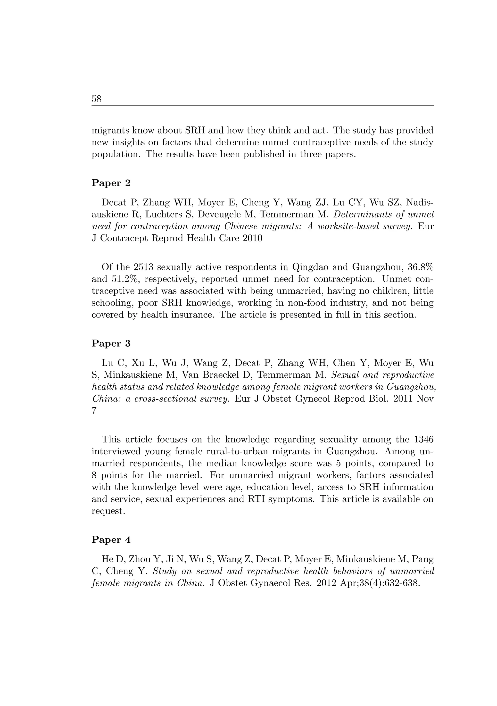 58
migrants know about SRH and how they think and act. The study has provided
new insights on factors that determine unmet contraceptive needs of the study
population. The results have been published in three papers.
Paper 2
Decat P, Zhang WH, Moyer E, Cheng Y, Wang ZJ, Lu CY, Wu SZ, Nadis-
auskiene R, Luchters S, Deveugele M, Temmerman M. Determinants of unmet
need for contraception among Chinese migrants: A worksite-based survey. Eur
J Contracept Reprod Health Care 2010
Of the 2513 sexually active respondents in Qingdao and Guangzhou, 36.8%
and 51.2%, respectively, reported unmet need for contraception. Unmet con-
traceptive need was associated with being unmarried, having no children, little
schooling, poor SRH knowledge, working in non-food industry, and not being
covered by health insurance. The article is presented in full in this section.
Paper 3
Lu C, Xu L, Wu J, Wang Z, Decat P, Zhang WH, Chen Y, Moyer E, Wu
S, Minkauskiene M, Van Braeckel D, Temmerman M. Sexual and reproductive
health status and related knowledge among female migrant workers in Guangzhou,
China: a cross-sectional survey. Eur J Obstet Gynecol Reprod Biol. 2011 Nov
7
This article focuses on the knowledge regarding sexuality among the 1346
interviewed young female rural-to-urban migrants in Guangzhou. Among un-
married respondents, the median knowledge score was 5 points, compared to
8 points for the married. For unmarried migrant workers, factors associated
with the knowledge level were age, education level, access to SRH information
and service, sexual experiences and RTI symptoms. This article is available on
request.
Paper 4
He D, Zhou Y, Ji N, Wu S, Wang Z, Decat P, Moyer E, Minkauskiene M, Pang
C, Cheng Y. Study on sexual and reproductive health behaviors of unmarried
female migrants in China. J Obstet Gynaecol Res. 2012 Apr;38(4):632-638.
 