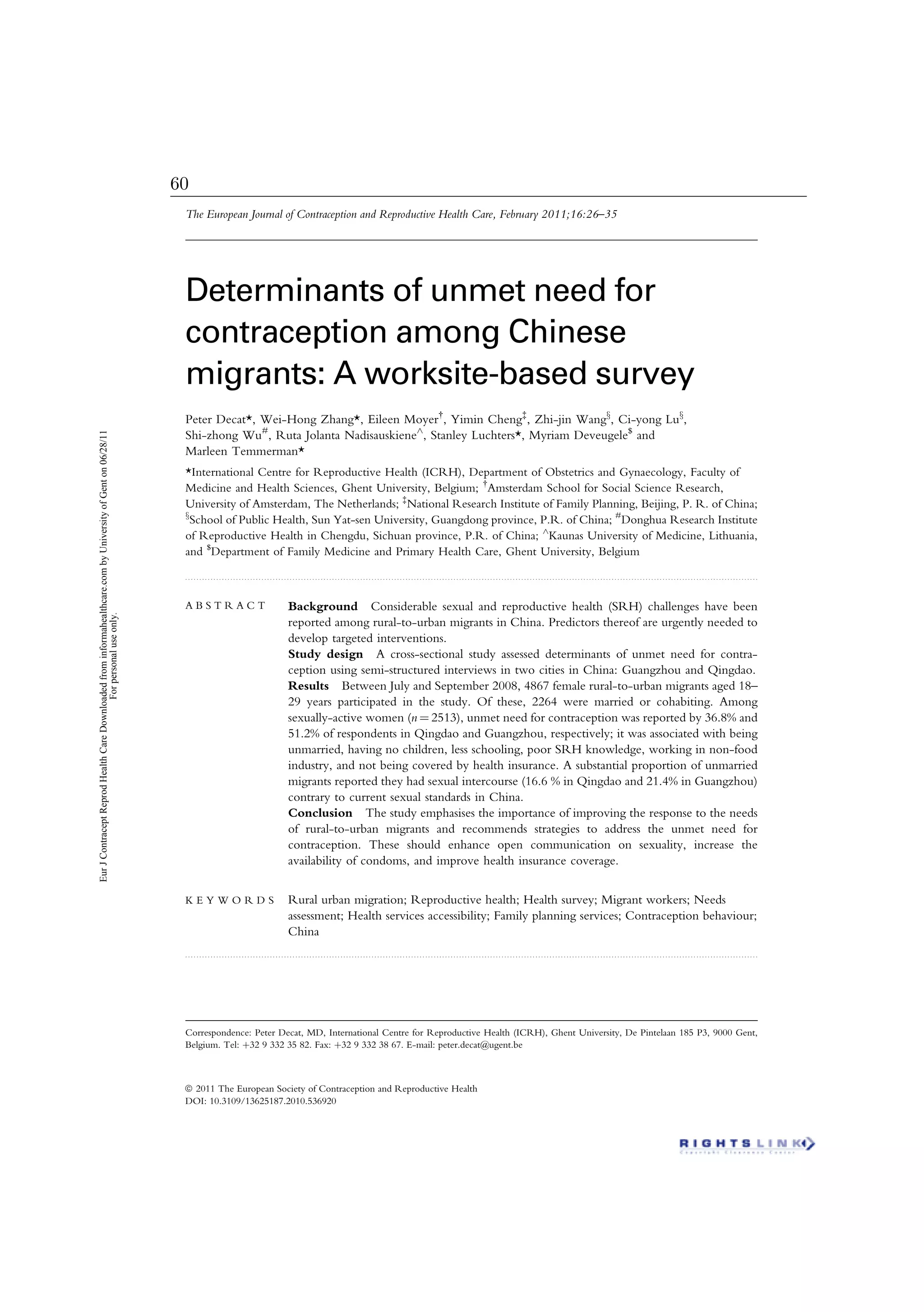 . . . . . . . . . . . . . . . . . . . . . . . . . . . . . . . . . . . . . . . . . . . . . . . . . . . . . . . . . . . . . . . . . . . . . . . . . . . . . . . . . . . . . . . . . . . . . . . . . . . . . . . . . . . . . . . . . . . . . . . . . . . . . . . . . . . . . . . . . . . . . . . . . . . . . . . . . . . . . . . . . . . . . . . . . . . . . . . . . . . . . . . . . . . . . . . . . . . . . . . . . . .
Determinants of unmet need for
contraception among Chinese
migrants: A worksite-based survey
Peter Decat*, Wei-Hong Zhang*, Eileen Moyer{
, Yimin Cheng{
, Zhi-jin Wangx
, Ci-yong Lux
,
Shi-zhong Wu#
, Ruta Jolanta Nadisauskiene^
, Stanley Luchters*, Myriam Deveugele$
and
Marleen Temmerman*
*International Centre for Reproductive Health (ICRH), Department of Obstetrics and Gynaecology, Faculty of
Medicine and Health Sciences, Ghent University, Belgium; {
Amsterdam School for Social Science Research,
University of Amsterdam, The Netherlands; {
National Research Institute of Family Planning, Beijing, P. R. of China;
x
School of Public Health, Sun Yat-sen University, Guangdong province, P.R. of China; #
Donghua Research Institute
of Reproductive Health in Chengdu, Sichuan province, P.R. of China; ^
Kaunas University of Medicine, Lithuania,
and $
Department of Family Medicine and Primary Health Care, Ghent University, Belgium
A B S T R A C T Background Considerable sexual and reproductive health (SRH) challenges have been
reported among rural-to-urban migrants in China. Predictors thereof are urgently needed to
develop targeted interventions.
Study design A cross-sectional study assessed determinants of unmet need for contra-
ception using semi-structured interviews in two cities in China: Guangzhou and Qingdao.
Results Between July and September 2008, 4867 female rural-to-urban migrants aged 18–
29 years participated in the study. Of these, 2264 were married or cohabiting. Among
sexually-active women (n ¼ 2513), unmet need for contraception was reported by 36.8% and
51.2% of respondents in Qingdao and Guangzhou, respectively; it was associated with being
unmarried, having no children, less schooling, poor SRH knowledge, working in non-food
industry, and not being covered by health insurance. A substantial proportion of unmarried
migrants reported they had sexual intercourse (16.6 % in Qingdao and 21.4% in Guangzhou)
contrary to current sexual standards in China.
Conclusion The study emphasises the importance of improving the response to the needs
of rural-to-urban migrants and recommends strategies to address the unmet need for
contraception. These should enhance open communication on sexuality, increase the
availability of condoms, and improve health insurance coverage.
K E Y W O R D S Rural urban migration; Reproductive health; Health survey; Migrant workers; Needs
assessment; Health services accessibility; Family planning services; Contraception behaviour;
China
. . . . . . . . . . . . . . . . . . . . . . . . . . . . . . . . . . . . . . . . . . . . . . . . . . . . . . . . . . . . . . . . . . . . . . . . . . . . . . . . . . . . . . . . . . . . . . . . . . . . . . . . . . . . . . . . . . . . . . . . . . . . . . . . . . . . . . . . . . . . . . . . . . . . . . . . . . . . . . . . . . . . . . . . . . . . . . . . . . . . . . . . . . . . . . . . . . . . . . . . . . .
Correspondence: Peter Decat, MD, International Centre for Reproductive Health (ICRH), Ghent University, De Pintelaan 185 P3, 9000 Gent,
Belgium. Tel: þ32 9 332 35 82. Fax: þ32 9 332 38 67. E-mail: peter.decat@ugent.be
The European Journal of Contraception and Reproductive Health Care, February 2011;16:26–35
ª 2011 The European Society of Contraception and Reproductive Health
DOI: 10.3109/13625187.2010.536920
EurJContraceptReprodHealthCareDownloadedfrominformahealthcare.combyUniversityofGenton06/28/11
Forpersonaluseonly.
60
 