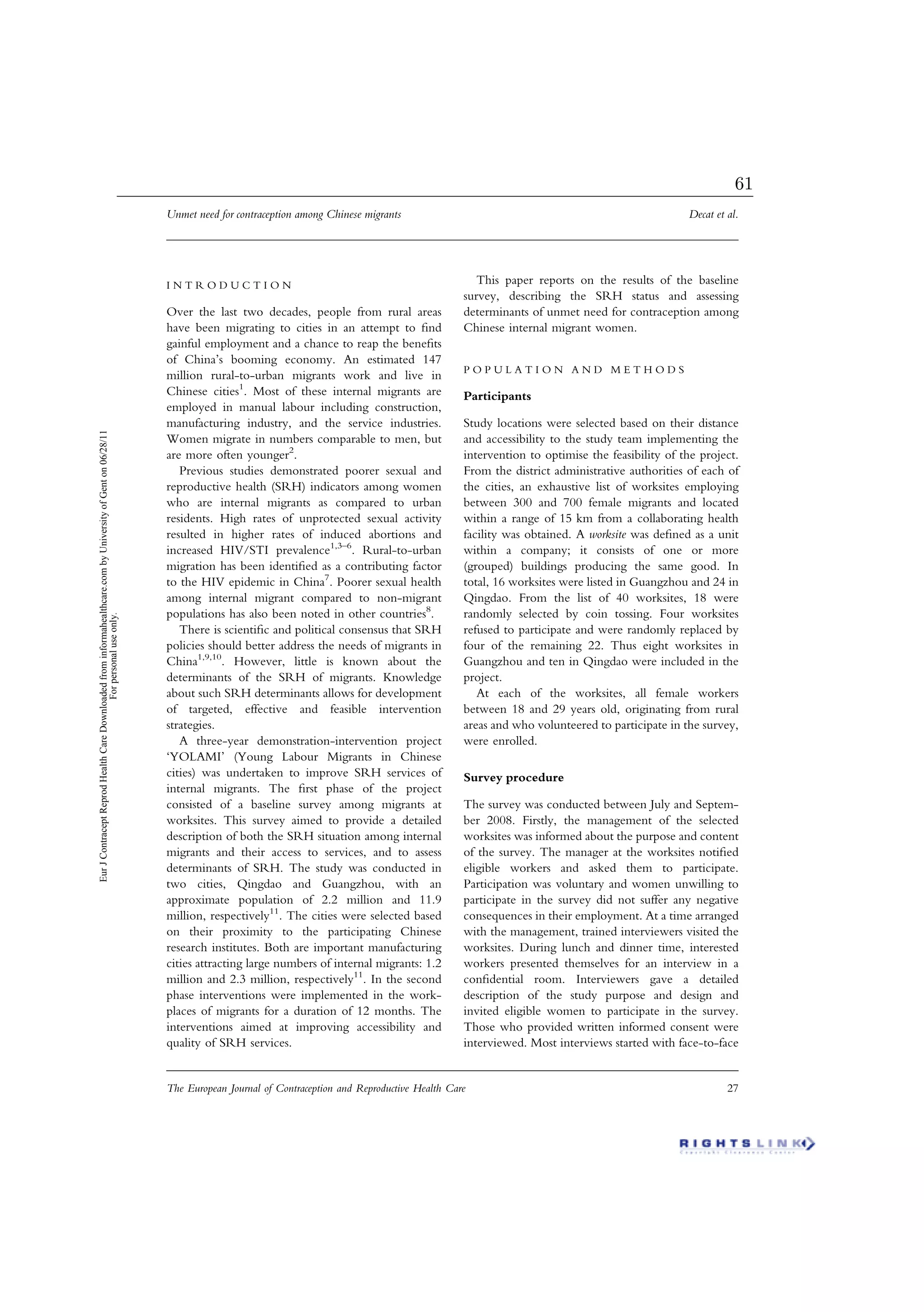 I N T R O D U C T I O N
Over the last two decades, people from rural areas
have been migrating to cities in an attempt to ﬁnd
gainful employment and a chance to reap the beneﬁts
of China’s booming economy. An estimated 147
million rural-to-urban migrants work and live in
Chinese cities1
. Most of these internal migrants are
employed in manual labour including construction,
manufacturing industry, and the service industries.
Women migrate in numbers comparable to men, but
are more often younger2
.
Previous studies demonstrated poorer sexual and
reproductive health (SRH) indicators among women
who are internal migrants as compared to urban
residents. High rates of unprotected sexual activity
resulted in higher rates of induced abortions and
increased HIV/STI prevalence1,3–6
. Rural-to-urban
migration has been identiﬁed as a contributing factor
to the HIV epidemic in China7
. Poorer sexual health
among internal migrant compared to non-migrant
populations has also been noted in other countries8
.
There is scientiﬁc and political consensus that SRH
policies should better address the needs of migrants in
China1,9,10
. However, little is known about the
determinants of the SRH of migrants. Knowledge
about such SRH determinants allows for development
of targeted, effective and feasible intervention
strategies.
A three-year demonstration-intervention project
‘YOLAMI’ (Young Labour Migrants in Chinese
cities) was undertaken to improve SRH services of
internal migrants. The ﬁrst phase of the project
consisted of a baseline survey among migrants at
worksites. This survey aimed to provide a detailed
description of both the SRH situation among internal
migrants and their access to services, and to assess
determinants of SRH. The study was conducted in
two cities, Qingdao and Guangzhou, with an
approximate population of 2.2 million and 11.9
million, respectively11
. The cities were selected based
on their proximity to the participating Chinese
research institutes. Both are important manufacturing
cities attracting large numbers of internal migrants: 1.2
million and 2.3 million, respectively11
. In the second
phase interventions were implemented in the work-
places of migrants for a duration of 12 months. The
interventions aimed at improving accessibility and
quality of SRH services.
This paper reports on the results of the baseline
survey, describing the SRH status and assessing
determinants of unmet need for contraception among
Chinese internal migrant women.
P O P U L A T I O N A N D M E T H O D S
Participants
Study locations were selected based on their distance
and accessibility to the study team implementing the
intervention to optimise the feasibility of the project.
From the district administrative authorities of each of
the cities, an exhaustive list of worksites employing
between 300 and 700 female migrants and located
within a range of 15 km from a collaborating health
facility was obtained. A worksite was deﬁned as a unit
within a company; it consists of one or more
(grouped) buildings producing the same good. In
total, 16 worksites were listed in Guangzhou and 24 in
Qingdao. From the list of 40 worksites, 18 were
randomly selected by coin tossing. Four worksites
refused to participate and were randomly replaced by
four of the remaining 22. Thus eight worksites in
Guangzhou and ten in Qingdao were included in the
project.
At each of the worksites, all female workers
between 18 and 29 years old, originating from rural
areas and who volunteered to participate in the survey,
were enrolled.
Survey procedure
The survey was conducted between July and Septem-
ber 2008. Firstly, the management of the selected
worksites was informed about the purpose and content
of the survey. The manager at the worksites notiﬁed
eligible workers and asked them to participate.
Participation was voluntary and women unwilling to
participate in the survey did not suffer any negative
consequences in their employment. At a time arranged
with the management, trained interviewers visited the
worksites. During lunch and dinner time, interested
workers presented themselves for an interview in a
conﬁdential room. Interviewers gave a detailed
description of the study purpose and design and
invited eligible women to participate in the survey.
Those who provided written informed consent were
interviewed. Most interviews started with face-to-face
Unmet need for contraception among Chinese migrants Decat et al.
The European Journal of Contraception and Reproductive Health Care 27
EurJContraceptReprodHealthCareDownloadedfrominformahealthcare.combyUniversityofGenton06/28/11
Forpersonaluseonly.
61
 