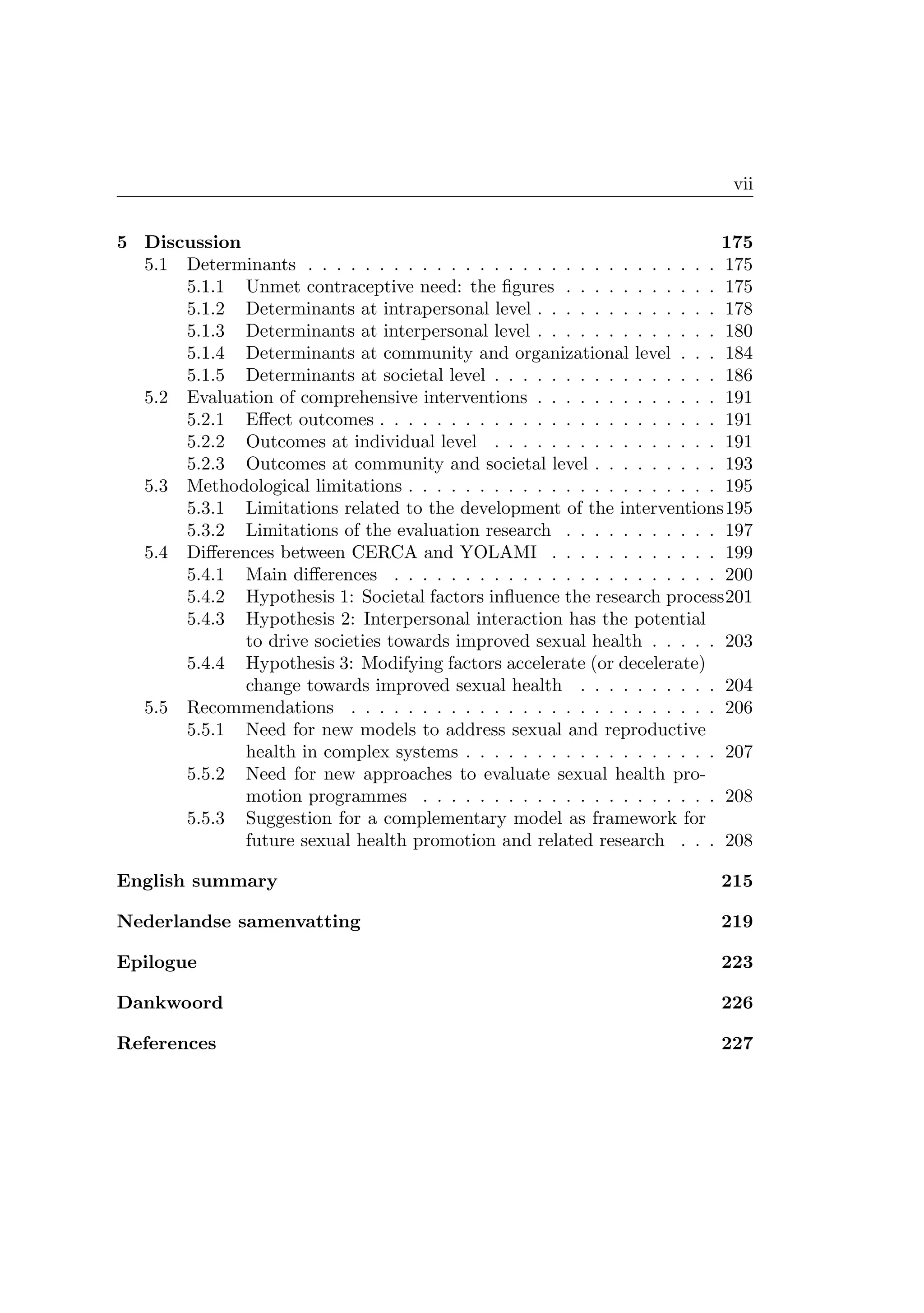 vii
5 Discussion 175
5.1 Determinants . . . . . . . . . . . . . . . . . . . . . . . . . . . . . 175
5.1.1 Unmet contraceptive need: the ﬁgures . . . . . . . . . . . 175
5.1.2 Determinants at intrapersonal level . . . . . . . . . . . . . 178
5.1.3 Determinants at interpersonal level . . . . . . . . . . . . . 180
5.1.4 Determinants at community and organizational level . . . 184
5.1.5 Determinants at societal level . . . . . . . . . . . . . . . . 186
5.2 Evaluation of comprehensive interventions . . . . . . . . . . . . . 191
5.2.1 Eﬀect outcomes . . . . . . . . . . . . . . . . . . . . . . . . 191
5.2.2 Outcomes at individual level . . . . . . . . . . . . . . . . 191
5.2.3 Outcomes at community and societal level . . . . . . . . . 193
5.3 Methodological limitations . . . . . . . . . . . . . . . . . . . . . . 195
5.3.1 Limitations related to the development of the interventions195
5.3.2 Limitations of the evaluation research . . . . . . . . . . . 197
5.4 Diﬀerences between CERCA and YOLAMI . . . . . . . . . . . . 199
5.4.1 Main diﬀerences . . . . . . . . . . . . . . . . . . . . . . . 200
5.4.2 Hypothesis 1: Societal factors inﬂuence the research process201
5.4.3 Hypothesis 2: Interpersonal interaction has the potential
to drive societies towards improved sexual health . . . . . 203
5.4.4 Hypothesis 3: Modifying factors accelerate (or decelerate)
change towards improved sexual health . . . . . . . . . . 204
5.5 Recommendations . . . . . . . . . . . . . . . . . . . . . . . . . . 206
5.5.1 Need for new models to address sexual and reproductive
health in complex systems . . . . . . . . . . . . . . . . . . 207
5.5.2 Need for new approaches to evaluate sexual health pro-
motion programmes . . . . . . . . . . . . . . . . . . . . . 208
5.5.3 Suggestion for a complementary model as framework for
future sexual health promotion and related research . . . 208
English summary 215
Nederlandse samenvatting 219
Epilogue 223
Dankwoord 226
References 227
 