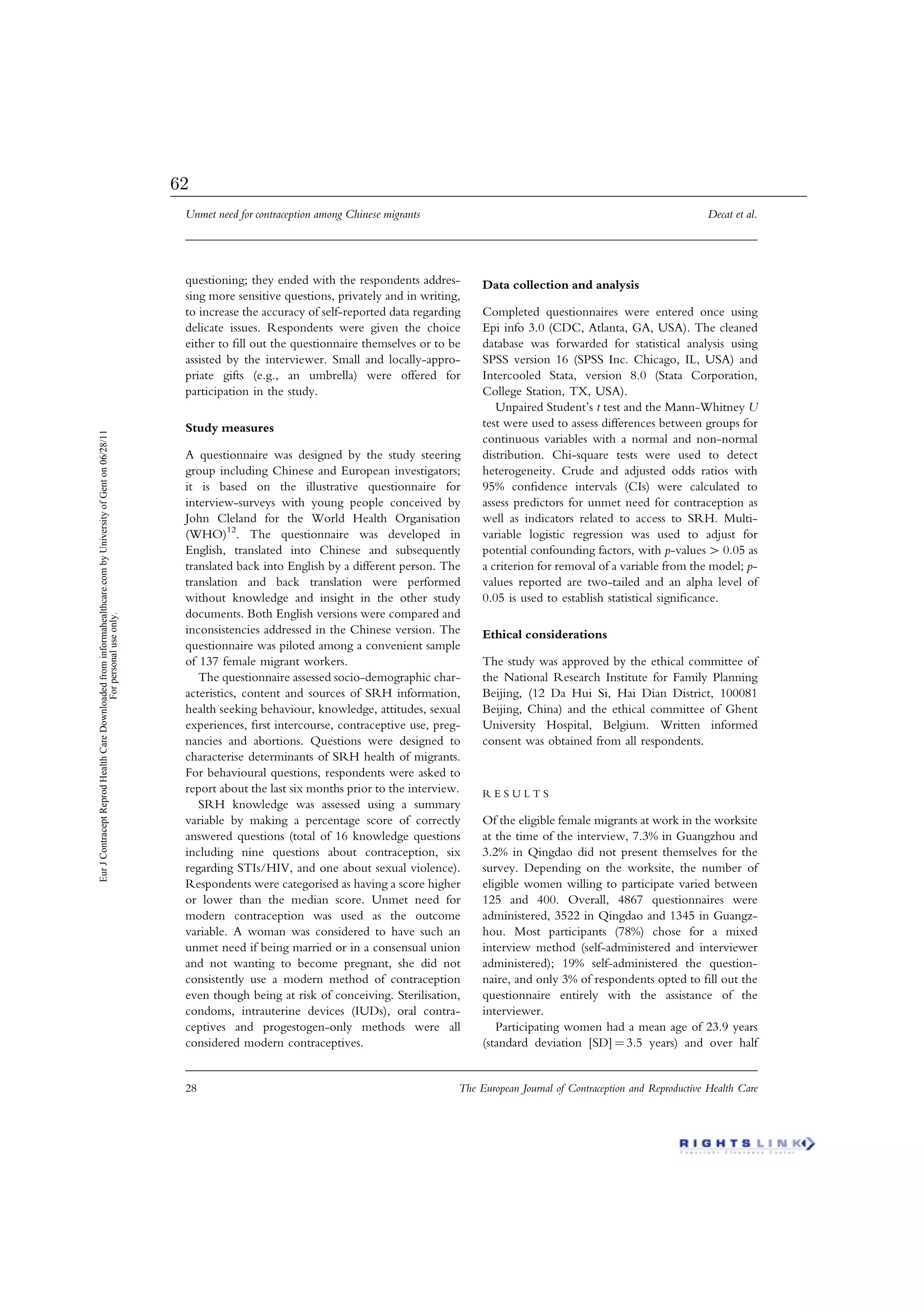 questioning; they ended with the respondents addres-
sing more sensitive questions, privately and in writing,
to increase the accuracy of self-reported data regarding
delicate issues. Respondents were given the choice
either to ﬁll out the questionnaire themselves or to be
assisted by the interviewer. Small and locally-appro-
priate gifts (e.g., an umbrella) were offered for
participation in the study.
Study measures
A questionnaire was designed by the study steering
group including Chinese and European investigators;
it is based on the illustrative questionnaire for
interview-surveys with young people conceived by
John Cleland for the World Health Organisation
(WHO)12
. The questionnaire was developed in
English, translated into Chinese and subsequently
translated back into English by a different person. The
translation and back translation were performed
without knowledge and insight in the other study
documents. Both English versions were compared and
inconsistencies addressed in the Chinese version. The
questionnaire was piloted among a convenient sample
of 137 female migrant workers.
The questionnaire assessed socio-demographic char-
acteristics, content and sources of SRH information,
health seeking behaviour, knowledge, attitudes, sexual
experiences, ﬁrst intercourse, contraceptive use, preg-
nancies and abortions. Questions were designed to
characterise determinants of SRH health of migrants.
For behavioural questions, respondents were asked to
report about the last six months prior to the interview.
SRH knowledge was assessed using a summary
variable by making a percentage score of correctly
answered questions (total of 16 knowledge questions
including nine questions about contraception, six
regarding STIs/HIV, and one about sexual violence).
Respondents were categorised as having a score higher
or lower than the median score. Unmet need for
modern contraception was used as the outcome
variable. A woman was considered to have such an
unmet need if being married or in a consensual union
and not wanting to become pregnant, she did not
consistently use a modern method of contraception
even though being at risk of conceiving. Sterilisation,
condoms, intrauterine devices (IUDs), oral contra-
ceptives and progestogen-only methods were all
considered modern contraceptives.
Data collection and analysis
Completed questionnaires were entered once using
Epi info 3.0 (CDC, Atlanta, GA, USA). The cleaned
database was forwarded for statistical analysis using
SPSS version 16 (SPSS Inc. Chicago, IL, USA) and
Intercooled Stata, version 8.0 (Stata Corporation,
College Station, TX, USA).
Unpaired Student’s t test and the Mann-Whitney U
test were used to assess differences between groups for
continuous variables with a normal and non-normal
distribution. Chi-square tests were used to detect
heterogeneity. Crude and adjusted odds ratios with
95% conﬁdence intervals (CIs) were calculated to
assess predictors for unmet need for contraception as
well as indicators related to access to SRH. Multi-
variable logistic regression was used to adjust for
potential confounding factors, with p-values 4 0.05 as
a criterion for removal of a variable from the model; p-
values reported are two-tailed and an alpha level of
0.05 is used to establish statistical signiﬁcance.
Ethical considerations
The study was approved by the ethical committee of
the National Research Institute for Family Planning
Beijing, (12 Da Hui Si, Hai Dian District, 100081
Beijing, China) and the ethical committee of Ghent
University Hospital, Belgium. Written informed
consent was obtained from all respondents.
R E S U L T S
Of the eligible female migrants at work in the worksite
at the time of the interview, 7.3% in Guangzhou and
3.2% in Qingdao did not present themselves for the
survey. Depending on the worksite, the number of
eligible women willing to participate varied between
125 and 400. Overall, 4867 questionnaires were
administered, 3522 in Qingdao and 1345 in Guangz-
hou. Most participants (78%) chose for a mixed
interview method (self-administered and interviewer
administered); 19% self-administered the question-
naire, and only 3% of respondents opted to ﬁll out the
questionnaire entirely with the assistance of the
interviewer.
Participating women had a mean age of 23.9 years
(standard deviation [SD] ¼ 3.5 years) and over half
Unmet need for contraception among Chinese migrants Decat et al.
28 The European Journal of Contraception and Reproductive Health Care
EurJContraceptReprodHealthCareDownloadedfrominformahealthcare.combyUniversityofGenton06/28/11
Forpersonaluseonly.
62
 