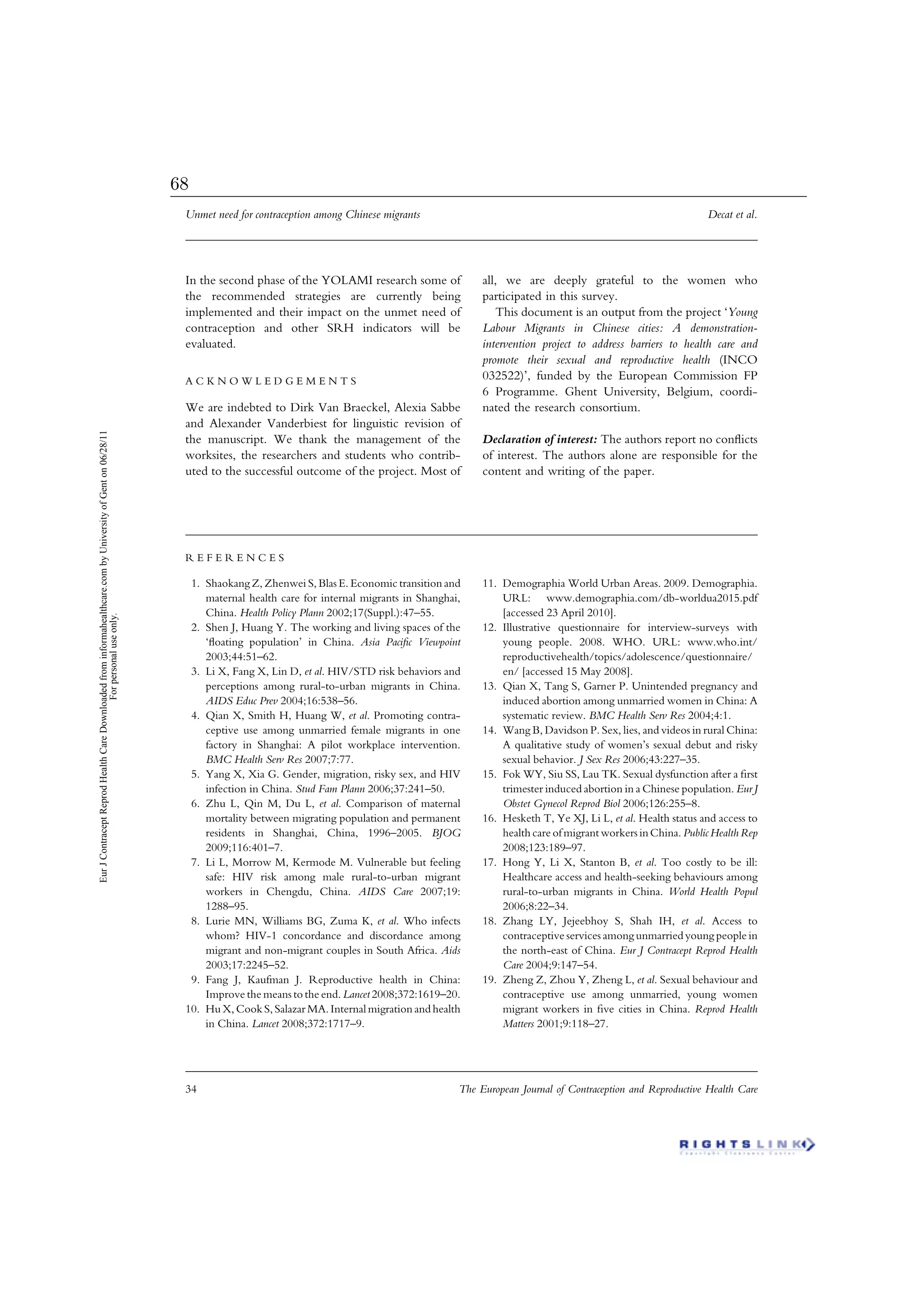 In the second phase of the YOLAMI research some of
the recommended strategies are currently being
implemented and their impact on the unmet need of
contraception and other SRH indicators will be
evaluated.
A C K N O W L E D G E M E N T S
We are indebted to Dirk Van Braeckel, Alexia Sabbe
and Alexander Vanderbiest for linguistic revision of
the manuscript. We thank the management of the
worksites, the researchers and students who contrib-
uted to the successful outcome of the project. Most of
all, we are deeply grateful to the women who
participated in this survey.
This document is an output from the project ‘Young
Labour Migrants in Chinese cities: A demonstration-
intervention project to address barriers to health care and
promote their sexual and reproductive health (INCO
032522)’, funded by the European Commission FP
6 Programme. Ghent University, Belgium, coordi-
nated the research consortium.
Declaration of interest: The authors report no conﬂicts
of interest. The authors alone are responsible for the
content and writing of the paper.
R E F E R E N C E S
1. Shaokang Z, Zhenwei S, Blas E. Economic transition and
maternal health care for internal migrants in Shanghai,
China. Health Policy Plann 2002;17(Suppl.):47–55.
2. Shen J, Huang Y. The working and living spaces of the
‘ﬂoating population’ in China. Asia Paciﬁc Viewpoint
2003;44:51–62.
3. Li X, Fang X, Lin D, et al. HIV/STD risk behaviors and
perceptions among rural-to-urban migrants in China.
AIDS Educ Prev 2004;16:538–56.
4. Qian X, Smith H, Huang W, et al. Promoting contra-
ceptive use among unmarried female migrants in one
factory in Shanghai: A pilot workplace intervention.
BMC Health Serv Res 2007;7:77.
5. Yang X, Xia G. Gender, migration, risky sex, and HIV
infection in China. Stud Fam Plann 2006;37:241–50.
6. Zhu L, Qin M, Du L, et al. Comparison of maternal
mortality between migrating population and permanent
residents in Shanghai, China, 1996–2005. BJOG
2009;116:401–7.
7. Li L, Morrow M, Kermode M. Vulnerable but feeling
safe: HIV risk among male rural-to-urban migrant
workers in Chengdu, China. AIDS Care 2007;19:
1288–95.
8. Lurie MN, Williams BG, Zuma K, et al. Who infects
whom? HIV-1 concordance and discordance among
migrant and non-migrant couples in South Africa. Aids
2003;17:2245–52.
9. Fang J, Kaufman J. Reproductive health in China:
Improve the means to the end. Lancet 2008;372:1619–20.
10. Hu X, Cook S,Salazar MA.Internal migration and health
in China. Lancet 2008;372:1717–9.
11. Demographia World Urban Areas. 2009. Demographia.
URL: www.demographia.com/db-worldua2015.pdf
[accessed 23 April 2010].
12. Illustrative questionnaire for interview-surveys with
young people. 2008. WHO. URL: www.who.int/
reproductivehealth/topics/adolescence/questionnaire/
en/ [accessed 15 May 2008].
13. Qian X, Tang S, Garner P. Unintended pregnancy and
induced abortion among unmarried women in China: A
systematic review. BMC Health Serv Res 2004;4:1.
14. Wang B, Davidson P. Sex, lies, and videos in rural China:
A qualitative study of women’s sexual debut and risky
sexual behavior. J Sex Res 2006;43:227–35.
15. Fok WY, Siu SS, Lau TK. Sexual dysfunction after a ﬁrst
trimester induced abortion in a Chinese population. Eur J
Obstet Gynecol Reprod Biol 2006;126:255–8.
16. Hesketh T, Ye XJ, Li L, et al. Health status and access to
health care of migrant workersinChina. Public Health Rep
2008;123:189–97.
17. Hong Y, Li X, Stanton B, et al. Too costly to be ill:
Healthcare access and health-seeking behaviours among
rural-to-urban migrants in China. World Health Popul
2006;8:22–34.
18. Zhang LY, Jejeebhoy S, Shah IH, et al. Access to
contraceptive services among unmarried young people in
the north-east of China. Eur J Contracept Reprod Health
Care 2004;9:147–54.
19. Zheng Z, Zhou Y, Zheng L, et al. Sexual behaviour and
contraceptive use among unmarried, young women
migrant workers in ﬁve cities in China. Reprod Health
Matters 2001;9:118–27.
Unmet need for contraception among Chinese migrants Decat et al.
34 The European Journal of Contraception and Reproductive Health Care
EurJContraceptReprodHealthCareDownloadedfrominformahealthcare.combyUniversityofGenton06/28/11
Forpersonaluseonly.
68
 
