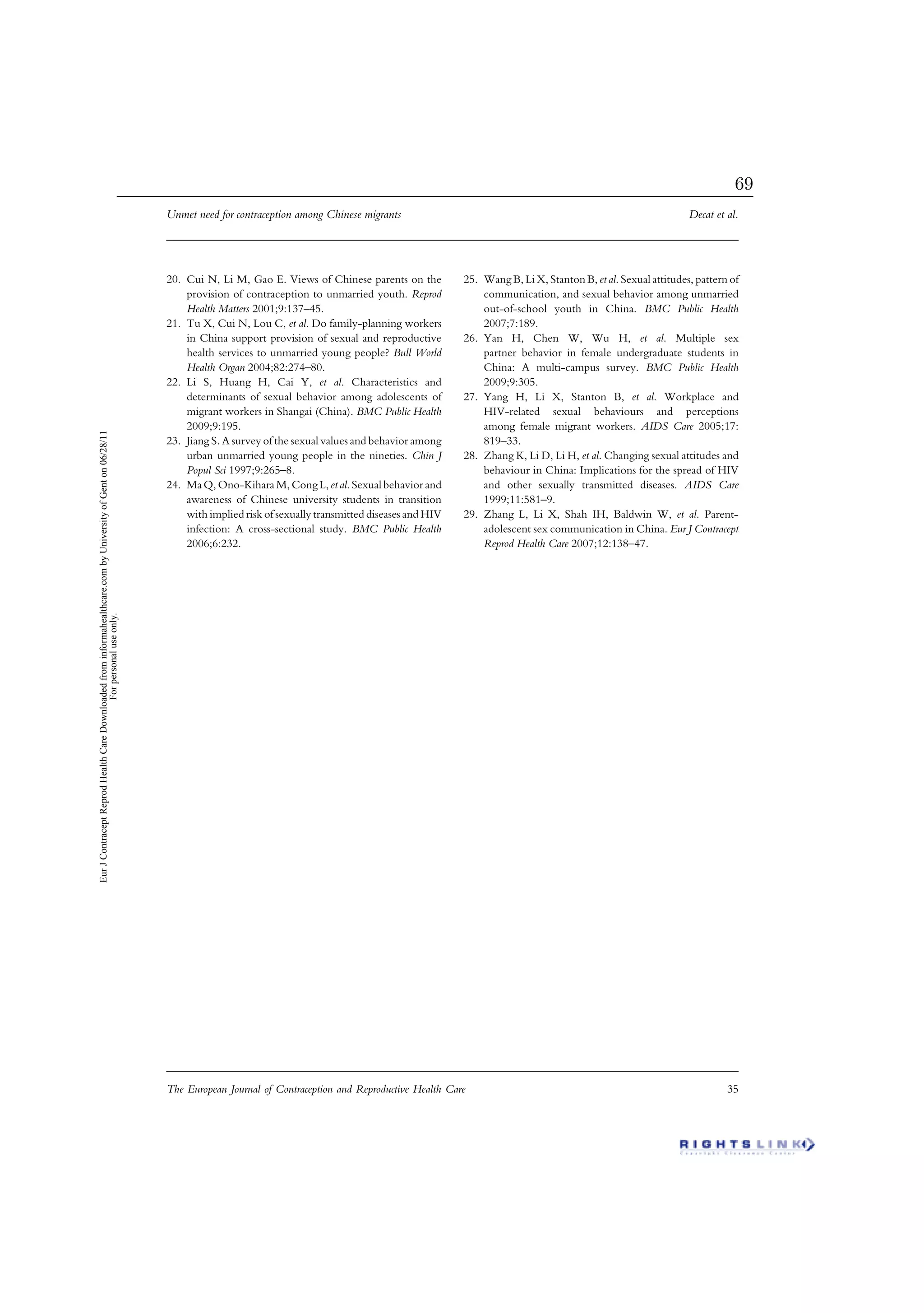 20. Cui N, Li M, Gao E. Views of Chinese parents on the
provision of contraception to unmarried youth. Reprod
Health Matters 2001;9:137–45.
21. Tu X, Cui N, Lou C, et al. Do family-planning workers
in China support provision of sexual and reproductive
health services to unmarried young people? Bull World
Health Organ 2004;82:274–80.
22. Li S, Huang H, Cai Y, et al. Characteristics and
determinants of sexual behavior among adolescents of
migrant workers in Shangai (China). BMC Public Health
2009;9:195.
23. Jiang S. A survey of the sexual values and behavior among
urban unmarried young people in the nineties. Chin J
Popul Sci 1997;9:265–8.
24. Ma Q, Ono-Kihara M, Cong L, et al. Sexual behavior and
awareness of Chinese university students in transition
with implied risk of sexually transmitted diseases and HIV
infection: A cross-sectional study. BMC Public Health
2006;6:232.
25. Wang B, Li X, Stanton B, et al. Sexual attitudes, pattern of
communication, and sexual behavior among unmarried
out-of-school youth in China. BMC Public Health
2007;7:189.
26. Yan H, Chen W, Wu H, et al. Multiple sex
partner behavior in female undergraduate students in
China: A multi-campus survey. BMC Public Health
2009;9:305.
27. Yang H, Li X, Stanton B, et al. Workplace and
HIV-related sexual behaviours and perceptions
among female migrant workers. AIDS Care 2005;17:
819–33.
28. Zhang K, Li D, Li H, et al. Changing sexual attitudes and
behaviour in China: Implications for the spread of HIV
and other sexually transmitted diseases. AIDS Care
1999;11:581–9.
29. Zhang L, Li X, Shah IH, Baldwin W, et al. Parent-
adolescent sex communication in China. Eur J Contracept
Reprod Health Care 2007;12:138–47.
Unmet need for contraception among Chinese migrants Decat et al.
The European Journal of Contraception and Reproductive Health Care 35
EurJContraceptReprodHealthCareDownloadedfrominformahealthcare.combyUniversityofGenton06/28/11
Forpersonaluseonly.
69
 