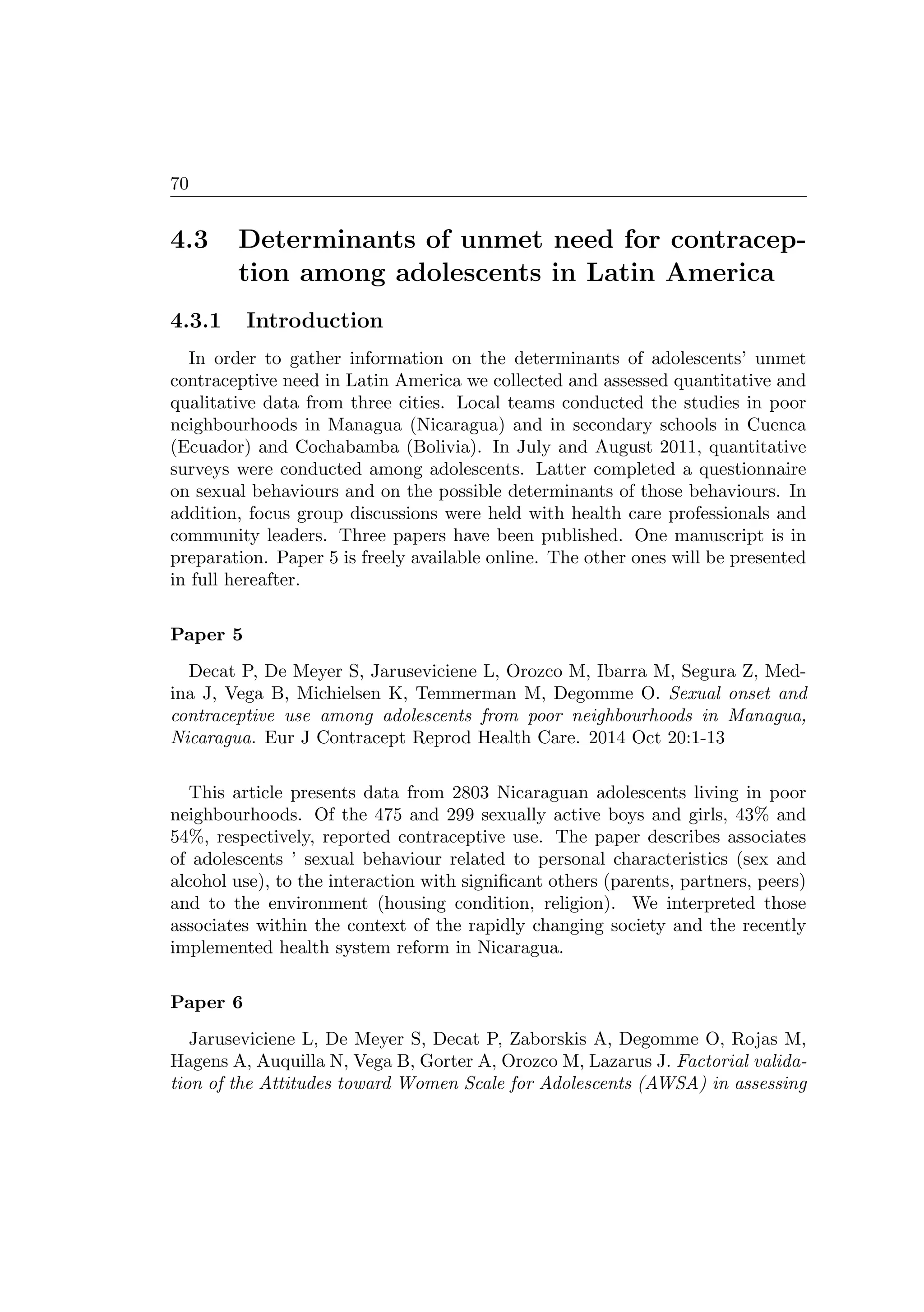 70
4.3 Determinants of unmet need for contracep-
tion among adolescents in Latin America
4.3.1 Introduction
In order to gather information on the determinants of adolescents’ unmet
contraceptive need in Latin America we collected and assessed quantitative and
qualitative data from three cities. Local teams conducted the studies in poor
neighbourhoods in Managua (Nicaragua) and in secondary schools in Cuenca
(Ecuador) and Cochabamba (Bolivia). In July and August 2011, quantitative
surveys were conducted among adolescents. Latter completed a questionnaire
on sexual behaviours and on the possible determinants of those behaviours. In
addition, focus group discussions were held with health care professionals and
community leaders. Three papers have been published. One manuscript is in
preparation. Paper 5 is freely available online. The other ones will be presented
in full hereafter.
Paper 5
Decat P, De Meyer S, Jaruseviciene L, Orozco M, Ibarra M, Segura Z, Med-
ina J, Vega B, Michielsen K, Temmerman M, Degomme O. Sexual onset and
contraceptive use among adolescents from poor neighbourhoods in Managua,
Nicaragua. Eur J Contracept Reprod Health Care. 2014 Oct 20:1-13
This article presents data from 2803 Nicaraguan adolescents living in poor
neighbourhoods. Of the 475 and 299 sexually active boys and girls, 43% and
54%, respectively, reported contraceptive use. The paper describes associates
of adolescents ’ sexual behaviour related to personal characteristics (sex and
alcohol use), to the interaction with signiﬁcant others (parents, partners, peers)
and to the environment (housing condition, religion). We interpreted those
associates within the context of the rapidly changing society and the recently
implemented health system reform in Nicaragua.
Paper 6
Jaruseviciene L, De Meyer S, Decat P, Zaborskis A, Degomme O, Rojas M,
Hagens A, Auquilla N, Vega B, Gorter A, Orozco M, Lazarus J. Factorial valida-
tion of the Attitudes toward Women Scale for Adolescents (AWSA) in assessing
 