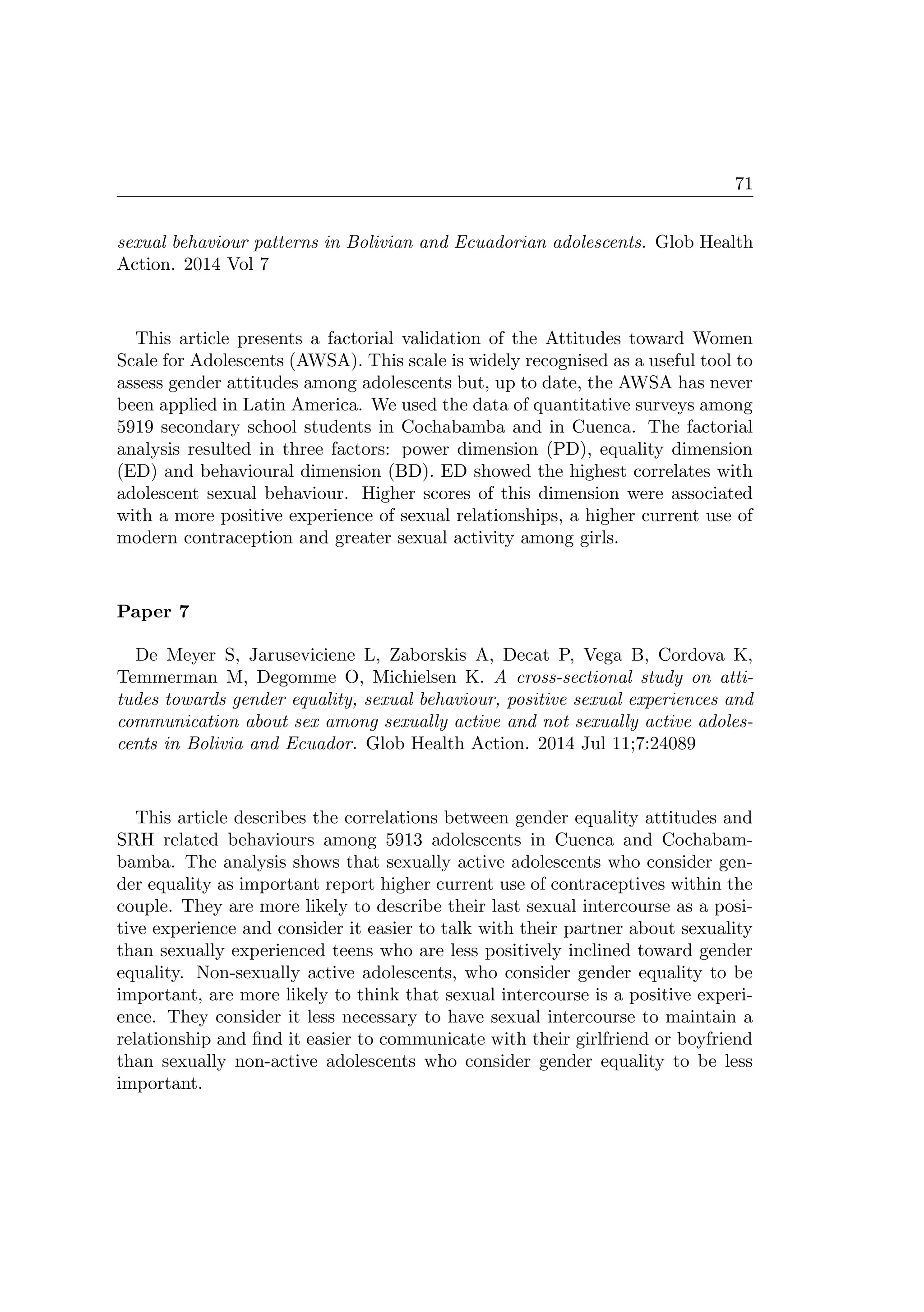 71
sexual behaviour patterns in Bolivian and Ecuadorian adolescents. Glob Health
Action. 2014 Vol 7
This article presents a factorial validation of the Attitudes toward Women
Scale for Adolescents (AWSA). This scale is widely recognised as a useful tool to
assess gender attitudes among adolescents but, up to date, the AWSA has never
been applied in Latin America. We used the data of quantitative surveys among
5919 secondary school students in Cochabamba and in Cuenca. The factorial
analysis resulted in three factors: power dimension (PD), equality dimension
(ED) and behavioural dimension (BD). ED showed the highest correlates with
adolescent sexual behaviour. Higher scores of this dimension were associated
with a more positive experience of sexual relationships, a higher current use of
modern contraception and greater sexual activity among girls.
Paper 7
De Meyer S, Jaruseviciene L, Zaborskis A, Decat P, Vega B, Cordova K,
Temmerman M, Degomme O, Michielsen K. A cross-sectional study on atti-
tudes towards gender equality, sexual behaviour, positive sexual experiences and
communication about sex among sexually active and not sexually active adoles-
cents in Bolivia and Ecuador. Glob Health Action. 2014 Jul 11;7:24089
This article describes the correlations between gender equality attitudes and
SRH related behaviours among 5913 adolescents in Cuenca and Cochabam-
bamba. The analysis shows that sexually active adolescents who consider gen-
der equality as important report higher current use of contraceptives within the
couple. They are more likely to describe their last sexual intercourse as a posi-
tive experience and consider it easier to talk with their partner about sexuality
than sexually experienced teens who are less positively inclined toward gender
equality. Non-sexually active adolescents, who consider gender equality to be
important, are more likely to think that sexual intercourse is a positive experi-
ence. They consider it less necessary to have sexual intercourse to maintain a
relationship and ﬁnd it easier to communicate with their girlfriend or boyfriend
than sexually non-active adolescents who consider gender equality to be less
important.
 