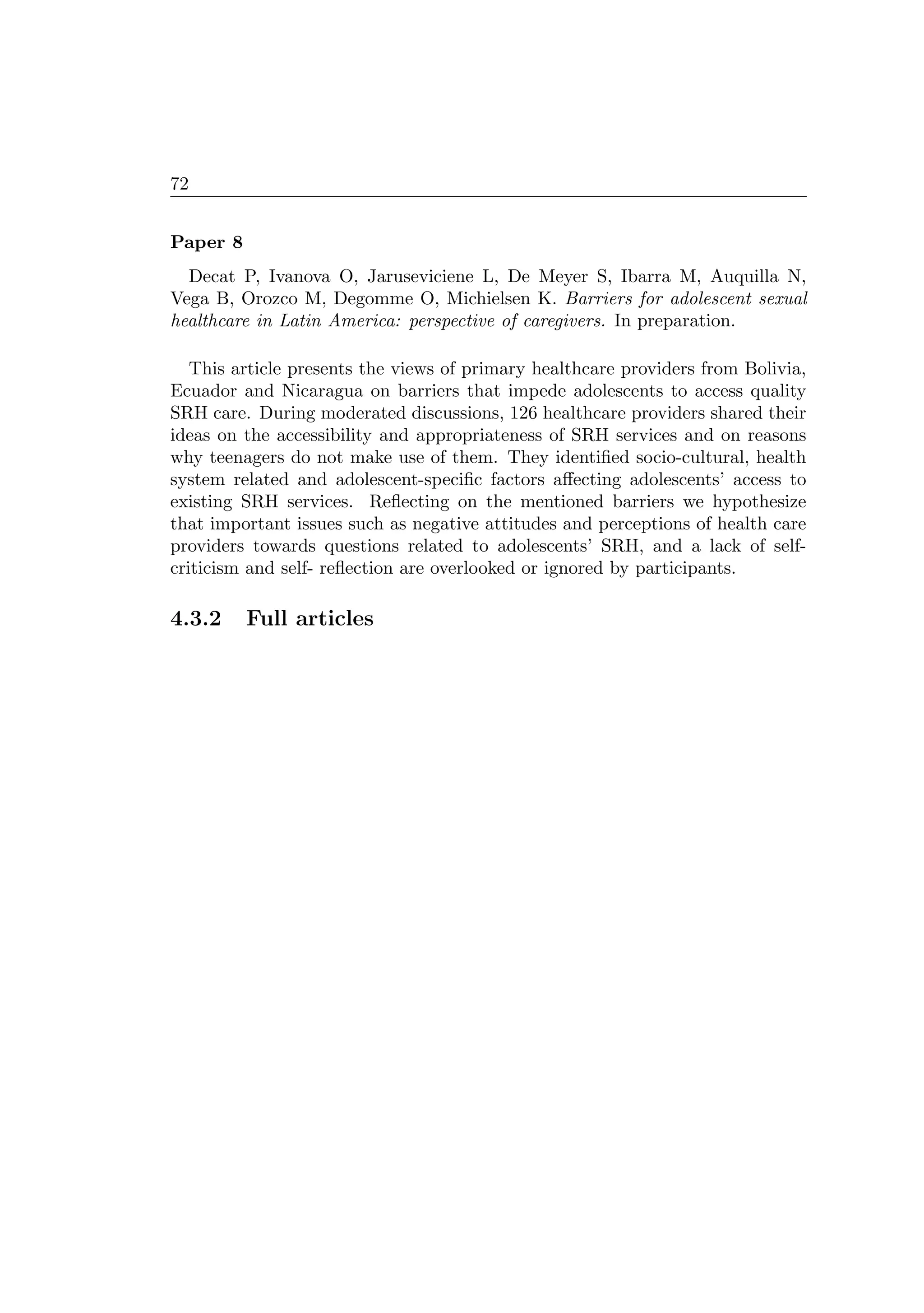 72
Paper 8
Decat P, Ivanova O, Jaruseviciene L, De Meyer S, Ibarra M, Auquilla N,
Vega B, Orozco M, Degomme O, Michielsen K. Barriers for adolescent sexual
healthcare in Latin America: perspective of caregivers. In preparation.
This article presents the views of primary healthcare providers from Bolivia,
Ecuador and Nicaragua on barriers that impede adolescents to access quality
SRH care. During moderated discussions, 126 healthcare providers shared their
ideas on the accessibility and appropriateness of SRH services and on reasons
why teenagers do not make use of them. They identiﬁed socio-cultural, health
system related and adolescent-speciﬁc factors aﬀecting adolescents’ access to
existing SRH services. Reﬂecting on the mentioned barriers we hypothesize
that important issues such as negative attitudes and perceptions of health care
providers towards questions related to adolescents’ SRH, and a lack of self-
criticism and self- reﬂection are overlooked or ignored by participants.
4.3.2 Full articles
 