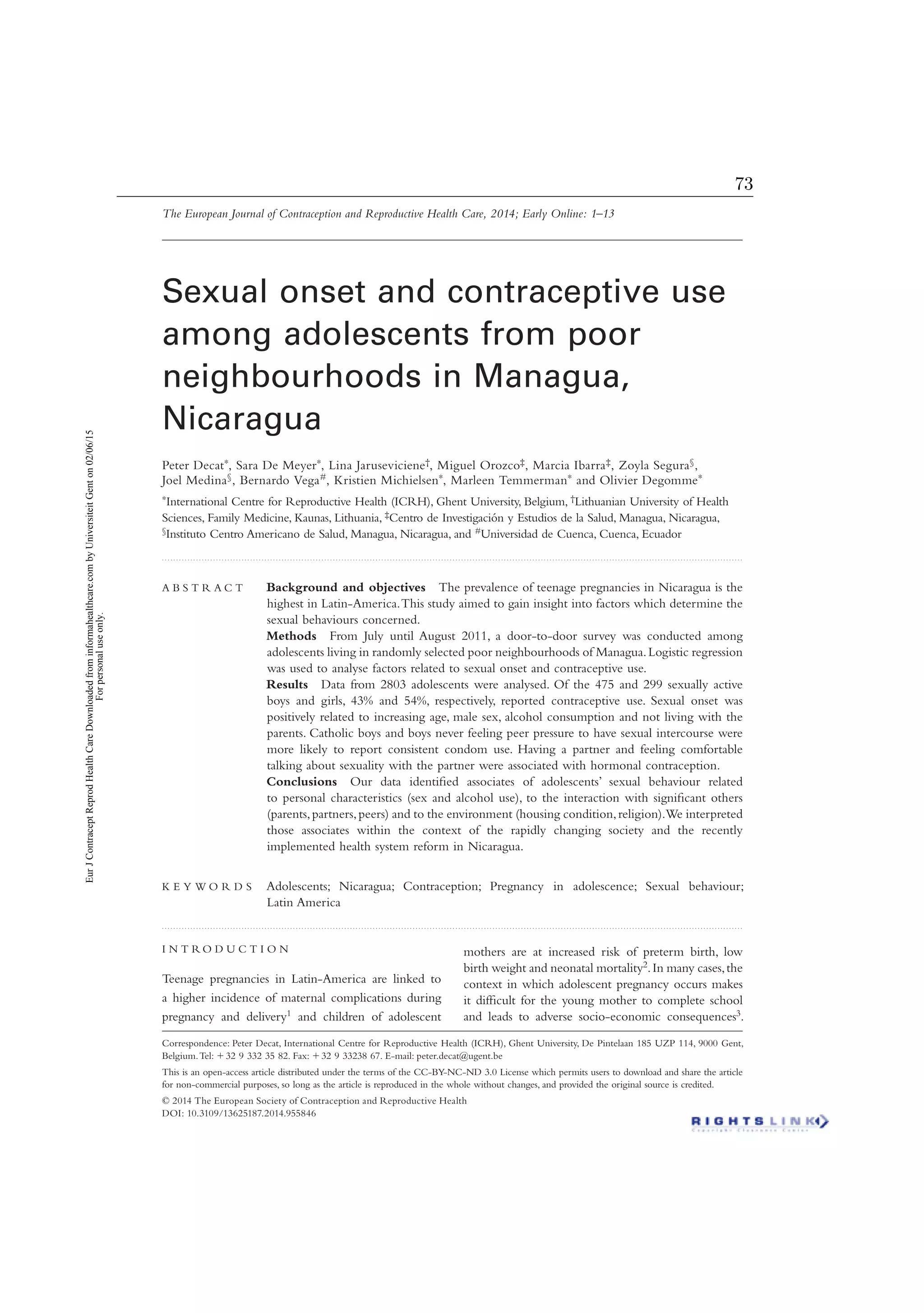 Correspondence: Peter Decat, International Centre for Reproductive Health (ICRH), Ghent University, De Pintelaan 185 UZP 114, 9000 Gent,
Belgium.Tel: ϩ32 9 332 35 82. Fax: ϩ32 9 33238 67. E-mail: peter.decat@ugent.be
This is an open-access article distributed under the terms of the CC-BY-NC-ND 3.0 License which permits users to download and share the article
for non-commercial purposes, so long as the article is reproduced in the whole without changes, and provided the original source is credited.
I N T R O D U C T I O N
Teenage pregnancies in Latin-America are linked to
a higher incidence of maternal complications during
pregnancy and delivery1 and children of adolescent
mothers are at increased risk of preterm birth, low
birth weight and neonatal mortality2.In many cases,the
context in which adolescent pregnancy occurs makes
it difﬁcult for the young mother to complete school
and leads to adverse socio-economic consequences3.
The European Journal of Contraception and Reproductive Health Care, 2014; Early Online: 1–13
Sexual onset and contraceptive use
among adolescents from poor
neighbourhoods in Managua,
Nicaragua
Peter Decat∗, Sara De Meyer∗, Lina Jaruseviciene†, Miguel Orozco‡, Marcia Ibarra‡, Zoyla Segura§,
Joel Medina§, Bernardo Vega#, Kristien Michielsen∗, Marleen Temmerman∗ and Olivier Degomme∗
∗International Centre for Reproductive Health (ICRH), Ghent University, Belgium, †Lithuanian University of Health
Sciences, Family Medicine, Kaunas, Lithuania, ‡Centro de Investigación y Estudios de la Salud, Managua, Nicaragua,
§Instituto Centro Americano de Salud, Managua, Nicaragua, and #Universidad de Cuenca, Cuenca, Ecuador
. . . . . . . . . . . . . . . . . . . . . . . . . . . . . . . . . . . . . . . . . . . . . . . . . . . . . . . . . . . . . . . . . . . . . . . . . . . . . . . . . . . . . . . . . . . . . . . . . . . . . . . . . . . . . . . . . . . . . . . . . . . . . . . . . . . . . . . . . . . . . . . . . . . . . . . . . . . . . . . . . . . . . . . . . . . . . . . . . . . . . . . . . . . . . . . . . . . . . . . . . . . .
A B S T R A C T Background and objectives The prevalence of teenage pregnancies in Nicaragua is the
highest in Latin-America.This study aimed to gain insight into factors which determine the
sexual behaviours concerned.
Methods From July until August 2011, a door-to-door survey was conducted among
adolescents living in randomly selected poor neighbourhoods of Managua.Logistic regression
was used to analyse factors related to sexual onset and contraceptive use.
Results Data from 2803 adolescents were analysed. Of the 475 and 299 sexually active
boys and girls, 43% and 54%, respectively, reported contraceptive use. Sexual onset was
positively related to increasing age, male sex, alcohol consumption and not living with the
parents. Catholic boys and boys never feeling peer pressure to have sexual intercourse were
more likely to report consistent condom use. Having a partner and feeling comfortable
talking about sexuality with the partner were associated with hormonal contraception.
Conclusions Our data identiﬁed associates of adolescents’ sexual behaviour related
to personal characteristics (sex and alcohol use), to the interaction with signiﬁcant others
(parents,partners,peers) and to the environment (housing condition,religion).We interpreted
those associates within the context of the rapidly changing society and the recently
implemented health system reform in Nicaragua.
K E Y W O R D S Adolescents; Nicaragua; Contraception; Pregnancy in adolescence; Sexual behaviour;
Latin America
. . . . . . . . . . . . . . . . . . . . . . . . . . . . . . . . . . . . . . . . . . . . . . . . . . . . . . . . . . . . . . . . . . . . . . . . . . . . . . . . . . . . . . . . . . . . . . . . . . . . . . . . . . . . . . . . . . . . . . . . . . . . . . . . . . . . . . . . . . . . . . . . . . . . . . . . . . . . . . . . . . . . . . . . . . . . . . . . . . . . . . . . . . . . . . . . . . . . . . . . . . . .
© 2014 The European Society of Contraception and Reproductive Health
DOI: 10.3109/13625187.2014.955846
EurJContraceptReprodHealthCareDownloadedfrominformahealthcare.combyUniversiteitGenton02/06/15
Forpersonaluseonly.
73
 