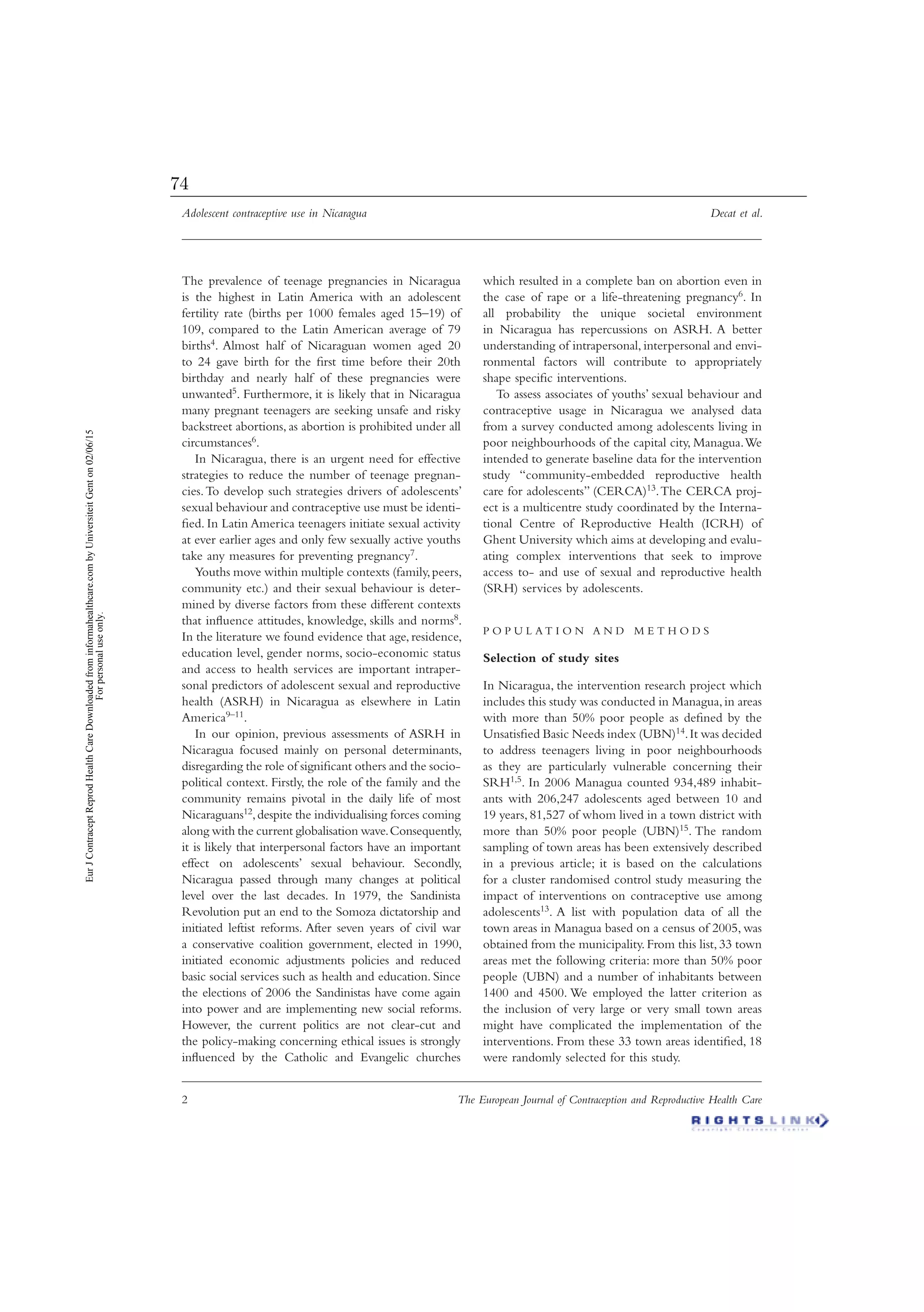Adolescent contraceptive use in Nicaragua Decat et al.
2 The European Journal of Contraception and Reproductive Health Care
The prevalence of teenage pregnancies in Nicaragua
is the highest in Latin America with an adolescent
fertility rate (births per 1000 females aged 15–19) of
109, compared to the Latin American average of 79
births4. Almost half of Nicaraguan women aged 20
to 24 gave birth for the ﬁrst time before their 20th
birthday and nearly half of these pregnancies were
unwanted5. Furthermore, it is likely that in Nicaragua
many pregnant teenagers are seeking unsafe and risky
backstreet abortions, as abortion is prohibited under all
circumstances6.
In Nicaragua, there is an urgent need for effective
strategies to reduce the number of teenage pregnan-
cies.To develop such strategies drivers of adolescents’
sexual behaviour and contraceptive use must be identi-
ﬁed. In Latin America teenagers initiate sexual activity
at ever earlier ages and only few sexually active youths
take any measures for preventing pregnancy7.
Youths move within multiple contexts (family,peers,
community etc.) and their sexual behaviour is deter-
mined by diverse factors from these different contexts
that inﬂuence attitudes, knowledge, skills and norms8.
In the literature we found evidence that age, residence,
education level, gender norms, socio-economic status
and access to health services are important intraper-
sonal predictors of adolescent sexual and reproductive
health (ASRH) in Nicaragua as elsewhere in Latin
America9–11.
In our opinion, previous assessments of ASRH in
Nicaragua focused mainly on personal determinants,
disregarding the role of signiﬁcant others and the socio-
political context. Firstly, the role of the family and the
community remains pivotal in the daily life of most
Nicaraguans12,despite the individualising forces coming
along with the current globalisation wave.Consequently,
it is likely that interpersonal factors have an important
effect on adolescents’ sexual behaviour. Secondly,
Nicaragua passed through many changes at political
level over the last decades. In 1979, the Sandinista
Revolution put an end to the Somoza dictatorship and
initiated leftist reforms. After seven years of civil war
a conservative coalition government, elected in 1990,
initiated economic adjustments policies and reduced
basic social services such as health and education. Since
the elections of 2006 the Sandinistas have come again
into power and are implementing new social reforms.
However, the current politics are not clear-cut and
the policy-making concerning ethical issues is strongly
inﬂuenced by the Catholic and Evangelic churches
which resulted in a complete ban on abortion even in
the case of rape or a life-threatening pregnancy6. In
all probability the unique societal environment
in Nicaragua has repercussions on ASRH. A better
understanding of intrapersonal, interpersonal and envi-
ronmental factors will contribute to appropriately
shape speciﬁc interventions.
To assess associates of youths’ sexual behaviour and
contraceptive usage in Nicaragua we analysed data
from a survey conducted among adolescents living in
poor neighbourhoods of the capital city, Managua.We
intended to generate baseline data for the intervention
study “community-embedded reproductive health
care for adolescents” (CERCA)13.The CERCA proj-
ect is a multicentre study coordinated by the Interna-
tional Centre of Reproductive Health (ICRH) of
Ghent University which aims at developing and evalu-
ating complex interventions that seek to improve
access to- and use of sexual and reproductive health
(SRH) services by adolescents.
P O P U L A T I O N A N D M E T H O D S
Selection of study sites
In Nicaragua, the intervention research project which
includes this study was conducted in Managua,in areas
with more than 50% poor people as deﬁned by the
Unsatisﬁed Basic Needs index (UBN)14.It was decided
to address teenagers living in poor neighbourhoods
as they are particularly vulnerable concerning their
SRH1,5. In 2006 Managua counted 934,489 inhabit-
ants with 206,247 adolescents aged between 10 and
19 years, 81,527 of whom lived in a town district with
more than 50% poor people (UBN)15. The random
sampling of town areas has been extensively described
in a previous article; it is based on the calculations
for a cluster randomised control study measuring the
impact of interventions on contraceptive use among
adolescents13. A list with population data of all the
town areas in Managua based on a census of 2005, was
obtained from the municipality. From this list, 33 town
areas met the following criteria: more than 50% poor
people (UBN) and a number of inhabitants between
1400 and 4500. We employed the latter criterion as
the inclusion of very large or very small town areas
might have complicated the implementation of the
interventions. From these 33 town areas identiﬁed, 18
were randomly selected for this study.
EurJContraceptReprodHealthCareDownloadedfrominformahealthcare.combyUniversiteitGenton02/06/15
Forpersonaluseonly.
74
 