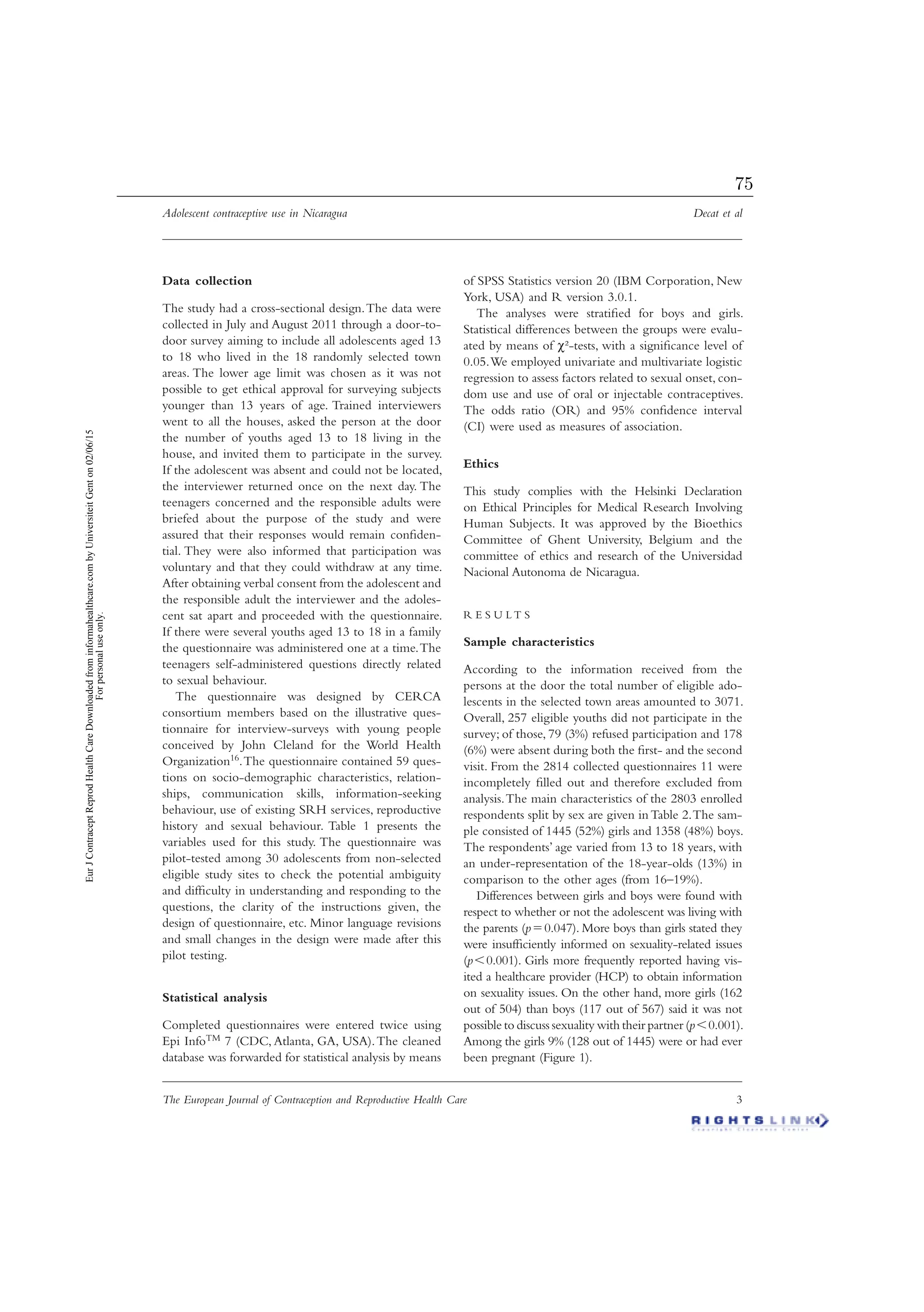 Adolescent contraceptive use in Nicaragua Decat et al
The European Journal of Contraception and Reproductive Health Care 3
Data collection
The study had a cross-sectional design.The data were
collected in July and August 2011 through a door-to-
door survey aiming to include all adolescents aged 13
to 18 who lived in the 18 randomly selected town
areas. The lower age limit was chosen as it was not
possible to get ethical approval for surveying subjects
younger than 13 years of age. Trained interviewers
went to all the houses, asked the person at the door
the number of youths aged 13 to 18 living in the
house, and invited them to participate in the survey.
If the adolescent was absent and could not be located,
the interviewer returned once on the next day. The
teenagers concerned and the responsible adults were
briefed about the purpose of the study and were
assured that their responses would remain conﬁden-
tial. They were also informed that participation was
voluntary and that they could withdraw at any time.
After obtaining verbal consent from the adolescent and
the responsible adult the interviewer and the adoles-
cent sat apart and proceeded with the questionnaire.
If there were several youths aged 13 to 18 in a family
the questionnaire was administered one at a time.The
teenagers self-administered questions directly related
to sexual behaviour.
The questionnaire was designed by CERCA
consortium members based on the illustrative ques-
tionnaire for interview-surveys with young people
conceived by John Cleland for the World Health
Organization16.The questionnaire contained 59 ques-
tions on socio-demographic characteristics, relation-
ships, communication skills, information-seeking
behaviour, use of existing SRH services, reproductive
history and sexual behaviour. Table 1 presents the
variables used for this study. The questionnaire was
pilot-tested among 30 adolescents from non-selected
eligible study sites to check the potential ambiguity
and difﬁculty in understanding and responding to the
questions, the clarity of the instructions given, the
design of questionnaire, etc. Minor language revisions
and small changes in the design were made after this
pilot testing.
Statistical analysis
Completed questionnaires were entered twice using
Epi InfoTM 7 (CDC, Atlanta, GA, USA).The cleaned
database was forwarded for statistical analysis by means
of SPSS Statistics version 20 (IBM Corporation, New
York, USA) and R version 3.0.1.
The analyses were stratiﬁed for boys and girls.
Statistical differences between the groups were evalu-
ated by means of χ²-tests, with a signiﬁcance level of
0.05.We employed univariate and multivariate logistic
regression to assess factors related to sexual onset, con-
dom use and use of oral or injectable contraceptives.
The odds ratio (OR) and 95% conﬁdence interval
(CI) were used as measures of association.
Ethics
This study complies with the Helsinki Declaration
on Ethical Principles for Medical Research Involving
Human Subjects. It was approved by the Bioethics
Committee of Ghent University, Belgium and the
committee of ethics and research of the Universidad
Nacional Autonoma de Nicaragua.
R E S U L T S
Sample characteristics
According to the information received from the
persons at the door the total number of eligible ado-
lescents in the selected town areas amounted to 3071.
Overall, 257 eligible youths did not participate in the
survey; of those, 79 (3%) refused participation and 178
(6%) were absent during both the ﬁrst- and the second
visit. From the 2814 collected questionnaires 11 were
incompletely ﬁlled out and therefore excluded from
analysis.The main characteristics of the 2803 enrolled
respondents split by sex are given in Table 2.The sam-
ple consisted of 1445 (52%) girls and 1358 (48%) boys.
The respondents’ age varied from 13 to 18 years, with
an under-representation of the 18-year-olds (13%) in
comparison to the other ages (from 16–19%).
Differences between girls and boys were found with
respect to whether or not the adolescent was living with
the parents (pϭ0.047). More boys than girls stated they
were insufﬁciently informed on sexuality-related issues
(pϽ0.001). Girls more frequently reported having vis-
ited a healthcare provider (HCP) to obtain information
on sexuality issues. On the other hand, more girls (162
out of 504) than boys (117 out of 567) said it was not
possible to discuss sexuality with their partner (pϽ0.001).
Among the girls 9% (128 out of 1445) were or had ever
been pregnant (Figure 1).
EurJContraceptReprodHealthCareDownloadedfrominformahealthcare.combyUniversiteitGenton02/06/15
Forpersonaluseonly.
75
 