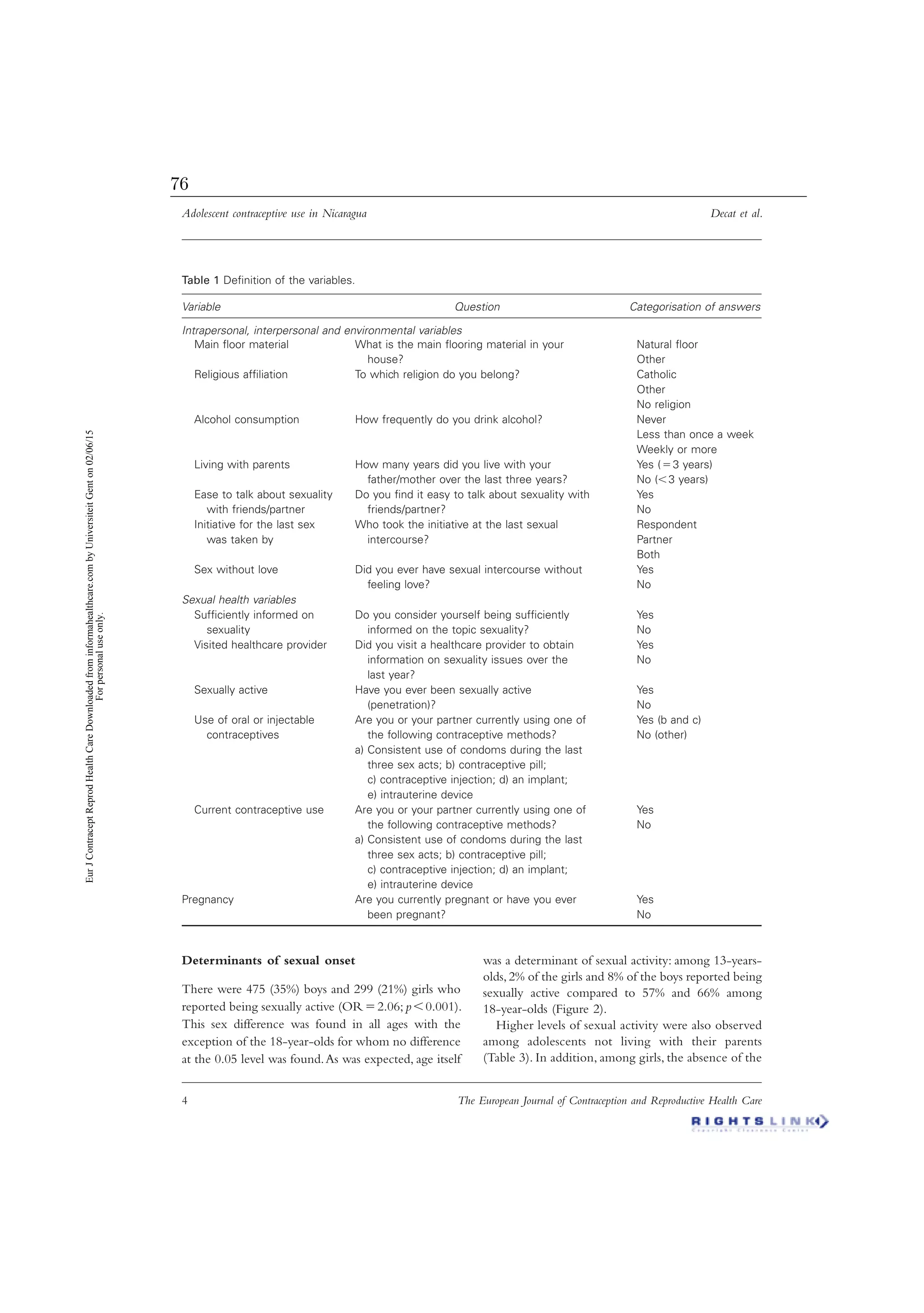 Adolescent contraceptive use in Nicaragua Decat et al.
4 The European Journal of Contraception and Reproductive Health Care
Determinants of sexual onset
There were 475 (35%) boys and 299 (21%) girls who
reported being sexually active (ORϭ2.06; pϽ0.001).
This sex difference was found in all ages with the
exception of the 18-year-olds for whom no difference
at the 0.05 level was found.As was expected, age itself
was a determinant of sexual activity: among 13-years-
olds, 2% of the girls and 8% of the boys reported being
sexually active compared to 57% and 66% among
18-year-olds (Figure 2).
Higher levels of sexual activity were also observed
among adolescents not living with their parents
(Table 3). In addition, among girls, the absence of the
Table 1 Deﬁnition of the variables.
Variable Question Categorisation of answers
Intrapersonal, interpersonal and environmental variables
Main ﬂoor material What is the main ﬂooring material in your
house?
Natural ﬂoor
Other
Religious afﬁliation To which religion do you belong? Catholic
Other
No religion
Alcohol consumption How frequently do you drink alcohol? Never
Less than once a week
Weekly or more
Living with parents How many years did you live with your
father/mother over the last three years?
Yes (ϭ3 years)
No (Ͻ3 years)
Ease to talk about sexuality
with friends/partner
Do you ﬁnd it easy to talk about sexuality with
friends/partner?
Yes
No
Initiative for the last sex
was taken by
Who took the initiative at the last sexual
intercourse?
Respondent
Partner
Both
Sex without love Did you ever have sexual intercourse without
feeling love?
Yes
No
Sexual health variables
Sufﬁciently informed on
sexuality
Do you consider yourself being sufﬁciently
informed on the topic sexuality?
Yes
No
Visited healthcare provider Did you visit a healthcare provider to obtain
information on sexuality issues over the
last year?
Yes
No
Sexually active Have you ever been sexually active
(penetration)?
Yes
No
Use of oral or injectable
contraceptives
Are you or your partner currently using one of
the following contraceptive methods?
a) Consistent use of condoms during the last
three sex acts; b) contraceptive pill;
c) contraceptive injection; d) an implant;
e) intrauterine device
Yes (b and c)
No (other)
Current contraceptive use Are you or your partner currently using one of
the following contraceptive methods?
a) Consistent use of condoms during the last
three sex acts; b) contraceptive pill;
c) contraceptive injection; d) an implant;
e) intrauterine device
Yes
No
Pregnancy Are you currently pregnant or have you ever
been pregnant?
Yes
No
EurJContraceptReprodHealthCareDownloadedfrominformahealthcare.combyUniversiteitGenton02/06/15
Forpersonaluseonly.
76
 