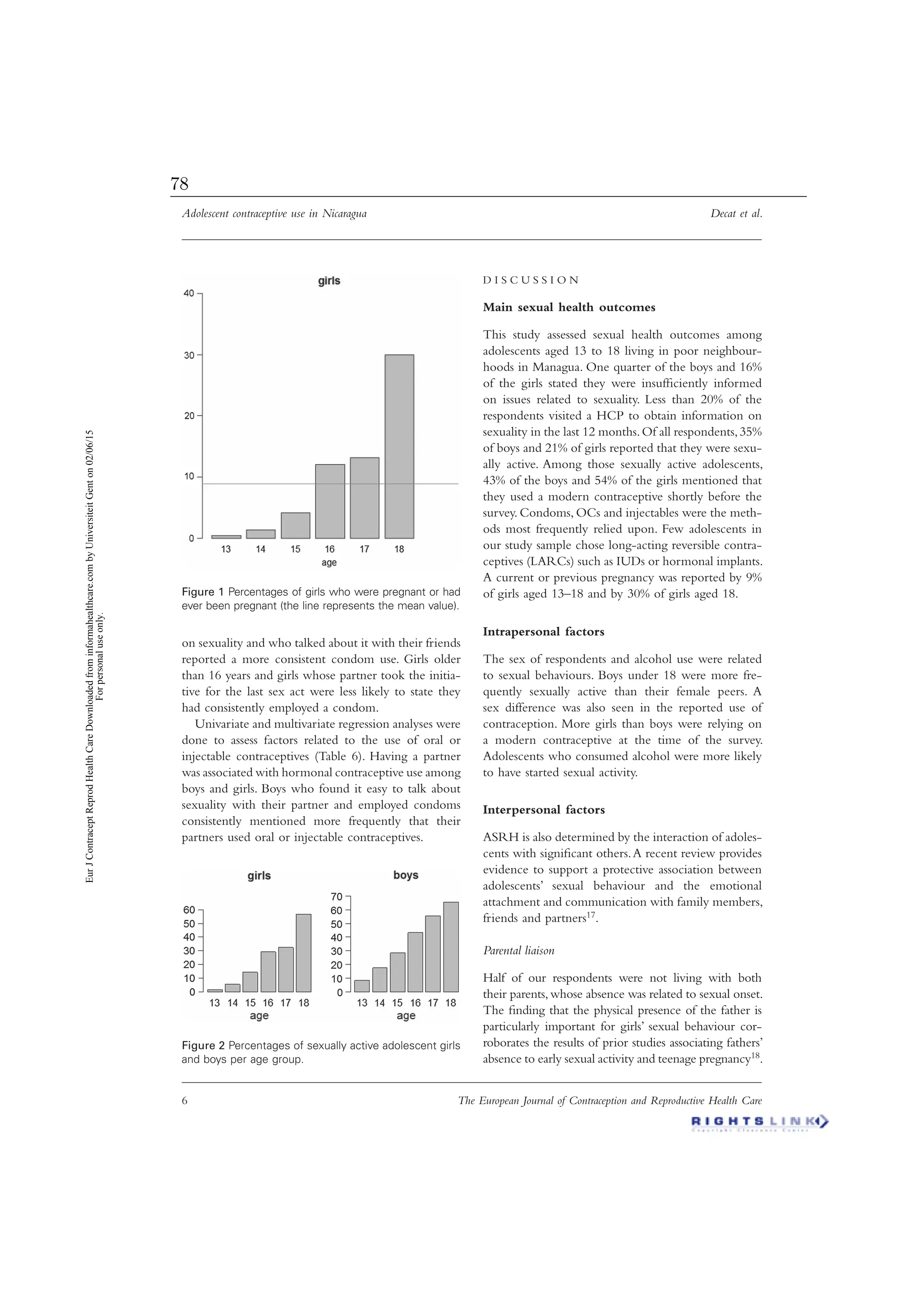 Adolescent contraceptive use in Nicaragua Decat et al.
6 The European Journal of Contraception and Reproductive Health Care
on sexuality and who talked about it with their friends
reported a more consistent condom use. Girls older
than 16 years and girls whose partner took the initia-
tive for the last sex act were less likely to state they
had consistently employed a condom.
Univariate and multivariate regression analyses were
done to assess factors related to the use of oral or
injectable contraceptives (Table 6). Having a partner
was associated with hormonal contraceptive use among
boys and girls. Boys who found it easy to talk about
sexuality with their partner and employed condoms
consistently mentioned more frequently that their
partners used oral or injectable contraceptives.
D I S C U S S I O N
Main sexual health outcomes
This study assessed sexual health outcomes among
adolescents aged 13 to 18 living in poor neighbour-
hoods in Managua. One quarter of the boys and 16%
of the girls stated they were insufﬁciently informed
on issues related to sexuality. Less than 20% of the
respondents visited a HCP to obtain information on
sexuality in the last 12 months.Of all respondents,35%
of boys and 21% of girls reported that they were sexu-
ally active. Among those sexually active adolescents,
43% of the boys and 54% of the girls mentioned that
they used a modern contraceptive shortly before the
survey. Condoms, OCs and injectables were the meth-
ods most frequently relied upon. Few adolescents in
our study sample chose long-acting reversible contra-
ceptives (LARCs) such as IUDs or hormonal implants.
A current or previous pregnancy was reported by 9%
of girls aged 13–18 and by 30% of girls aged 18.
Intrapersonal factors
The sex of respondents and alcohol use were related
to sexual behaviours. Boys under 18 were more fre-
quently sexually active than their female peers. A
sex difference was also seen in the reported use of
contraception. More girls than boys were relying on
a modern contraceptive at the time of the survey.
Adolescents who consumed alcohol were more likely
to have started sexual activity.
Interpersonal factors
ASRH is also determined by the interaction of adoles-
cents with signiﬁcant others.A recent review provides
evidence to support a protective association between
adolescents’ sexual behaviour and the emotional
attachment and communication with family members,
friends and partners17.
Parental liaison
Half of our respondents were not living with both
their parents,whose absence was related to sexual onset.
The ﬁnding that the physical presence of the father is
particularly important for girls’ sexual behaviour cor-
roborates the results of prior studies associating fathers’
absence to early sexual activity and teenage pregnancy18.
Figure 2 Percentages of sexually active adolescent girls
and boys per age group.
Figure 1 Percentages of girls who were pregnant or had
ever been pregnant (the line represents the mean value).
EurJContraceptReprodHealthCareDownloadedfrominformahealthcare.combyUniversiteitGenton02/06/15
Forpersonaluseonly.
78
 