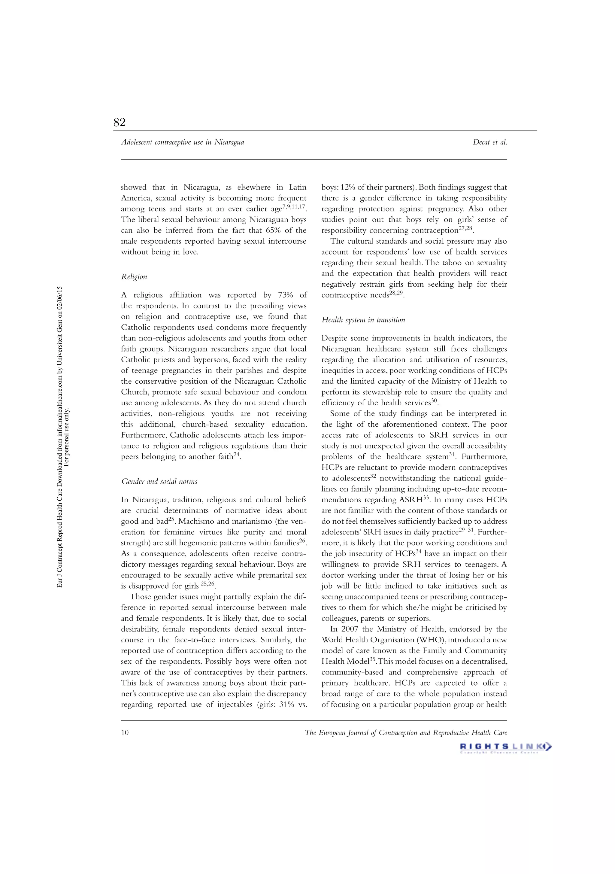 Adolescent contraceptive use in Nicaragua Decat et al.
10 The European Journal of Contraception and Reproductive Health Care
showed that in Nicaragua, as elsewhere in Latin
America, sexual activity is becoming more frequent
among teens and starts at an ever earlier age7,9,11,17.
The liberal sexual behaviour among Nicaraguan boys
can also be inferred from the fact that 65% of the
male respondents reported having sexual intercourse
without being in love.
Religion
A religious afﬁliation was reported by 73% of
the respondents. In contrast to the prevailing views
on religion and contraceptive use, we found that
Catholic respondents used condoms more frequently
than non-religious adolescents and youths from other
faith groups. Nicaraguan researchers argue that local
Catholic priests and laypersons, faced with the reality
of teenage pregnancies in their parishes and despite
the conservative position of the Nicaraguan Catholic
Church, promote safe sexual behaviour and condom
use among adolescents. As they do not attend church
activities, non-religious youths are not receiving
this additional, church-based sexuality education.
Furthermore, Catholic adolescents attach less impor-
tance to religion and religious regulations than their
peers belonging to another faith24.
Gender and social norms
In Nicaragua, tradition, religious and cultural beliefs
are crucial determinants of normative ideas about
good and bad25. Machismo and marianismo (the ven-
eration for feminine virtues like purity and moral
strength) are still hegemonic patterns within families26.
As a consequence, adolescents often receive contra-
dictory messages regarding sexual behaviour. Boys are
encouraged to be sexually active while premarital sex
is disapproved for girls 25,26.
Those gender issues might partially explain the dif-
ference in reported sexual intercourse between male
and female respondents. It is likely that, due to social
desirability, female respondents denied sexual inter-
course in the face-to-face interviews. Similarly, the
reported use of contraception differs according to the
sex of the respondents. Possibly boys were often not
aware of the use of contraceptives by their partners.
This lack of awareness among boys about their part-
ner’s contraceptive use can also explain the discrepancy
regarding reported use of injectables (girls: 31% vs.
boys: 12% of their partners). Both ﬁndings suggest that
there is a gender difference in taking responsibility
regarding protection against pregnancy. Also other
studies point out that boys rely on girls’ sense of
responsibility concerning contraception27,28.
The cultural standards and social pressure may also
account for respondents’ low use of health services
regarding their sexual health. The taboo on sexuality
and the expectation that health providers will react
negatively restrain girls from seeking help for their
contraceptive needs28,29.
Health system in transition
Despite some improvements in health indicators, the
Nicaraguan healthcare system still faces challenges
regarding the allocation and utilisation of resources,
inequities in access, poor working conditions of HCPs
and the limited capacity of the Ministry of Health to
perform its stewardship role to ensure the quality and
efﬁciency of the health services30.
Some of the study ﬁndings can be interpreted in
the light of the aforementioned context. The poor
access rate of adolescents to SRH services in our
study is not unexpected given the overall accessibility
problems of the healthcare system31. Furthermore,
HCPs are reluctant to provide modern contraceptives
to adolescents32 notwithstanding the national guide-
lines on family planning including up-to-date recom-
mendations regarding ASRH33. In many cases HCPs
are not familiar with the content of those standards or
do not feel themselves sufﬁciently backed up to address
adolescents’ SRH issues in daily practice29–31. Further-
more, it is likely that the poor working conditions and
the job insecurity of HCPs34 have an impact on their
willingness to provide SRH services to teenagers. A
doctor working under the threat of losing her or his
job will be little inclined to take initiatives such as
seeing unaccompanied teens or prescribing contracep-
tives to them for which she/he might be criticised by
colleagues, parents or superiors.
In 2007 the Ministry of Health, endorsed by the
World Health Organisation (WHO),introduced a new
model of care known as the Family and Community
Health Model35.This model focuses on a decentralised,
community-based and comprehensive approach of
primary healthcare. HCPs are expected to offer a
broad range of care to the whole population instead
of focusing on a particular population group or health
EurJContraceptReprodHealthCareDownloadedfrominformahealthcare.combyUniversiteitGenton02/06/15
Forpersonaluseonly.
82
 