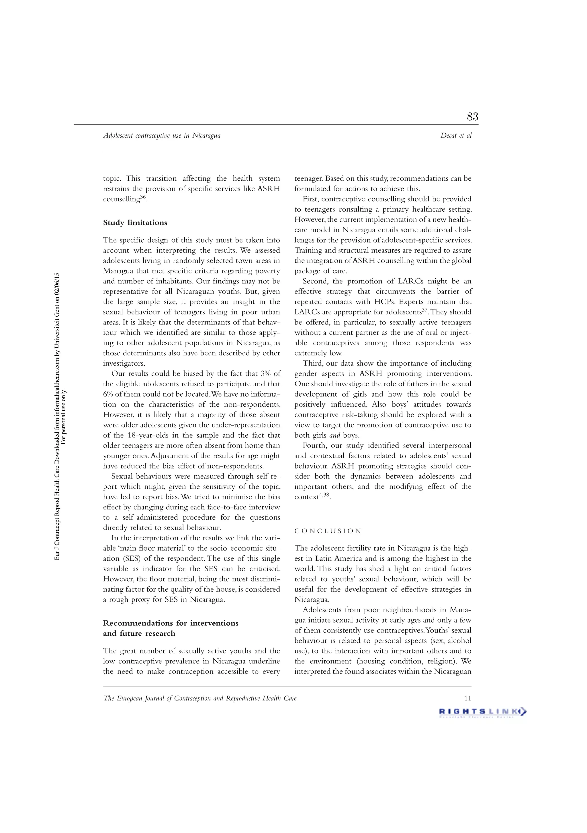 Adolescent contraceptive use in Nicaragua Decat et al
The European Journal of Contraception and Reproductive Health Care 11
topic. This transition affecting the health system
restrains the provision of speciﬁc services like ASRH
counselling36.
Study limitations
The speciﬁc design of this study must be taken into
account when interpreting the results. We assessed
adolescents living in randomly selected town areas in
Managua that met speciﬁc criteria regarding poverty
and number of inhabitants. Our ﬁndings may not be
representative for all Nicaraguan youths. But, given
the large sample size, it provides an insight in the
sexual behaviour of teenagers living in poor urban
areas. It is likely that the determinants of that behav-
iour which we identiﬁed are similar to those apply-
ing to other adolescent populations in Nicaragua, as
those determinants also have been described by other
investigators.
Our results could be biased by the fact that 3% of
the eligible adolescents refused to participate and that
6% of them could not be located.We have no informa-
tion on the characteristics of the non-respondents.
However, it is likely that a majority of those absent
were older adolescents given the under-representation
of the 18-year-olds in the sample and the fact that
older teenagers are more often absent from home than
younger ones.Adjustment of the results for age might
have reduced the bias effect of non-respondents.
Sexual behaviours were measured through self-re-
port which might, given the sensitivity of the topic,
have led to report bias.We tried to minimise the bias
effect by changing during each face-to-face interview
to a self-administered procedure for the questions
directly related to sexual behaviour.
In the interpretation of the results we link the vari-
able ‘main ﬂoor material’ to the socio-economic situ-
ation (SES) of the respondent. The use of this single
variable as indicator for the SES can be criticised.
However, the ﬂoor material, being the most discrimi-
nating factor for the quality of the house, is considered
a rough proxy for SES in Nicaragua.
Recommendations for interventions
and future research
The great number of sexually active youths and the
low contraceptive prevalence in Nicaragua underline
the need to make contraception accessible to every
teenager. Based on this study, recommendations can be
formulated for actions to achieve this.
First, contraceptive counselling should be provided
to teenagers consulting a primary healthcare setting.
However,the current implementation of a new health-
care model in Nicaragua entails some additional chal-
lenges for the provision of adolescent-speciﬁc services.
Training and structural measures are required to assure
the integration ofASRH counselling within the global
package of care.
Second, the promotion of LARCs might be an
effective strategy that circumvents the barrier of
repeated contacts with HCPs. Experts maintain that
LARCs are appropriate for adolescents37.They should
be offered, in particular, to sexually active teenagers
without a current partner as the use of oral or inject-
able contraceptives among those respondents was
extremely low.
Third, our data show the importance of including
gender aspects in ASRH promoting interventions.
One should investigate the role of fathers in the sexual
development of girls and how this role could be
positively inﬂuenced. Also boys’ attitudes towards
contraceptive risk-taking should be explored with a
view to target the promotion of contraceptive use to
both girls and boys.
Fourth, our study identiﬁed several interpersonal
and contextual factors related to adolescents’ sexual
behaviour. ASRH promoting strategies should con-
sider both the dynamics between adolescents and
important others, and the modifying effect of the
context4,38.
C O N C L U S I O N
The adolescent fertility rate in Nicaragua is the high-
est in Latin America and is among the highest in the
world. This study has shed a light on critical factors
related to youths’ sexual behaviour, which will be
useful for the development of effective strategies in
Nicaragua.
Adolescents from poor neighbourhoods in Mana-
gua initiate sexual activity at early ages and only a few
of them consistently use contraceptives.Youths’ sexual
behaviour is related to personal aspects (sex, alcohol
use), to the interaction with important others and to
the environment (housing condition, religion). We
interpreted the found associates within the Nicaraguan
EurJContraceptReprodHealthCareDownloadedfrominformahealthcare.combyUniversiteitGenton02/06/15
Forpersonaluseonly.
83
 