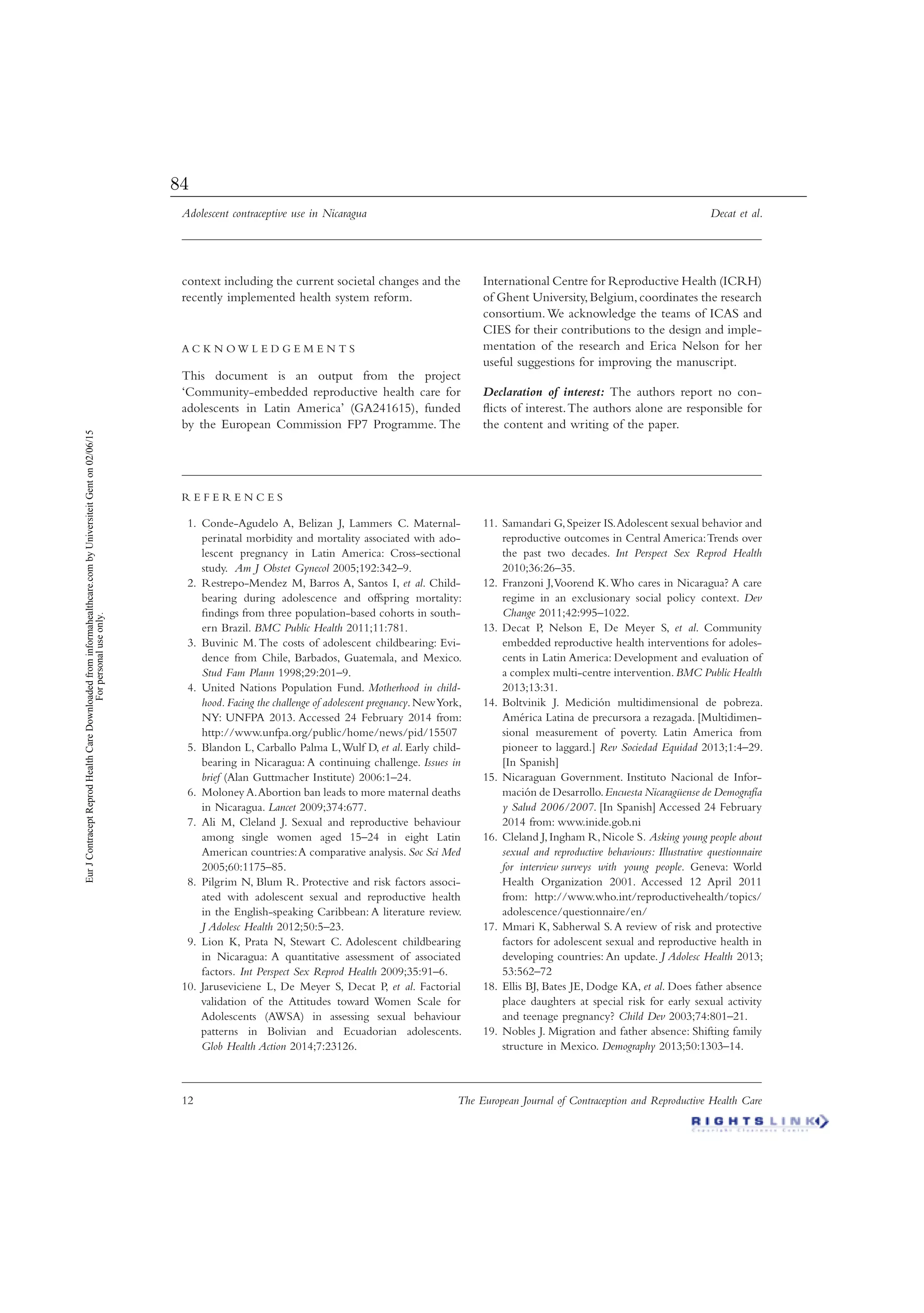 Adolescent contraceptive use in Nicaragua Decat et al.
12 The European Journal of Contraception and Reproductive Health Care
context including the current societal changes and the
recently implemented health system reform.
A C K N O W L E D G E M E N T S
This document is an output from the project
‘Community-embedded reproductive health care for
adolescents in Latin America’ (GA241615), funded
by the European Commission FP7 Programme. The
International Centre for Reproductive Health (ICRH)
of Ghent University,Belgium,coordinates the research
consortium.We acknowledge the teams of ICAS and
CIES for their contributions to the design and imple-
mentation of the research and Erica Nelson for her
useful suggestions for improving the manuscript.
Declaration of interest: The authors report no con-
ﬂicts of interest.The authors alone are responsible for
the content and writing of the paper.
R E F E R E N C E S
Conde-Agudelo A, Belizan J, Lammers C. Maternal-1.
perinatal morbidity and mortality associated with ado-
lescent pregnancy in Latin America: Cross-sectional
study. Am J Obstet Gynecol 2005;192:342–9.
Restrepo-Mendez M, Barros A, Santos I,2. et al. Child-
bearing during adolescence and offspring mortality:
ﬁndings from three population-based cohorts in south-
ern Brazil. BMC Public Health 2011;11:781.
Buvinic M. The costs of adolescent childbearing: Evi-3.
dence from Chile, Barbados, Guatemala, and Mexico.
Stud Fam Plann 1998;29:201–9.
United Nations Population Fund.4. Motherhood in child-
hood.Facing the challenge of adolescent pregnancy.NewYork,
NY: UNFPA 2013. Accessed 24 February 2014 from:
http://www.unfpa.org/public/home/news/pid/15507
Blandon L, Carballo Palma L,Wulf D,5. et al. Early child-
bearing in Nicaragua: A continuing challenge. Issues in
brief (Alan Guttmacher Institute) 2006:1–24.
Moloney A.Abortion ban leads to more maternal deaths6.
in Nicaragua. Lancet 2009;374:677.
Ali M, Cleland J. Sexual and reproductive behaviour7.
among single women aged 15–24 in eight Latin
American countries:A comparative analysis. Soc Sci Med
2005;60:1175–85.
Pilgrim N, Blum R. Protective and risk factors associ-8.
ated with adolescent sexual and reproductive health
in the English-speaking Caribbean: A literature review.
J Adolesc Health 2012;50:5–23.
Lion K, Prata N, Stewart C. Adolescent childbearing9.
in Nicaragua: A quantitative assessment of associated
factors. Int Perspect Sex Reprod Health 2009;35:91–6.
Jaruseviciene L, De Meyer S, Decat P,10. et al. Factorial
validation of the Attitudes toward Women Scale for
Adolescents (AWSA) in assessing sexual behaviour
patterns in Bolivian and Ecuadorian adolescents.
Glob Health Action 2014;7:23126.
Samandari G,Speizer IS.Adolescent sexual behavior and11.
reproductive outcomes in Central America:Trends over
the past two decades. Int Perspect Sex Reprod Health
2010;36:26–35.
Franzoni J,Voorend K.Who cares in Nicaragua? A care12.
regime in an exclusionary social policy context. Dev
Change 2011;42:995–1022.
Decat P, Nelson E, De Meyer S,13. et al. Community
embedded reproductive health interventions for adoles-
cents in Latin America: Development and evaluation of
a complex multi-centre intervention.BMC Public Health
2013;13:31.
Boltvinik J. Medición multidimensional de pobreza.14.
América Latina de precursora a rezagada. [Multidimen-
sional measurement of poverty. Latin America from
pioneer to laggard.] Rev Sociedad Equidad 2013;1:4–29.
[In Spanish]
Nicaraguan Government. Instituto Nacional de Infor-15.
mación de Desarrollo.Encuesta Nicaragüense de Demografía
y Salud 2006/2007. [In Spanish] Accessed 24 February
2014 from: www.inide.gob.ni
Cleland J,Ingham R,Nicole S16. . Asking young people about
sexual and reproductive behaviours: Illustrative questionnaire
for interview surveys with young people. Geneva: World
Health Organization 2001. Accessed 12 April 2011
from: http://www.who.int/reproductivehealth/topics/
adolescence/questionnaire/en/
Mmari K, Sabherwal S.A review of risk and protective17.
factors for adolescent sexual and reproductive health in
developing countries: An update. J Adolesc Health 2013;
53:562–72
Ellis BJ, Bates JE, Dodge KA,18. et al. Does father absence
place daughters at special risk for early sexual activity
and teenage pregnancy? Child Dev 2003;74:801–21.
Nobles J. Migration and father absence: Shifting family19.
structure in Mexico. Demography 2013;50:1303–14.
EurJContraceptReprodHealthCareDownloadedfrominformahealthcare.combyUniversiteitGenton02/06/15
Forpersonaluseonly.
84
 