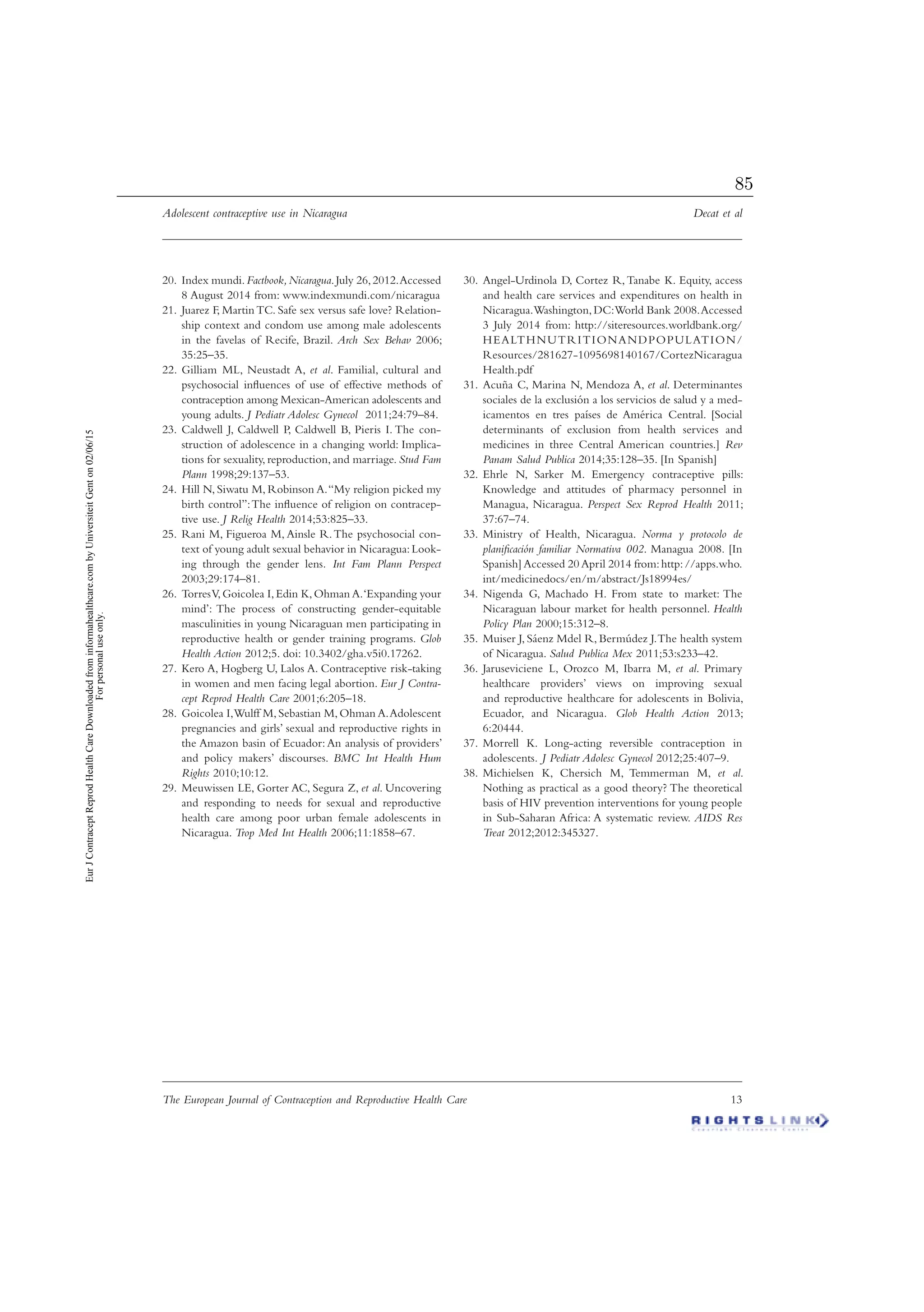 Adolescent contraceptive use in Nicaragua Decat et al
The European Journal of Contraception and Reproductive Health Care 13
Index mundi.20. Factbook,Nicaragua.July 26,2012.Accessed
8 August 2014 from: www.indexmundi.com/nicaragua
Juarez F, Martin TC. Safe sex versus safe love? Relation-21.
ship context and condom use among male adolescents
in the favelas of Recife, Brazil. Arch Sex Behav 2006;
35:25–35.
Gilliam ML, Neustadt A,22. et al. Familial, cultural and
psychosocial inﬂuences of use of effective methods of
contraception among Mexican-American adolescents and
young adults. J Pediatr Adolesc Gynecol 2011;24:79–84.
Caldwell J, Caldwell P, Caldwell B, Pieris I. The con-23.
struction of adolescence in a changing world: Implica-
tions for sexuality, reproduction, and marriage. Stud Fam
Plann 1998;29:137–53.
Hill N, Siwatu M, Robinson A.“My religion picked my24.
birth control”:The inﬂuence of religion on contracep-
tive use. J Relig Health 2014;53:825–33.
Rani M, Figueroa M, Ainsle R.The psychosocial con-25.
text of young adult sexual behavior in Nicaragua:Look-
ing through the gender lens. Int Fam Plann Perspect
2003;29:174–81.
TorresV,Goicolea I,Edin K,Ohman A.‘Expanding your26.
mind’: The process of constructing gender-equitable
masculinities in young Nicaraguan men participating in
reproductive health or gender training programs. Glob
Health Action 2012;5. doi: 10.3402/gha.v5i0.17262.
Kero A, Hogberg U, Lalos A. Contraceptive risk-taking27.
in women and men facing legal abortion. Eur J Contra-
cept Reprod Health Care 2001;6:205–18.
Goicolea I,Wulff M,Sebastian M,Ohman A.Adolescent28.
pregnancies and girls’ sexual and reproductive rights in
the Amazon basin of Ecuador: An analysis of providers’
and policy makers’ discourses. BMC Int Health Hum
Rights 2010;10:12.
Meuwissen LE, Gorter AC, Segura Z,29. et al. Uncovering
and responding to needs for sexual and reproductive
health care among poor urban female adolescents in
Nicaragua. Trop Med Int Health 2006;11:1858–67.
Angel-Urdinola D, Cortez R,Tanabe K. Equity, access30.
and health care services and expenditures on health in
Nicaragua.Washington,DC:World Bank 2008.Accessed
3 July 2014 from: http://siteresources.worldbank.org/
HEALTHNUTRITIONANDPOPULATION/
Resources/281627-1095698140167/CortezNicaragua
Health.pdf
Acuña C, Marina N, Mendoza A,31. et al. Determinantes
sociales de la exclusión a los servicios de salud y a med-
icamentos en tres países de América Central. [Social
determinants of exclusion from health services and
medicines in three Central American countries.] Rev
Panam Salud Publica 2014;35:128–35. [In Spanish]
Ehrle N, Sarker M. Emergency contraceptive pills:32.
Knowledge and attitudes of pharmacy personnel in
Managua, Nicaragua. Perspect Sex Reprod Health 2011;
37:67–74.
Ministry of Health, Nicaragua.33. Norma y protocolo de
planiﬁcación familiar Normativa 002. Managua 2008. [In
Spanish] Accessed 20 April 2014 from:http://apps.who.
int/medicinedocs/en/m/abstract/Js18994es/
Nigenda G, Machado H. From state to market: The34.
Nicaraguan labour market for health personnel. Health
Policy Plan 2000;15:312–8.
Muiser J, Sáenz Mdel R, Bermúdez J.The health system35.
of Nicaragua. Salud Publica Mex 2011;53:s233–42.
Jaruseviciene L, Orozco M, Ibarra M,36. et al. Primary
healthcare providers’ views on improving sexual
and reproductive healthcare for adolescents in Bolivia,
Ecuador, and Nicaragua. Glob Health Action 2013;
6:20444.
Morrell K. Long-acting reversible contraception in37.
adolescents. J Pediatr Adolesc Gynecol 2012;25:407–9.
Michielsen K, Chersich M, Temmerman M,38. et al.
Nothing as practical as a good theory? The theoretical
basis of HIV prevention interventions for young people
in Sub-Saharan Africa: A systematic review. AIDS Res
Treat 2012;2012:345327.
EurJContraceptReprodHealthCareDownloadedfrominformahealthcare.combyUniversiteitGenton02/06/15
Forpersonaluseonly.
85
 