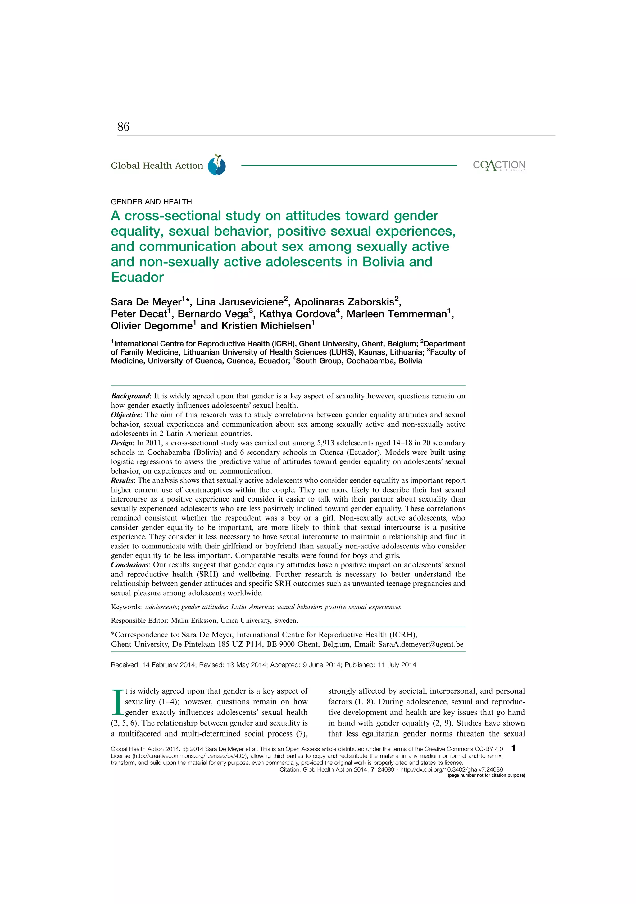 GENDER AND HEALTH
A cross-sectional study on attitudes toward gender
equality, sexual behavior, positive sexual experiences,
and communication about sex among sexually active
and non-sexually active adolescents in Bolivia and
Ecuador
Sara De Meyer1
*, Lina Jaruseviciene2
, Apolinaras Zaborskis2
,
Peter Decat1
, Bernardo Vega3
, Kathya Cordova4
, Marleen Temmerman1
,
Olivier Degomme1
and Kristien Michielsen1
1
International Centre for Reproductive Health (ICRH), Ghent University, Ghent, Belgium; 2
Department
of Family Medicine, Lithuanian University of Health Sciences (LUHS), Kaunas, Lithuania; 3
Faculty of
Medicine, University of Cuenca, Cuenca, Ecuador; 4
South Group, Cochabamba, Bolivia
Background: It is widely agreed upon that gender is a key aspect of sexuality however, questions remain on
how gender exactly influences adolescents’ sexual health.
Objective: The aim of this research was to study correlations between gender equality attitudes and sexual
behavior, sexual experiences and communication about sex among sexually active and non-sexually active
adolescents in 2 Latin American countries.
Design: In 2011, a cross-sectional study was carried out among 5,913 adolescents aged 14Á18 in 20 secondary
schools in Cochabamba (Bolivia) and 6 secondary schools in Cuenca (Ecuador). Models were built using
logistic regressions to assess the predictive value of attitudes toward gender equality on adolescents’ sexual
behavior, on experiences and on communication.
Results: The analysis shows that sexually active adolescents who consider gender equality as important report
higher current use of contraceptives within the couple. They are more likely to describe their last sexual
intercourse as a positive experience and consider it easier to talk with their partner about sexuality than
sexually experienced adolescents who are less positively inclined toward gender equality. These correlations
remained consistent whether the respondent was a boy or a girl. Non-sexually active adolescents, who
consider gender equality to be important, are more likely to think that sexual intercourse is a positive
experience. They consider it less necessary to have sexual intercourse to maintain a relationship and find it
easier to communicate with their girlfriend or boyfriend than sexually non-active adolescents who consider
gender equality to be less important. Comparable results were found for boys and girls.
Conclusions: Our results suggest that gender equality attitudes have a positive impact on adolescents’ sexual
and reproductive health (SRH) and wellbeing. Further research is necessary to better understand the
relationship between gender attitudes and specific SRH outcomes such as unwanted teenage pregnancies and
sexual pleasure among adolescents worldwide.
Keywords: adolescents; gender attitudes; Latin America; sexual behavior; positive sexual experiences
Responsible Editor: Malin Eriksson, Umea˚ University, Sweden.
*Correspondence to: Sara De Meyer, International Centre for Reproductive Health (ICRH),
Ghent University, De Pintelaan 185 UZ P114, BE-9000 Ghent, Belgium, Email: SaraA.demeyer@ugent.be
Received: 14 February 2014; Revised: 13 May 2014; Accepted: 9 June 2014; Published: 11 July 2014
I
t is widely agreed upon that gender is a key aspect of
sexuality (1Á4); however, questions remain on how
gender exactly influences adolescents’ sexual health
(2, 5, 6). The relationship between gender and sexuality is
a multifaceted and multi-determined social process (7),
strongly affected by societal, interpersonal, and personal
factors (1, 8). During adolescence, sexual and reproduc-
tive development and health are key issues that go hand
in hand with gender equality (2, 9). Studies have shown
that less egalitarian gender norms threaten the sexual
Global Health Action æ
Global Health Action 2014. # 2014 Sara De Meyer et al. This is an Open Access article distributed under the terms of the Creative Commons CC-BY 4.0
License (http://creativecommons.org/licenses/by/4.0/), allowing third parties to copy and redistribute the material in any medium or format and to remix,
transform, and build upon the material for any purpose, even commercially, provided the original work is properly cited and states its license.
1
Citation: Glob Health Action 2014, 7: 24089 - http://dx.doi.org/10.3402/gha.v7.24089
(page number not for citation purpose)
86
 